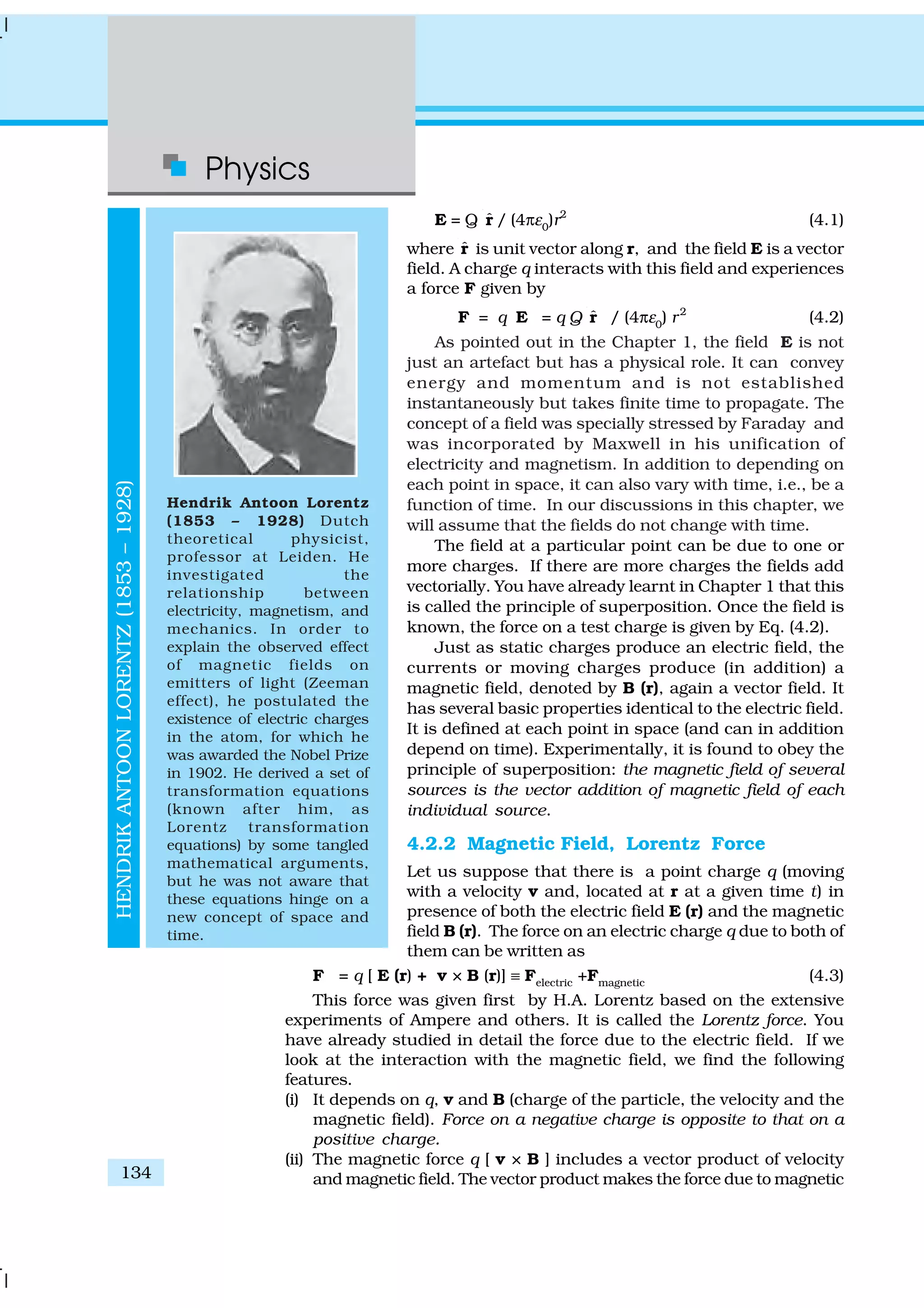 Physics
134
E = Q ˆr / (4πε0
)r2
(4.1)
where ˆr is unit vector along r, and the field E is a vector
field. A charge q interacts with this field and experiences
a force F given by
F = q E = q Q ˆr / (4πε0
) r2
(4.2)
As pointed out in the Chapter 1, the field E is not
just an artefact but has a physical role. It can convey
energy and momentum and is not established
instantaneously but takes finite time to propagate. The
concept of a field was specially stressed by Faraday and
was incorporated by Maxwell in his unification of
electricity and magnetism. In addition to depending on
each point in space, it can also vary with time, i.e., be a
function of time. In our discussions in this chapter, we
will assume that the fields do not change with time.
The field at a particular point can be due to one or
more charges. If there are more charges the fields add
vectorially. You have already learnt in Chapter 1 that this
is called the principle of superposition. Once the field is
known, the force on a test charge is given by Eq. (4.2).
Just as static charges produce an electric field, the
currents or moving charges produce (in addition) a
magnetic field, denoted by B (r), again a vector field. It
has several basic properties identical to the electric field.
It is defined at each point in space (and can in addition
depend on time). Experimentally, it is found to obey the
principle of superposition: the magnetic field of several
sources is the vector addition of magnetic field of each
individual source.
4.2.2 Magnetic Field, Lorentz Force
Let us suppose that there is a point charge q (moving
with a velocity v and, located at r at a given time t) in
presence of both the electric field E (r) and the magnetic
field B (r). The force on an electric charge q due to both of
them can be written as
F = q [ E (r) + v × B (r)] ≡ Felectric
+Fmagnetic
(4.3)
This force was given first by H.A. Lorentz based on the extensive
experiments of Ampere and others. It is called the Lorentz force. You
have already studied in detail the force due to the electric field. If we
look at the interaction with the magnetic field, we find the following
features.
(i) It depends on q, v and B (charge of the particle, the velocity and the
magnetic field). Force on a negative charge is opposite to that on a
positive charge.
(ii) The magnetic force q [ v × B ] includes a vector product of velocity
and magnetic field. The vector product makes the force due to magnetic
HENDRIKANTOONLORENTZ(1853–1928)
Hendrik Antoon Lorentz
(1853 – 1928) Dutch
theoretical physicist,
professor at Leiden. He
investigated the
relationship between
electricity, magnetism, and
mechanics. In order to
explain the observed effect
of magnetic fields on
emitters of light (Zeeman
effect), he postulated the
existence of electric charges
in the atom, for which he
was awarded the Nobel Prize
in 1902. He derived a set of
transformation equations
(known after him, as
Lorentz transformation
equations) by some tangled
mathematical arguments,
but he was not aware that
these equations hinge on a
new concept of space and
time.
 