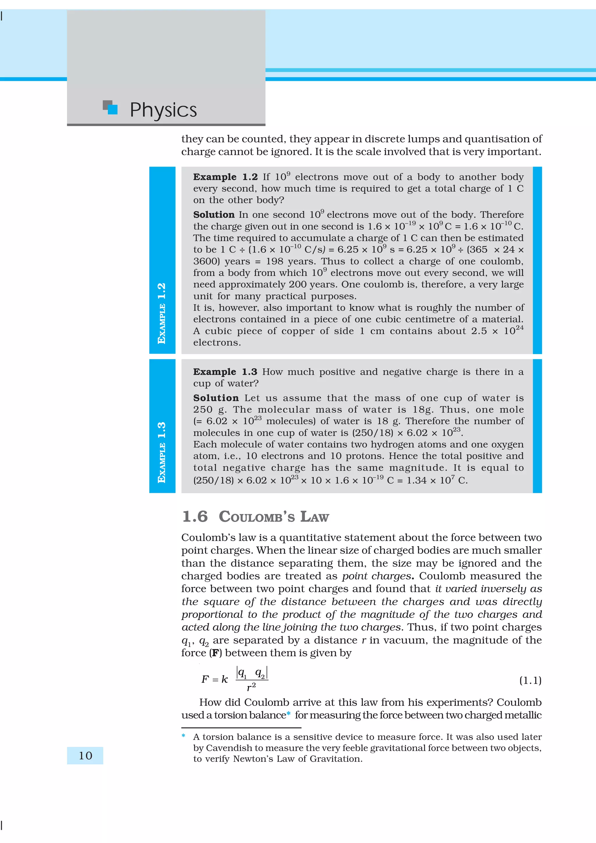 10
Physics
EXAMPLE1.3EXAMPLE1.2
they can be counted, they appear in discrete lumps and quantisation of
charge cannot be ignored. It is the scale involved that is very important.
Example 1.2 If 109
electrons move out of a body to another body
every second, how much time is required to get a total charge of 1 C
on the other body?
Solution In one second 109
electrons move out of the body. Therefore
the charge given out in one second is 1.6 × 10–19
× 109
C = 1.6 × 10–10
C.
The time required to accumulate a charge of 1 C can then be estimated
to be 1 C ÷ (1.6 × 10–10
C/s) = 6.25 × 109
s = 6.25 × 109
÷ (365 × 24 ×
3600) years = 198 years. Thus to collect a charge of one coulomb,
from a body from which 109
electrons move out every second, we will
need approximately 200 years. One coulomb is, therefore, a very large
unit for many practical purposes.
It is, however, also important to know what is roughly the number of
electrons contained in a piece of one cubic centimetre of a material.
A cubic piece of copper of side 1 cm contains about 2.5 × 1024
electrons.
Example 1.3 How much positive and negative charge is there in a
cup of water?
Solution Let us assume that the mass of one cup of water is
250 g. The molecular mass of water is 18g. Thus, one mole
(= 6.02 × 1023
molecules) of water is 18 g. Therefore the number of
molecules in one cup of water is (250/18) × 6.02 × 1023
.
Each molecule of water contains two hydrogen atoms and one oxygen
atom, i.e., 10 electrons and 10 protons. Hence the total positive and
total negative charge has the same magnitude. It is equal to
(250/18) × 6.02 × 1023
× 10 × 1.6 × 10–19
C = 1.34 × 107
C.
1.6 COULOMB’S LAW
Coulomb’s law is a quantitative statement about the force between two
point charges. When the linear size of charged bodies are much smaller
than the distance separating them, the size may be ignored and the
charged bodies are treated as point charges. Coulomb measured the
force between two point charges and found that it varied inversely as
the square of the distance between the charges and was directly
proportional to the product of the magnitude of the two charges and
acted along the line joining the two charges. Thus, if two point charges
q1, q2 are separated by a distance r in vacuum, the magnitude of the
force (F) between them is given by
21
2
q q
F k
r
= (1.1)
How did Coulomb arrive at this law from his experiments? Coulomb
used a torsion balance* for measuring the force between two charged metallic
* A torsion balance is a sensitive device to measure force. It was also used later
by Cavendish to measure the very feeble gravitational force between two objects,
to verify Newton’s Law of Gravitation.
 