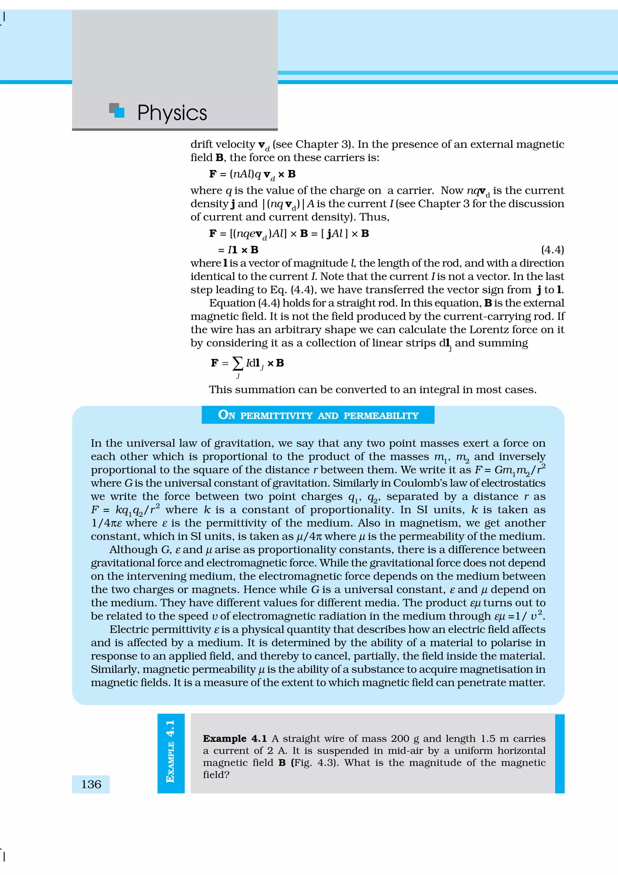 Physics
136
EXAMPLE4.1
drift velocity vd
(see Chapter 3). In the presence of an external magnetic
field B, the force on these carriers is:
F = (nAl)q vd
× B
where q is the value of the charge on a carrier. Now nqvd
is the current
density j and |(nq vd
)|A is the current I (see Chapter 3 for the discussion
of current and current density). Thus,
F = [(nqevd
)Al] × B = [ jAl ] × B
= I1 × B (4.4)
where l is a vector of magnitude l, the length of the rod, and with a direction
identical to the current I. Note that the current I is not a vector. In the last
step leading to Eq. (4.4), we have transferred the vector sign from j to l.
Equation (4.4) holds for a straight rod. In this equation, B is the external
magnetic field. It is not the field produced by the current-carrying rod. If
the wire has an arbitrary shape we can calculate the Lorentz force on it
by considering it as a collection of linear strips dlj
and summing
d j
j
I= ∑F l × B
This summation can be converted to an integral in most cases.
ON PERMITTIVITY AND PERMEABILITY
In the universal law of gravitation, we say that any two point masses exert a force on
each other which is proportional to the product of the masses m1
, m2
and inversely
proportional to the square of the distance r between them. We write it as F = Gm1
m2
/r2
where G is the universal constant of gravitation. Similarly in Coulomb’s law of electrostatics
we write the force between two point charges q1
, q2
, separated by a distance r as
F = kq1
q2
/r2
where k is a constant of proportionality. In SI units, k is taken as
1/4πε where ε is the permittivity of the medium. Also in magnetism, we get another
constant, which in SI units, is taken as µ/4π where µ is the permeability of the medium.
Although G, ε and µ arise as proportionality constants, there is a difference between
gravitational force and electromagnetic force. While the gravitational force does not depend
on the intervening medium, the electromagnetic force depends on the medium between
the two charges or magnets. Hence while G is a universal constant, ε and µ depend on
the medium. They have different values for different media. The product εµ turns out to
be related to the speed v of electromagnetic radiation in the medium through εµ =1/ v 2
.
Electric permittivity ε is a physical quantity that describes how an electric field affects
and is affected by a medium. It is determined by the ability of a material to polarise in
response to an applied field, and thereby to cancel, partially, the field inside the material.
Similarly, magnetic permeability µ is the ability of a substance to acquire magnetisation in
magnetic fields. It is a measure of the extent to which magnetic field can penetrate matter.
Example 4.1 A straight wire of mass 200 g and length 1.5 m carries
a current of 2 A. It is suspended in mid-air by a uniform horizontal
magnetic field B (Fig. 4.3). What is the magnitude of the magnetic
field?
 