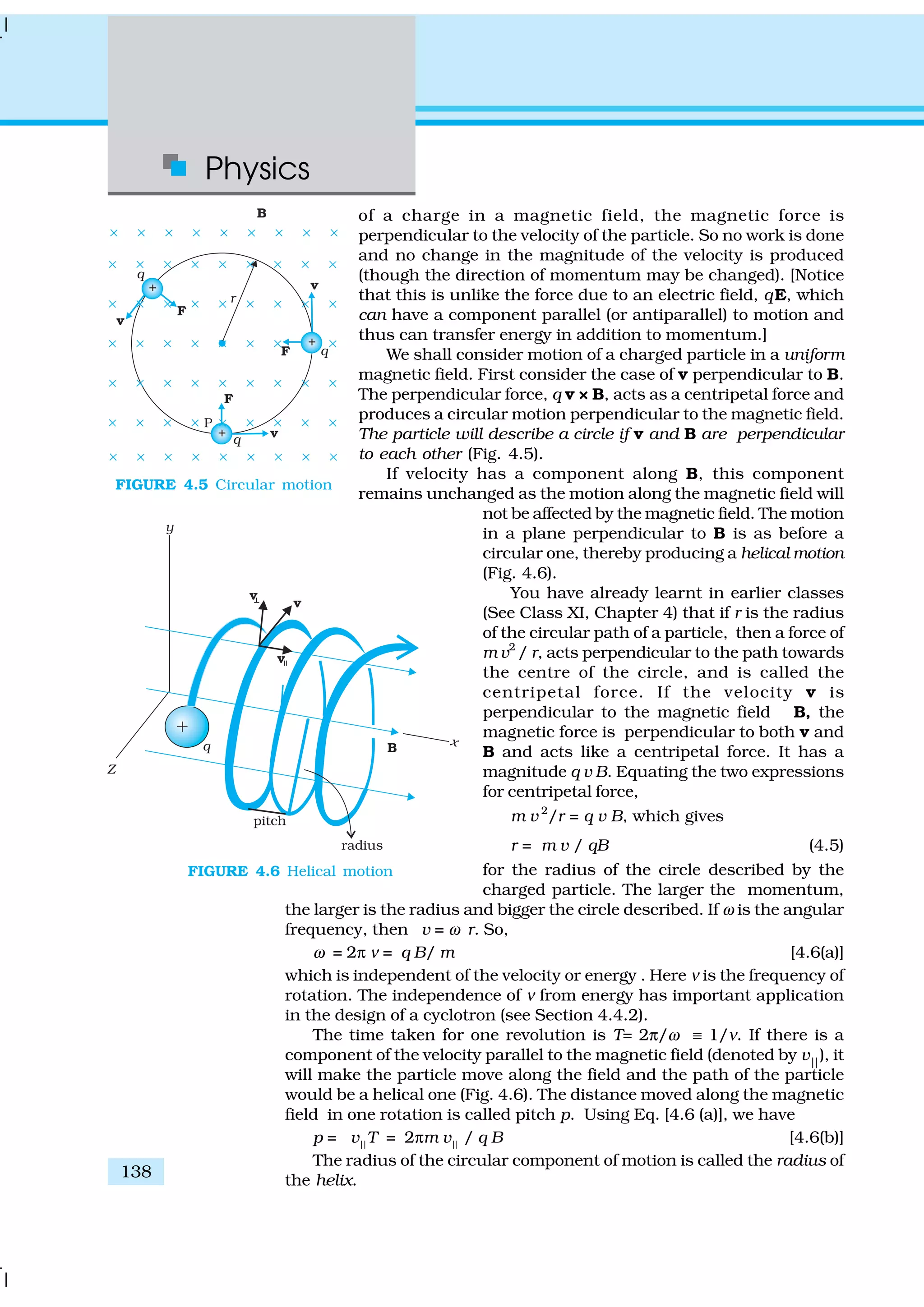 Physics
138
of a charge in a magnetic field, the magnetic force is
perpendicular to the velocity of the particle. So no work is done
and no change in the magnitude of the velocity is produced
(though the direction of momentum may be changed). [Notice
that this is unlike the force due to an electric field, qE, which
can have a component parallel (or antiparallel) to motion and
thus can transfer energy in addition to momentum.]
We shall consider motion of a charged particle in a uniform
magnetic field. First consider the case of v perpendicular to B.
The perpendicular force, q v × B, acts as a centripetal force and
produces a circular motion perpendicular to the magnetic field.
The particle will describe a circle if v and B are perpendicular
to each other (Fig. 4.5).
If velocity has a component along B, this component
remains unchanged as the motion along the magnetic field will
not be affected by the magnetic field. The motion
in a plane perpendicular to B is as before a
circular one, thereby producing a helical motion
(Fig. 4.6).
You have already learnt in earlier classes
(See Class XI, Chapter 4) that if r is the radius
of the circular path of a particle, then a force of
m v2
/ r, acts perpendicular to the path towards
the centre of the circle, and is called the
centripetal force. If the velocity v is
perpendicular to the magnetic field B, the
magnetic force is perpendicular to both v and
B and acts like a centripetal force. It has a
magnitude q v B. Equating the two expressions
for centripetal force,
m v 2
/r = q v B, which gives
r = m v / qB (4.5)
for the radius of the circle described by the
charged particle. The larger the momentum,
the larger is the radius and bigger the circle described. If ω is the angular
frequency, then v = ω r. So,
ω = 2π ν = q B/ m [4.6(a)]
which is independent of the velocity or energy . Here ν is the frequency of
rotation. The independence of ν from energy has important application
in the design of a cyclotron (see Section 4.4.2).
The time taken for one revolution is T= 2π/ω ≡ 1/ν. If there is a
component of the velocity parallel to the magnetic field (denoted by v||
), it
will make the particle move along the field and the path of the particle
would be a helical one (Fig. 4.6). The distance moved along the magnetic
field in one rotation is called pitch p. Using Eq. [4.6 (a)], we have
p = v||
T = 2πm v||
/ q B [4.6(b)]
The radius of the circular component of motion is called the radius of
the helix.
FIGURE 4.5 Circular motion
FIGURE 4.6 Helical motion
 