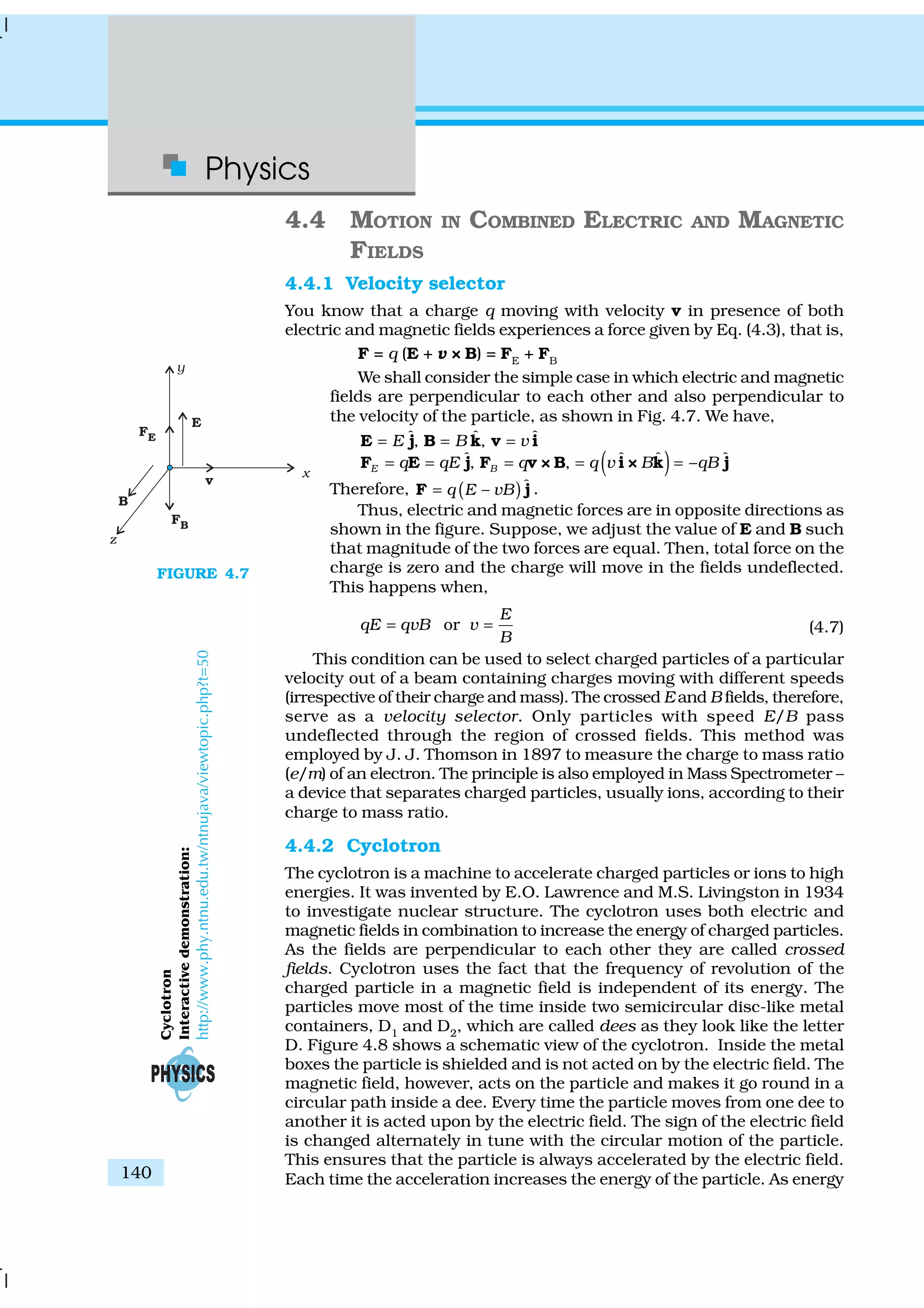 Physics
140
4.4 MOTION IN COMBINED ELECTRIC AND MAGNETIC
FIELDS
4.4.1 Velocity selector
You know that a charge q moving with velocity v in presence of both
electric and magnetic fields experiences a force given by Eq. (4.3), that is,
F = q (E + v × B) = FE
+ FB
We shall consider the simple case in which electric and magnetic
fields are perpendicular to each other and also perpendicular to
the velocity of the particle, as shown in Fig. 4.7. We have,
ˆ ˆ ˆ, ,E B v= = =E j B k v i
( )ˆ ˆ ˆ ˆ, , –E Bq qE q q v B qB= = = = =F E j F v × B i × k j
Therefore, ( )ˆ–q E vB=F j .
Thus, electric and magnetic forces are in opposite directions as
shown in the figure. Suppose, we adjust the value of E and B such
that magnitude of the two forces are equal. Then, total force on the
charge is zero and the charge will move in the fields undeflected.
This happens when,
or
E
qE qvB v
B
= = (4.7)
This condition can be used to select charged particles of a particular
velocity out of a beam containing charges moving with different speeds
(irrespective of their charge and mass). The crossed E and B fields, therefore,
serve as a velocity selector. Only particles with speed E/B pass
undeflected through the region of crossed fields. This method was
employed by J. J. Thomson in 1897 to measure the charge to mass ratio
(e/m) of an electron. The principle is also employed in Mass Spectrometer –
a device that separates charged particles, usually ions, according to their
charge to mass ratio.
4.4.2 Cyclotron
The cyclotron is a machine to accelerate charged particles or ions to high
energies. It was invented by E.O. Lawrence and M.S. Livingston in 1934
to investigate nuclear structure. The cyclotron uses both electric and
magnetic fields in combination to increase the energy of charged particles.
As the fields are perpendicular to each other they are called crossed
fields. Cyclotron uses the fact that the frequency of revolution of the
charged particle in a magnetic field is independent of its energy. The
particles move most of the time inside two semicircular disc-like metal
containers, D1
and D2
, which are called dees as they look like the letter
D. Figure 4.8 shows a schematic view of the cyclotron. Inside the metal
boxes the particle is shielded and is not acted on by the electric field. The
magnetic field, however, acts on the particle and makes it go round in a
circular path inside a dee. Every time the particle moves from one dee to
another it is acted upon by the electric field. The sign of the electric field
is changed alternately in tune with the circular motion of the particle.
This ensures that the particle is always accelerated by the electric field.
Each time the acceleration increases the energy of the particle. As energy
FIGURE 4.7
Cyclotron
Interactivedemonstration:
http://www.phy.ntnu.edu.tw/ntnujava/viewtopic.php?t=50
 