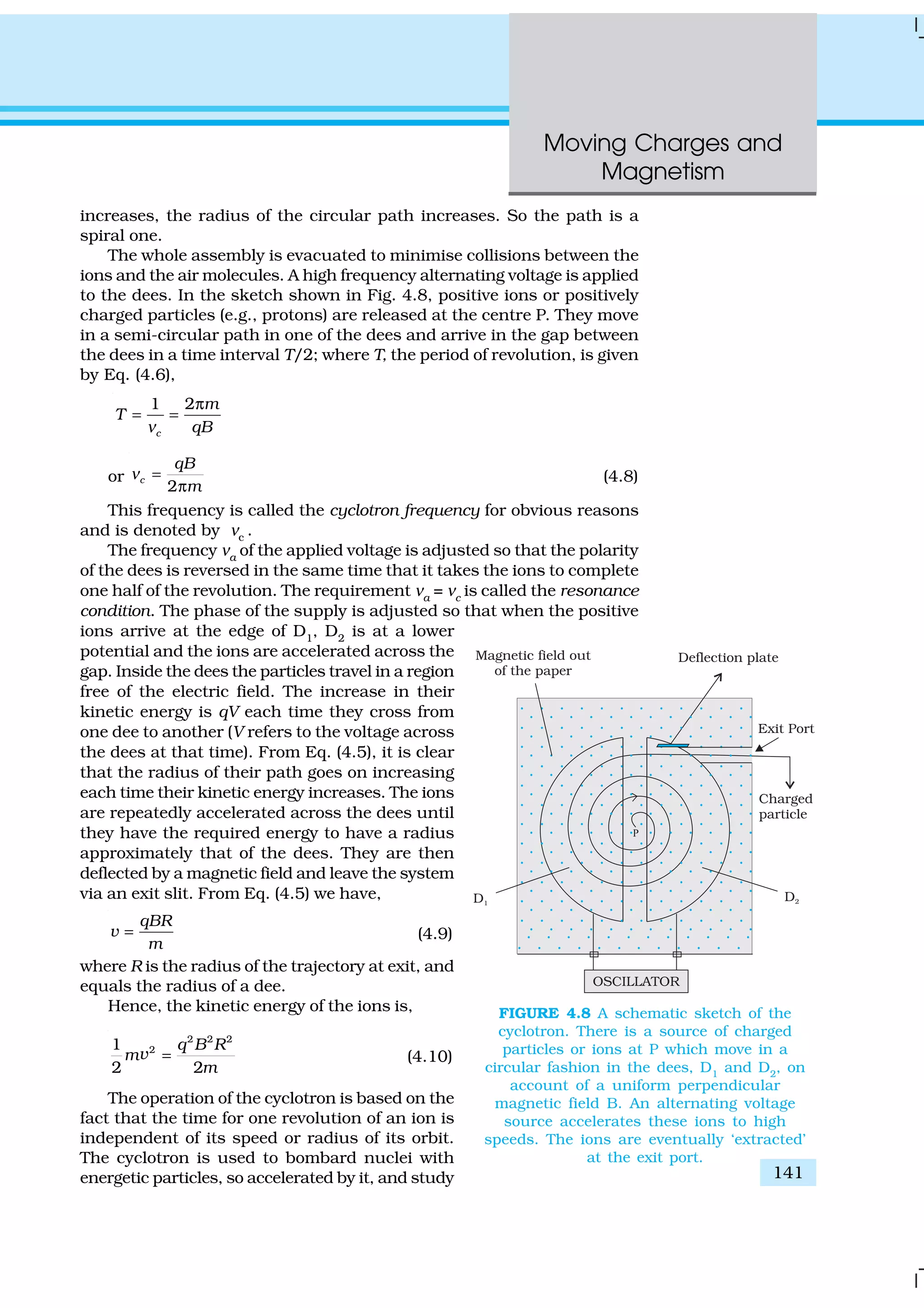Moving Charges and
Magnetism
141
increases, the radius of the circular path increases. So the path is a
spiral one.
The whole assembly is evacuated to minimise collisions between the
ions and the air molecules. A high frequency alternating voltage is applied
to the dees. In the sketch shown in Fig. 4.8, positive ions or positively
charged particles (e.g., protons) are released at the centre P. They move
in a semi-circular path in one of the dees and arrive in the gap between
the dees in a time interval T/2; where T, the period of revolution, is given
by Eq. (4.6),
1 2
c
m
T
qBν
π
= =
or
2
c
qB
m
ν =
π
(4.8)
This frequency is called the cyclotron frequency for obvious reasons
and is denoted by νc
.
The frequency νa
of the applied voltage is adjusted so that the polarity
of the dees is reversed in the same time that it takes the ions to complete
one half of the revolution. The requirement νa
= νc
is called the resonance
condition. The phase of the supply is adjusted so that when the positive
ions arrive at the edge of D1
, D2
is at a lower
potential and the ions are accelerated across the
gap. Inside the dees the particles travel in a region
free of the electric field. The increase in their
kinetic energy is qV each time they cross from
one dee to another (V refers to the voltage across
the dees at that time). From Eq. (4.5), it is clear
that the radius of their path goes on increasing
each time their kinetic energy increases. The ions
are repeatedly accelerated across the dees until
they have the required energy to have a radius
approximately that of the dees. They are then
deflected by a magnetic field and leave the system
via an exit slit. From Eq. (4.5) we have,
qBR
v
m
= (4.9)
where R is the radius of the trajectory at exit, and
equals the radius of a dee.
Hence, the kinetic energy of the ions is,
2 2 2
21
2 2
q B R
m
m
=v (4.10)
The operation of the cyclotron is based on the
fact that the time for one revolution of an ion is
independent of its speed or radius of its orbit.
The cyclotron is used to bombard nuclei with
energetic particles, so accelerated by it, and study
FIGURE 4.8 A schematic sketch of the
cyclotron. There is a source of charged
particles or ions at P which move in a
circular fashion in the dees, D1
and D2
, on
account of a uniform perpendicular
magnetic field B. An alternating voltage
source accelerates these ions to high
speeds. The ions are eventually ‘extracted’
at the exit port.
 