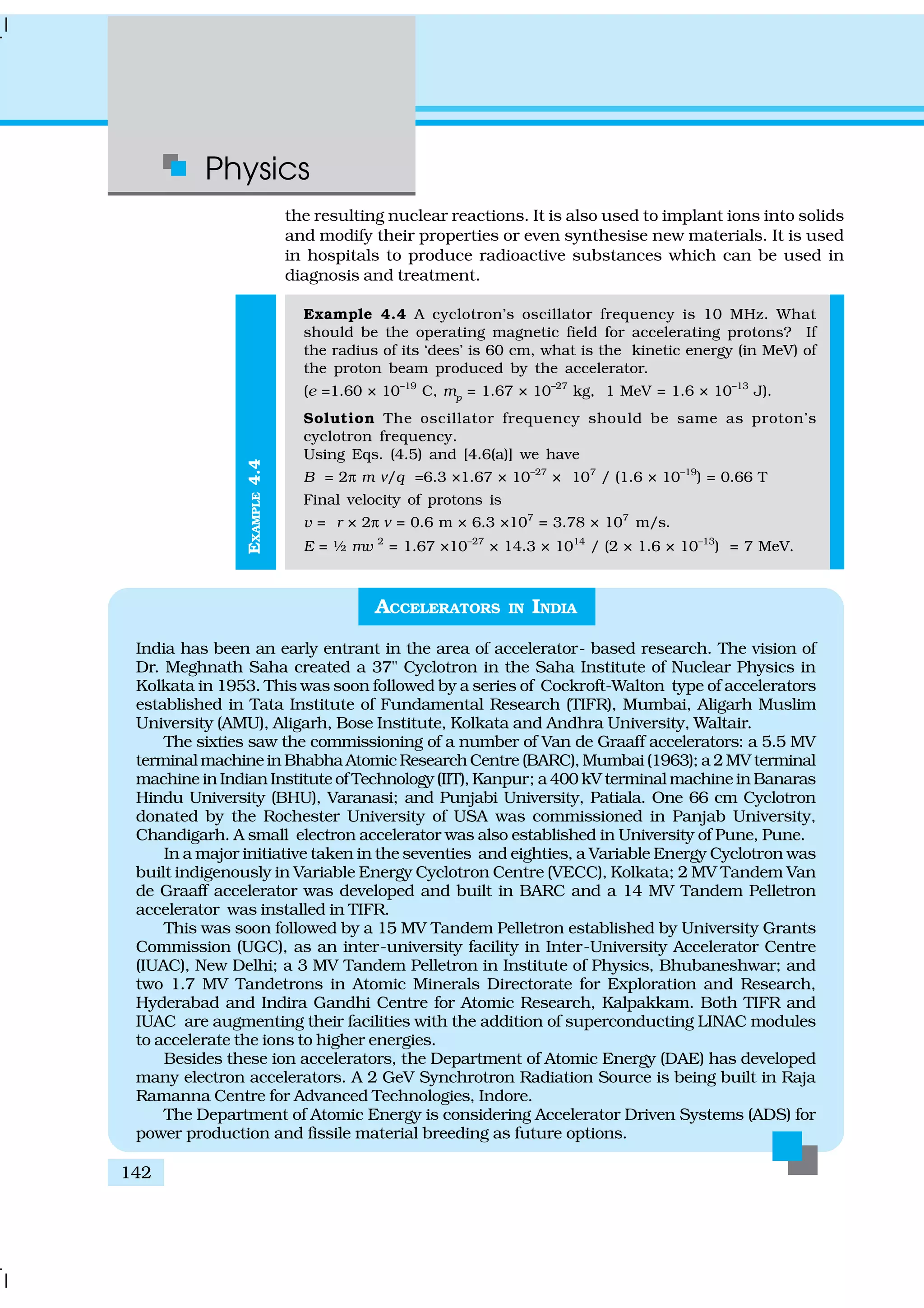 Physics
142
EXAMPLE4.4
the resulting nuclear reactions. It is also used to implant ions into solids
and modify their properties or even synthesise new materials. It is used
in hospitals to produce radioactive substances which can be used in
diagnosis and treatment.
Example 4.4 A cyclotron’s oscillator frequency is 10 MHz. What
should be the operating magnetic field for accelerating protons? If
the radius of its ‘dees’ is 60 cm, what is the kinetic energy (in MeV) of
the proton beam produced by the accelerator.
(e =1.60 × 10–19
C, mp
= 1.67 × 10–27
kg, 1 MeV = 1.6 × 10–13
J).
Solution The oscillator frequency should be same as proton’s
cyclotron frequency.
Using Eqs. (4.5) and [4.6(a)] we have
B = 2π m ν/q =6.3 ×1.67 × 10–27
× 107
/ (1.6 × 10–19
) = 0.66 T
Final velocity of protons is
v = r × 2π ν = 0.6 m × 6.3 ×107
= 3.78 × 107
m/s.
E = ½ mv 2
= 1.67 ×10–27
× 14.3 × 1014
/ (2 × 1.6 × 10–13
) = 7 MeV.
ACCELERATORS IN INDIA
India has been an early entrant in the area of accelerator- based research. The vision of
Dr. Meghnath Saha created a 37" Cyclotron in the Saha Institute of Nuclear Physics in
Kolkata in 1953. This was soon followed by a series of Cockroft-Walton type of accelerators
established in Tata Institute of Fundamental Research (TIFR), Mumbai, Aligarh Muslim
University (AMU), Aligarh, Bose Institute, Kolkata and Andhra University, Waltair.
The sixties saw the commissioning of a number of Van de Graaff accelerators: a 5.5 MV
terminal machine in Bhabha Atomic Research Centre (BARC), Mumbai (1963); a 2 MV terminal
machine in Indian Institute of Technology (IIT), Kanpur; a 400 kV terminal machine in Banaras
Hindu University (BHU), Varanasi; and Punjabi University, Patiala. One 66 cm Cyclotron
donated by the Rochester University of USA was commissioned in Panjab University,
Chandigarh. A small electron accelerator was also established in University of Pune, Pune.
In a major initiative taken in the seventies and eighties, a Variable Energy Cyclotron was
built indigenously in Variable Energy Cyclotron Centre (VECC), Kolkata; 2 MV Tandem Van
de Graaff accelerator was developed and built in BARC and a 14 MV Tandem Pelletron
accelerator was installed in TIFR.
This was soon followed by a 15 MV Tandem Pelletron established by University Grants
Commission (UGC), as an inter-university facility in Inter-University Accelerator Centre
(IUAC), New Delhi; a 3 MV Tandem Pelletron in Institute of Physics, Bhubaneshwar; and
two 1.7 MV Tandetrons in Atomic Minerals Directorate for Exploration and Research,
Hyderabad and Indira Gandhi Centre for Atomic Research, Kalpakkam. Both TIFR and
IUAC are augmenting their facilities with the addition of superconducting LINAC modules
to accelerate the ions to higher energies.
Besides these ion accelerators, the Department of Atomic Energy (DAE) has developed
many electron accelerators. A 2 GeV Synchrotron Radiation Source is being built in Raja
Ramanna Centre for Advanced Technologies, Indore.
The Department of Atomic Energy is considering Accelerator Driven Systems (ADS) for
power production and fissile material breeding as future options.
 