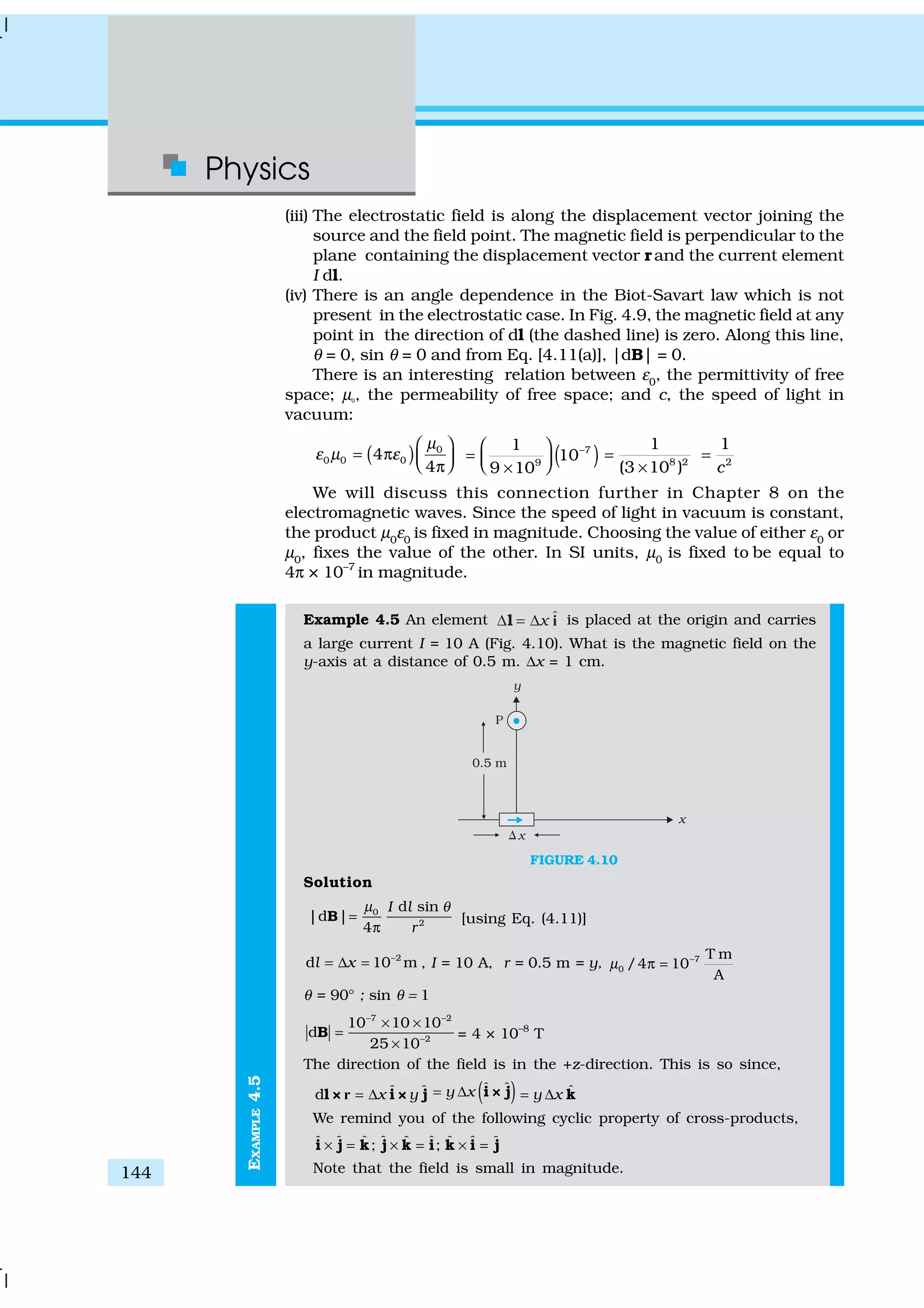 Physics
144
EXAMPLE4.5
(iii) The electrostatic field is along the displacement vector joining the
source and the field point. The magnetic field is perpendicular to the
plane containing the displacement vector rand the current element
I dl.
(iv) There is an angle dependence in the Biot-Savart law which is not
present in the electrostatic case. In Fig. 4.9, the magnetic field at any
point in the direction of dl (the dashed line) is zero. Along this line,
θ = 0, sin θ = 0 and from Eq. [4.11(a)], |dB| = 0.
There is an interesting relation between ε0
, the permittivity of free
space; µ0
, the permeability of free space; and c, the speed of light in
vacuum:
( ) 0
0 0 04
4
µ
ε µ ε
 
= π   π
( )7
9
1
10
9 10
− 
=   × 8 2 2
1 1
(3 10 ) c
= =
×
We will discuss this connection further in Chapter 8 on the
electromagnetic waves. Since the speed of light in vacuum is constant,
the product µ0
ε0
is fixed in magnitude. Choosing the value of either ε0
or
µ0
, fixes the value of the other. In SI units, µ0
is fixed to be equal to
4π × 10–7
in magnitude.
Example 4.5 An element ˆx∆ = ∆l i is placed at the origin and carries
a large current I = 10 A (Fig. 4.10). What is the magnetic field on the
y-axis at a distance of 0.5 m. ∆x = 1 cm.
FIGURE 4.10
Solution
0
2
d sin
|d |
4
I l
r
µ θ
=
π
B [using Eq. (4.11)]
2
d 10 ml x −
= ∆ = , I = 10 A, r = 0.5 m = y, 7
0
T m
/4 10
A
µ −
π =
θ = 90° ; sin θ = 1
7 2
2
10 10 10
d
25 10
− −
−
× ×
=
×
B = 4 × 10–8
T
The direction of the field is in the +z-direction. This is so since,
ˆ ˆd x y= ∆l × i × jr ( )ˆ ˆy x= ∆ i × j ˆy x= ∆ k
We remind you of the following cyclic property of cross-products,
ˆ ˆ ˆ ˆ ˆ ˆ ˆ ˆ ˆ; ;× = × = × =i j k j k i k i j
Note that the field is small in magnitude.
 