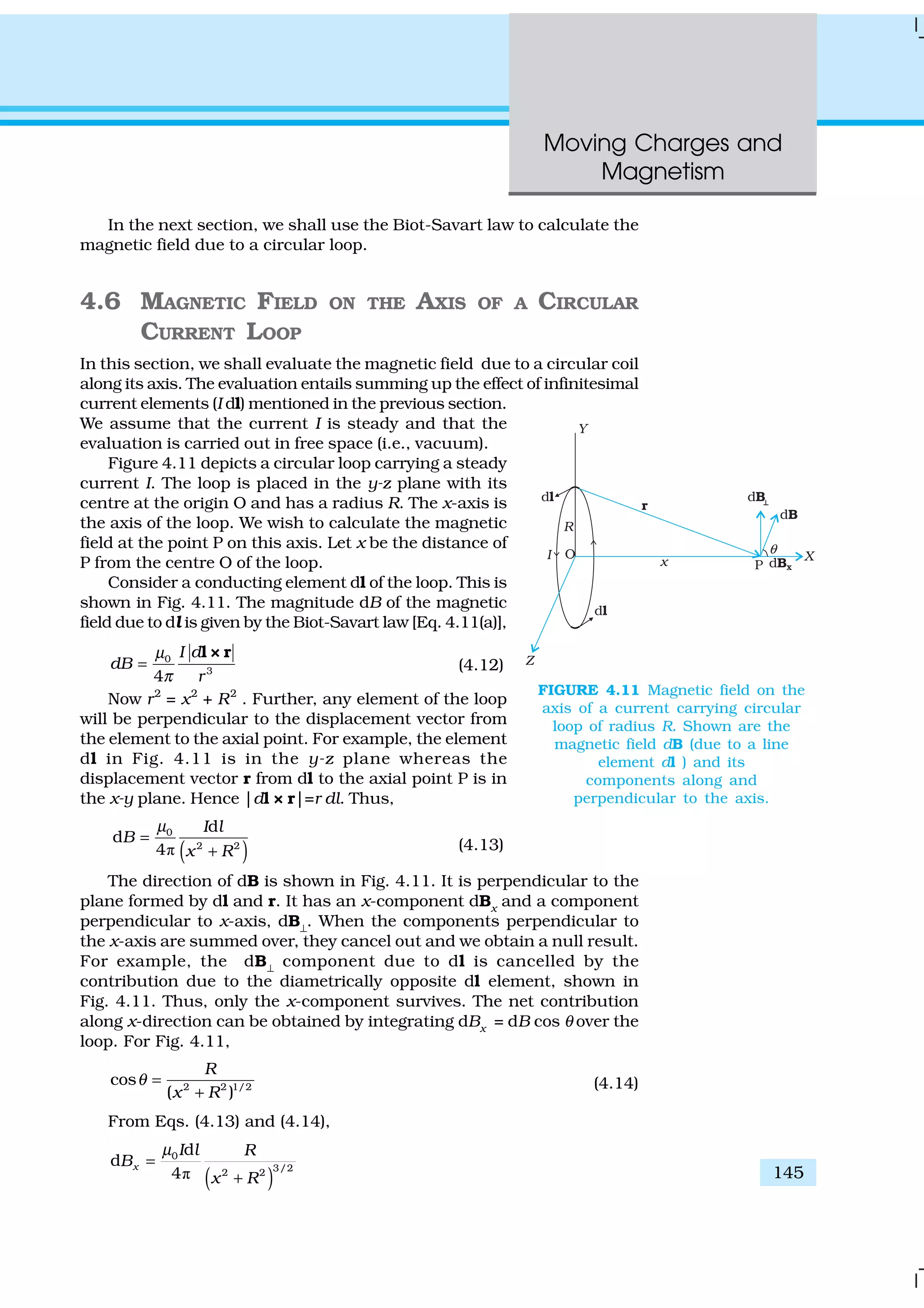 Moving Charges and
Magnetism
145
In the next section, we shall use the Biot-Savart law to calculate the
magnetic field due to a circular loop.
4.6 MAGNETIC FIELD ON THE AXIS OF A CIRCULAR
CURRENT LOOP
In this section, we shall evaluate the magnetic field due to a circular coil
along its axis. The evaluation entails summing up the effect of infinitesimal
current elements (I dl) mentioned in the previous section.
We assume that the current I is steady and that the
evaluation is carried out in free space (i.e., vacuum).
Figure 4.11 depicts a circular loop carrying a steady
current I. The loop is placed in the y-z plane with its
centre at the origin O and has a radius R. The x-axis is
the axis of the loop. We wish to calculate the magnetic
field at the point P on this axis. Let x be the distance of
P from the centre O of the loop.
Consider a conducting element dl of the loop. This is
shown in Fig. 4.11. The magnitude dB of the magnetic
field due to dl is given by the Biot-Savart law [Eq. 4.11(a)],
0
3
4
I d
dB
r
µ
π
=
l × r
(4.12)
Now r2
= x2
+ R2
. Further, any element of the loop
will be perpendicular to the displacement vector from
the element to the axial point. For example, the element
dl in Fig. 4.11 is in the y-z plane whereas the
displacement vector r from dl to the axial point P is in
the x-y plane. Hence |dl × r|=r dl. Thus,
( )ð
0
2 2
d
d
4
I l
B
x R
µ
=
+ (4.13)
The direction of dB is shown in Fig. 4.11. It is perpendicular to the
plane formed by dl and r. It has an x-component dBx
and a component
perpendicular to x-axis, dB⊥
. When the components perpendicular to
the x-axis are summed over, they cancel out and we obtain a null result.
For example, the dB⊥
component due to dl is cancelled by the
contribution due to the diametrically opposite dl element, shown in
Fig. 4.11. Thus, only the x-component survives. The net contribution
along x-direction can be obtained by integrating dBx
= dB cos θ over the
loop. For Fig. 4.11,
2 2 1/2
cos
( )
R
x R
θ =
+
(4.14)
From Eqs. (4.13) and (4.14),
( )ð
0
3/22 2
d
d
4
x
I l R
B
x R
µ
=
+
FIGURE 4.11 Magnetic field on the
axis of a current carrying circular
loop of radius R. Shown are the
magnetic field dB (due to a line
element dl ) and its
components along and
perpendicular to the axis.
 