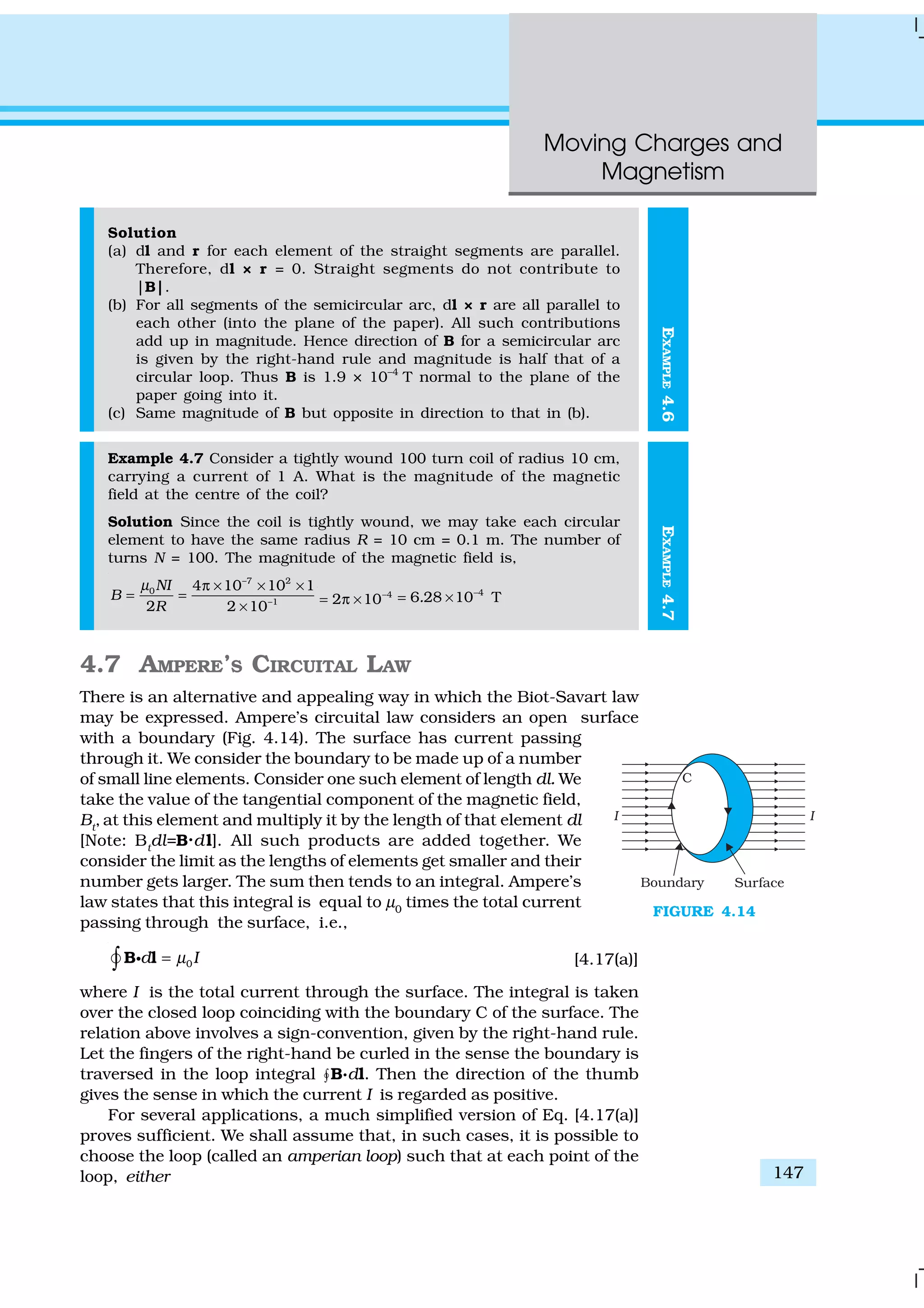 Moving Charges and
Magnetism
147
EXAMPLE4.6
Solution
(a) dl and r for each element of the straight segments are parallel.
Therefore, dl × r = 0. Straight segments do not contribute to
|B|.
(b) For all segments of the semicircular arc, dl × r are all parallel to
each other (into the plane of the paper). All such contributions
add up in magnitude. Hence direction of B for a semicircular arc
is given by the right-hand rule and magnitude is half that of a
circular loop. Thus B is 1.9 × 10–4
T normal to the plane of the
paper going into it.
(c) Same magnitude of B but opposite in direction to that in (b).
Example 4.7 Consider a tightly wound 100 turn coil of radius 10 cm,
carrying a current of 1 A. What is the magnitude of the magnetic
field at the centre of the coil?
Solution Since the coil is tightly wound, we may take each circular
element to have the same radius R = 10 cm = 0.1 m. The number of
turns N = 100. The magnitude of the magnetic field is,
–7 2
0
–1
4 10 10 1
2 2 10
NI
B
R
µ π × × ×
= =
×
4
2 10−
= π ×
4
6 28 10 T. −
= ×
4.7 AMPERE’S CIRCUITAL LAW
There is an alternative and appealing way in which the Biot-Savart law
may be expressed. Ampere’s circuital law considers an open surface
with a boundary (Fig. 4.14). The surface has current passing
through it. We consider the boundary to be made up of a number
of small line elements. Consider one such element of length dl. We
take the value of the tangential component of the magnetic field,
Bt
, at this element and multiply it by the length of that element dl
[Note: Bt
dl=B.dl]. All such products are added together. We
consider the limit as the lengths of elements get smaller and their
number gets larger. The sum then tends to an integral. Ampere’s
law states that this integral is equal to µ0
times the total current
passing through the surface, i.e.,
0d Iµ=∫ B lgÑ [4.17(a)]
where I is the total current through the surface. The integral is taken
over the closed loop coinciding with the boundary C of the surface. The
relation above involves a sign-convention, given by the right-hand rule.
Let the fingers of the right-hand be curled in the sense the boundary is
traversed in the loop integral “B.dl. Then the direction of the thumb
gives the sense in which the current I is regarded as positive.
For several applications, a much simplified version of Eq. [4.17(a)]
proves sufficient. We shall assume that, in such cases, it is possible to
choose the loop (called an amperian loop) such that at each point of the
loop, either
FIGURE 4.14
EXAMPLE4.7
 
