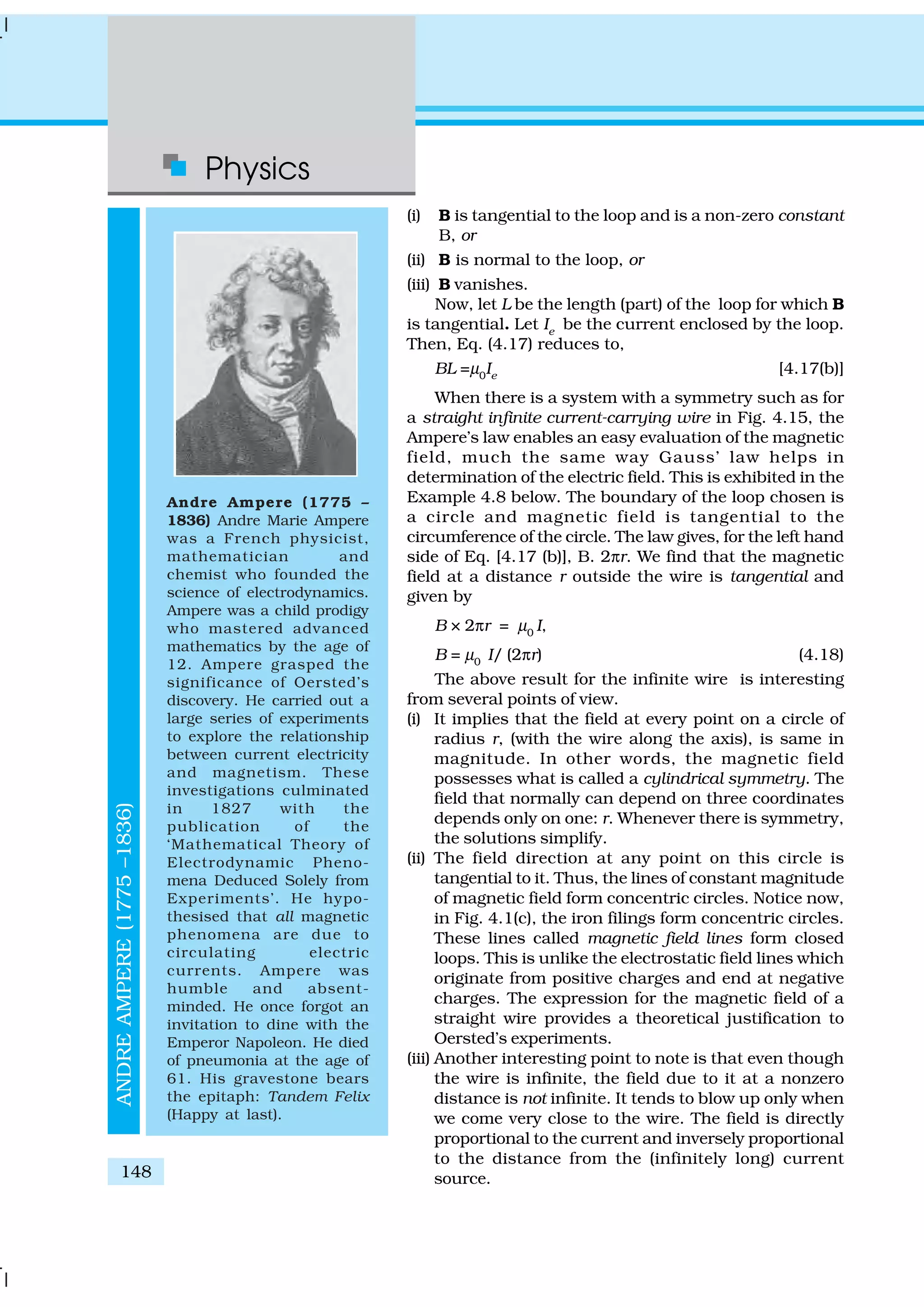 Physics
148
(i) B is tangential to the loop and is a non-zero constant
B, or
(ii) B is normal to the loop, or
(iii) B vanishes.
Now, let L be the length (part) of the loop for which B
is tangential. Let Ie
be the current enclosed by the loop.
Then, Eq. (4.17) reduces to,
BL =µ0
Ie
[4.17(b)]
When there is a system with a symmetry such as for
a straight infinite current-carrying wire in Fig. 4.15, the
Ampere’s law enables an easy evaluation of the magnetic
field, much the same way Gauss’ law helps in
determination of the electric field. This is exhibited in the
Example 4.8 below. The boundary of the loop chosen is
a circle and magnetic field is tangential to the
circumference of the circle. The law gives, for the left hand
side of Eq. [4.17 (b)], B. 2πr. We find that the magnetic
field at a distance r outside the wire is tangential and
given by
B × 2πr = µ0
I,
B = µ0
I/ (2πr) (4.18)
The above result for the infinite wire is interesting
from several points of view.
(i) It implies that the field at every point on a circle of
radius r, (with the wire along the axis), is same in
magnitude. In other words, the magnetic field
possesses what is called a cylindrical symmetry. The
field that normally can depend on three coordinates
depends only on one: r. Whenever there is symmetry,
the solutions simplify.
(ii) The field direction at any point on this circle is
tangential to it. Thus, the lines of constant magnitude
of magnetic field form concentric circles. Notice now,
in Fig. 4.1(c), the iron filings form concentric circles.
These lines called magnetic field lines form closed
loops. This is unlike the electrostatic field lines which
originate from positive charges and end at negative
charges. The expression for the magnetic field of a
straight wire provides a theoretical justification to
Oersted’s experiments.
(iii) Another interesting point to note is that even though
the wire is infinite, the field due to it at a nonzero
distance is not infinite. It tends to blow up only when
we come very close to the wire. The field is directly
proportional to the current and inversely proportional
to the distance from the (infinitely long) current
source.
ANDREAMPERE(1775–1836)
Andre Ampere (1775 –
1836) Andre Marie Ampere
was a French physicist,
mathematician and
chemist who founded the
science of electrodynamics.
Ampere was a child prodigy
who mastered advanced
mathematics by the age of
12. Ampere grasped the
significance of Oersted’s
discovery. He carried out a
large series of experiments
to explore the relationship
between current electricity
and magnetism. These
investigations culminated
in 1827 with the
publication of the
‘Mathematical Theory of
Electrodynamic Pheno-
mena Deduced Solely from
Experiments’. He hypo-
thesised that all magnetic
phenomena are due to
circulating electric
currents. Ampere was
humble and absent-
minded. He once forgot an
invitation to dine with the
Emperor Napoleon. He died
of pneumonia at the age of
61. His gravestone bears
the epitaph: Tandem Felix
(Happy at last).
 
