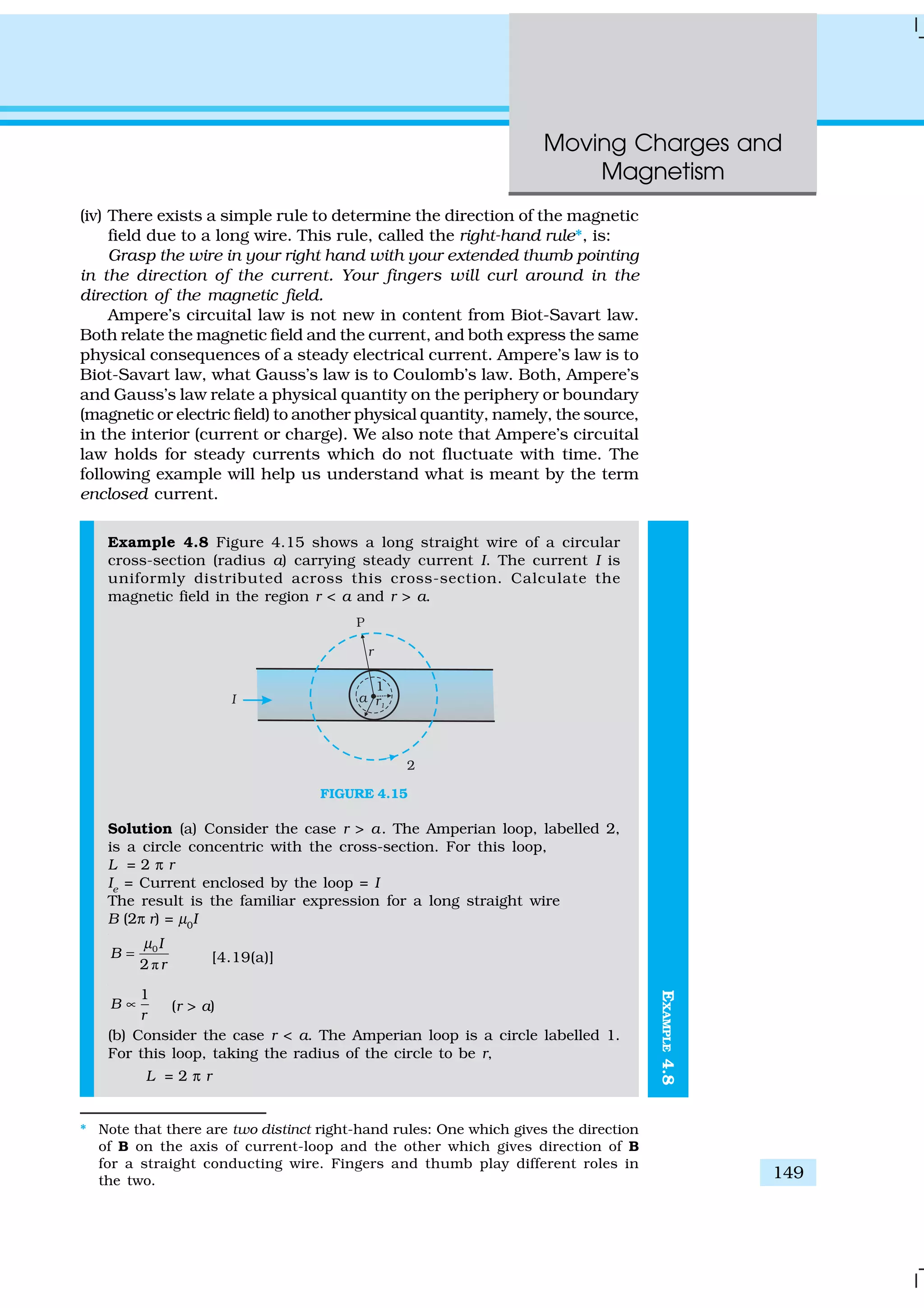 Moving Charges and
Magnetism
149
EXAMPLE4.8
(iv) There exists a simple rule to determine the direction of the magnetic
field due to a long wire. This rule, called the right-hand rule*, is:
Grasp the wire in your right hand with your extended thumb pointing
in the direction of the current. Your fingers will curl around in the
direction of the magnetic field.
Ampere’s circuital law is not new in content from Biot-Savart law.
Both relate the magnetic field and the current, and both express the same
physical consequences of a steady electrical current. Ampere’s law is to
Biot-Savart law, what Gauss’s law is to Coulomb’s law. Both, Ampere’s
and Gauss’s law relate a physical quantity on the periphery or boundary
(magnetic or electric field) to another physical quantity, namely, the source,
in the interior (current or charge). We also note that Ampere’s circuital
law holds for steady currents which do not fluctuate with time. The
following example will help us understand what is meant by the term
enclosed current.
Example 4.8 Figure 4.15 shows a long straight wire of a circular
cross-section (radius a) carrying steady current I. The current I is
uniformly distributed across this cross-section. Calculate the
magnetic field in the region r < a and r > a.
FIGURE 4.15
Solution (a) Consider the case r > a. The Amperian loop, labelled 2,
is a circle concentric with the cross-section. For this loop,
L = 2 π r
Ie
= Current enclosed by the loop = I
The result is the familiar expression for a long straight wire
B (2π r) = µ0
I
ð
0
2
I
B
r
µ
= [4.19(a)]
1
B
r
∝ (r > a)
(b) Consider the case r < a. The Amperian loop is a circle labelled 1.
For this loop, taking the radius of the circle to be r,
L = 2 π r
* Note that there are two distinct right-hand rules: One which gives the direction
of B on the axis of current-loop and the other which gives direction of B
for a straight conducting wire. Fingers and thumb play different roles in
the two.
 