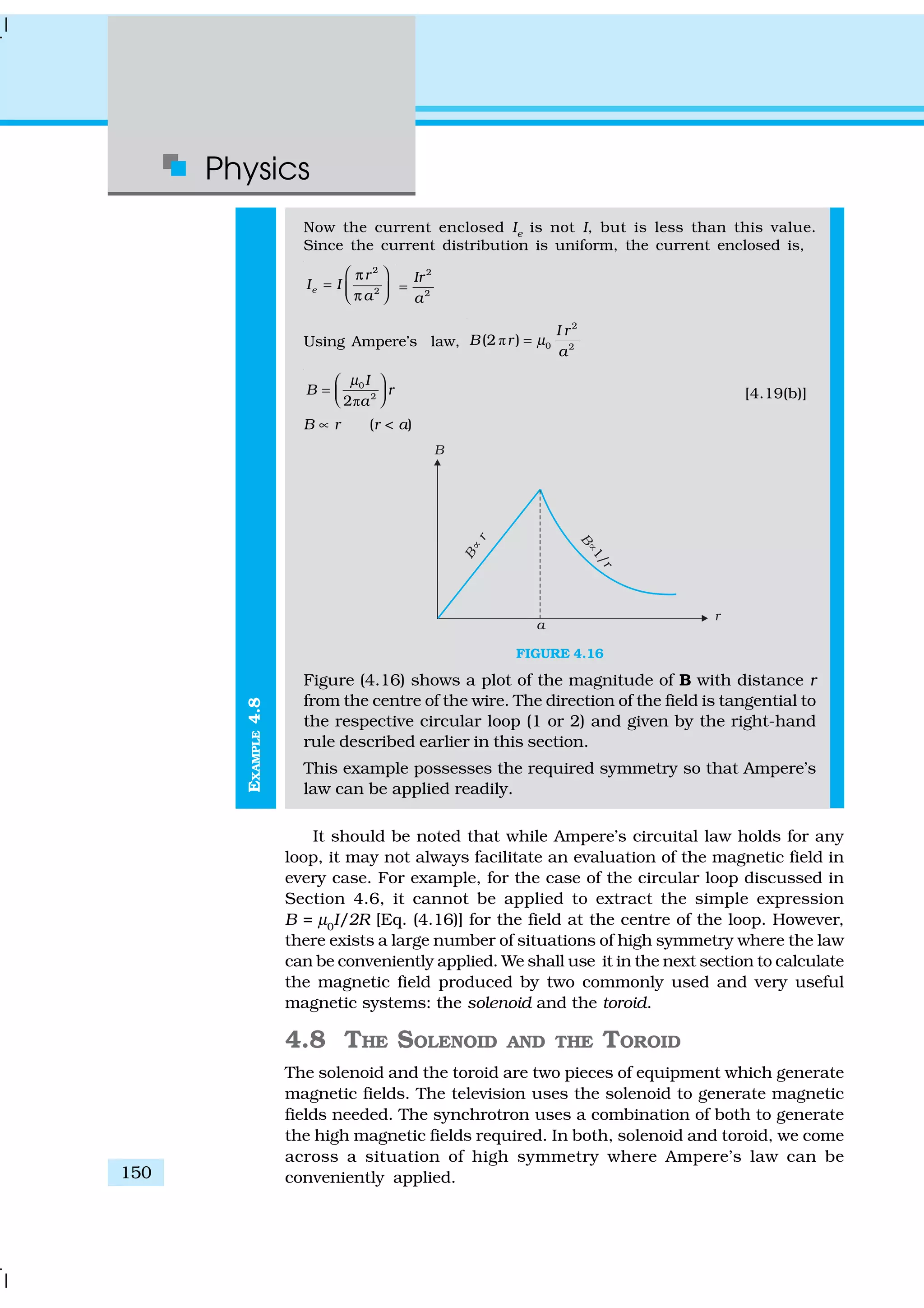Physics
150
EXAMPLE4.8
Now the current enclosed Ie
is not I, but is less than this value.
Since the current distribution is uniform, the current enclosed is,
2
2e
r
I I
a
 π
=  π 
2
2
Ir
a
=
Using Ampere’s law, ð
2
0 2
(2 )
I r
B r
a
µ=
ð
0
2
2
I
B r
a
µ 
=    [4.19(b)]
B ∝ r (r < a)
FIGURE 4.16
Figure (4.16) shows a plot of the magnitude of B with distance r
from the centre of the wire. The direction of the field is tangential to
the respective circular loop (1 or 2) and given by the right-hand
rule described earlier in this section.
This example possesses the required symmetry so that Ampere’s
law can be applied readily.
It should be noted that while Ampere’s circuital law holds for any
loop, it may not always facilitate an evaluation of the magnetic field in
every case. For example, for the case of the circular loop discussed in
Section 4.6, it cannot be applied to extract the simple expression
B = µ0
I/2R [Eq. (4.16)] for the field at the centre of the loop. However,
there exists a large number of situations of high symmetry where the law
can be conveniently applied. We shall use it in the next section to calculate
the magnetic field produced by two commonly used and very useful
magnetic systems: the solenoid and the toroid.
4.8 THE SOLENOID AND THE TOROID
The solenoid and the toroid are two pieces of equipment which generate
magnetic fields. The television uses the solenoid to generate magnetic
fields needed. The synchrotron uses a combination of both to generate
the high magnetic fields required. In both, solenoid and toroid, we come
across a situation of high symmetry where Ampere’s law can be
conveniently applied.
 
