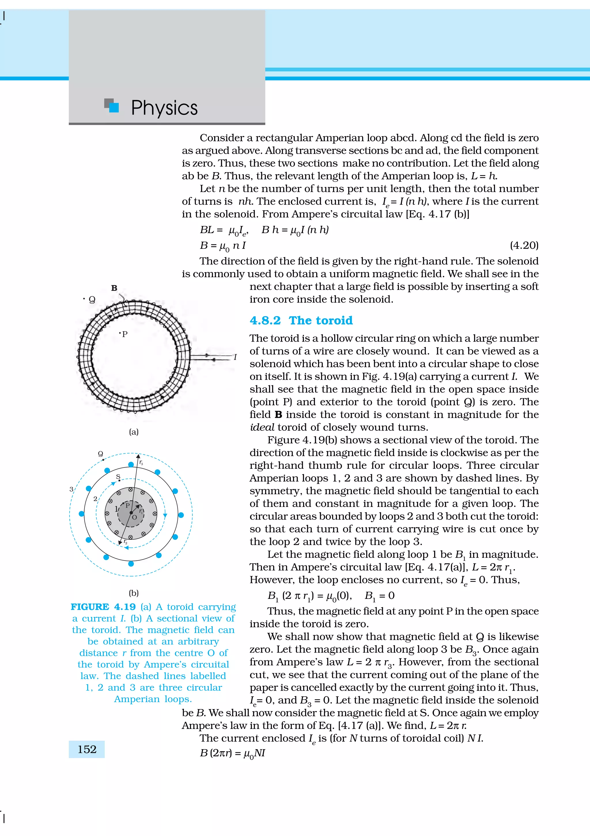 Physics
152
Consider a rectangular Amperian loop abcd. Along cd the field is zero
as argued above. Along transverse sections bc and ad, the field component
is zero. Thus, these two sections make no contribution. Let the field along
ab be B. Thus, the relevant length of the Amperian loop is, L = h.
Let n be the number of turns per unit length, then the total number
of turns is nh. The enclosed current is, Ie
= I (n h), where I is the current
in the solenoid. From Ampere’s circuital law [Eq. 4.17 (b)]
BL = µ0
Ie
, B h = µ0
I (n h)
B = µ0
n I (4.20)
The direction of the field is given by the right-hand rule. The solenoid
is commonly used to obtain a uniform magnetic field. We shall see in the
next chapter that a large field is possible by inserting a soft
iron core inside the solenoid.
4.8.2 The toroid
The toroid is a hollow circular ring on which a large number
of turns of a wire are closely wound. It can be viewed as a
solenoid which has been bent into a circular shape to close
on itself. It is shown in Fig. 4.19(a) carrying a current I. We
shall see that the magnetic field in the open space inside
(point P) and exterior to the toroid (point Q) is zero. The
field B inside the toroid is constant in magnitude for the
ideal toroid of closely wound turns.
Figure 4.19(b) shows a sectional view of the toroid. The
direction of the magnetic field inside is clockwise as per the
right-hand thumb rule for circular loops. Three circular
Amperian loops 1, 2 and 3 are shown by dashed lines. By
symmetry, the magnetic field should be tangential to each
of them and constant in magnitude for a given loop. The
circular areas bounded by loops 2 and 3 both cut the toroid:
so that each turn of current carrying wire is cut once by
the loop 2 and twice by the loop 3.
Let the magnetic field along loop 1 be B1
in magnitude.
Then in Ampere’s circuital law [Eq. 4.17(a)], L = 2π r1
.
However, the loop encloses no current, so Ie
= 0. Thus,
B1
(2 π r1
) = µ0
(0), B1
= 0
Thus, the magnetic field at any point P in the open space
inside the toroid is zero.
We shall now show that magnetic field at Q is likewise
zero. Let the magnetic field along loop 3 be B3
. Once again
from Ampere’s law L = 2 π r3
. However, from the sectional
cut, we see that the current coming out of the plane of the
paper is cancelled exactly by the current going into it. Thus,
Ie
= 0, and B3
= 0. Let the magnetic field inside the solenoid
be B. We shall now consider the magnetic field at S. Once again we employ
Ampere’s law in the form of Eq. [4.17 (a)]. We find, L = 2π r.
The current enclosed Ie
is (for N turns of toroidal coil) N I.
B (2πr) = µ0
NI
FIGURE 4.19 (a) A toroid carrying
a current I. (b) A sectional view of
the toroid. The magnetic field can
be obtained at an arbitrary
distance r from the centre O of
the toroid by Ampere’s circuital
law. The dashed lines labelled
1, 2 and 3 are three circular
Amperian loops.
 