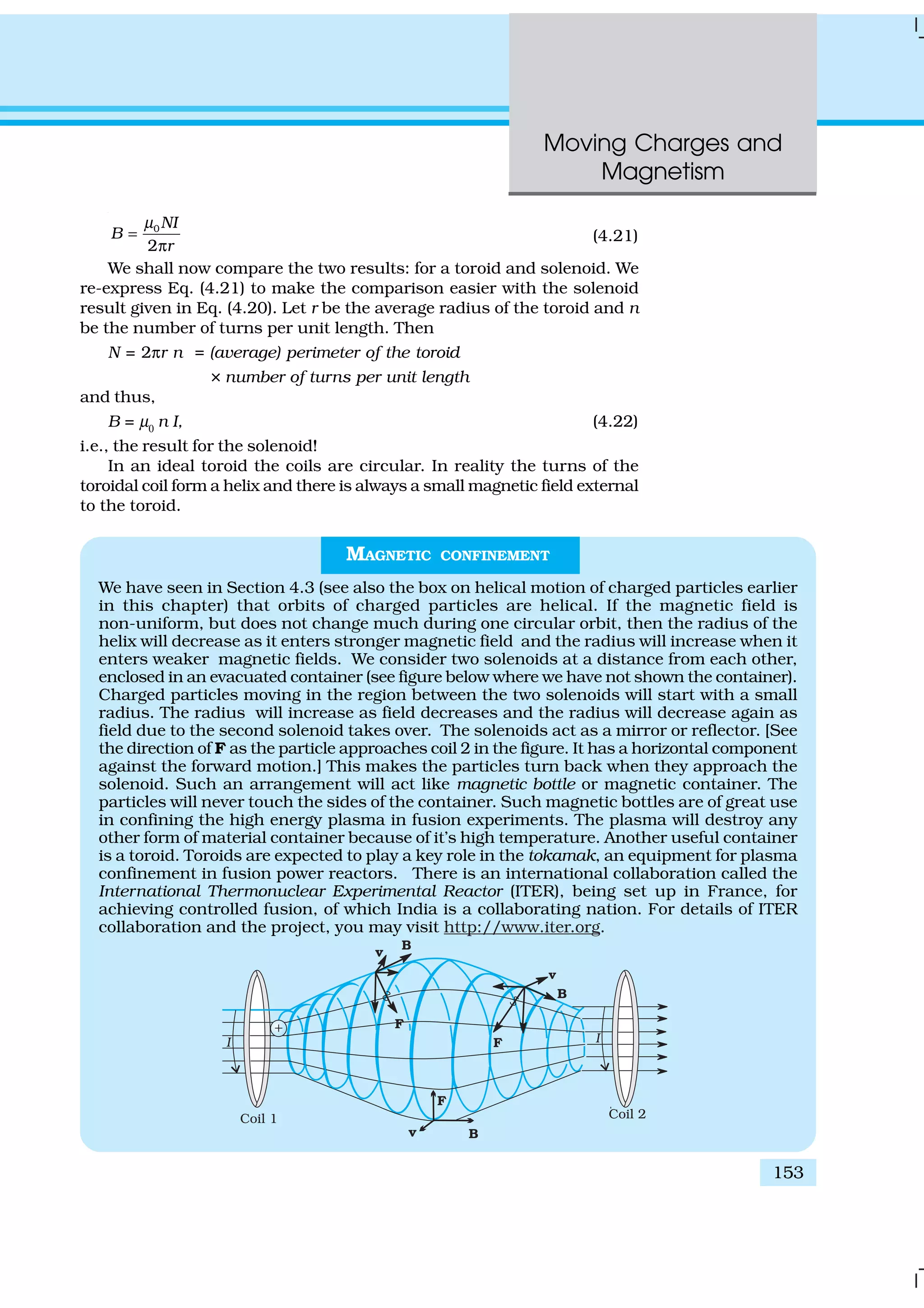 Moving Charges and
Magnetism
153
0
2
NI
B
r
µ
=
π
(4.21)
We shall now compare the two results: for a toroid and solenoid. We
re-express Eq. (4.21) to make the comparison easier with the solenoid
result given in Eq. (4.20). Let r be the average radius of the toroid and n
be the number of turns per unit length. Then
N = 2πr n = (average) perimeter of the toroid
× number of turns per unit length
and thus,
B = µ0
n I, (4.22)
i.e., the result for the solenoid!
In an ideal toroid the coils are circular. In reality the turns of the
toroidal coil form a helix and there is always a small magnetic field external
to the toroid.
MAGNETIC CONFINEMENT
We have seen in Section 4.3 (see also the box on helical motion of charged particles earlier
in this chapter) that orbits of charged particles are helical. If the magnetic field is
non-uniform, but does not change much during one circular orbit, then the radius of the
helix will decrease as it enters stronger magnetic field and the radius will increase when it
enters weaker magnetic fields. We consider two solenoids at a distance from each other,
enclosed in an evacuated container (see figure below where we have not shown the container).
Charged particles moving in the region between the two solenoids will start with a small
radius. The radius will increase as field decreases and the radius will decrease again as
field due to the second solenoid takes over. The solenoids act as a mirror or reflector. [See
the direction of F as the particle approaches coil 2 in the figure. It has a horizontal component
against the forward motion.] This makes the particles turn back when they approach the
solenoid. Such an arrangement will act like magnetic bottle or magnetic container. The
particles will never touch the sides of the container. Such magnetic bottles are of great use
in confining the high energy plasma in fusion experiments. The plasma will destroy any
other form of material container because of it’s high temperature. Another useful container
is a toroid. Toroids are expected to play a key role in the tokamak, an equipment for plasma
confinement in fusion power reactors. There is an international collaboration called the
International Thermonuclear Experimental Reactor (ITER), being set up in France, for
achieving controlled fusion, of which India is a collaborating nation. For details of ITER
collaboration and the project, you may visit http://www.iter.org.
 