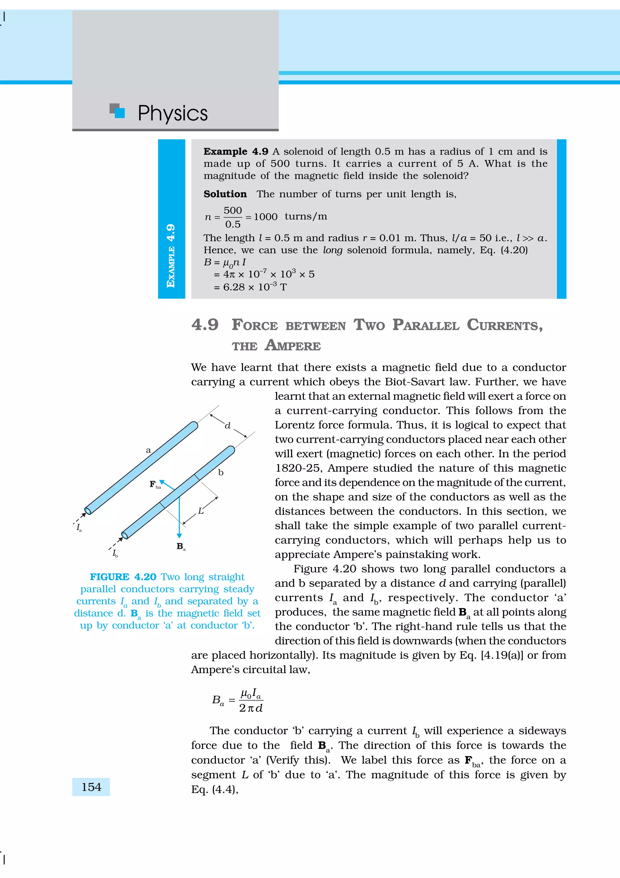Physics
154
EXAMPLE4.9
Example 4.9 A solenoid of length 0.5 m has a radius of 1 cm and is
made up of 500 turns. It carries a current of 5 A. What is the
magnitude of the magnetic field inside the solenoid?
Solution The number of turns per unit length is,
500
1000
0.5
n = = turns/m
The length l = 0.5 m and radius r = 0.01 m. Thus, l/a = 50 i.e., l >> a.
Hence, we can use the long solenoid formula, namely, Eq. (4.20)
B = µ0
n I
= 4π × 10–7
× 103
× 5
= 6.28 × 10–3
T
4.9 FORCE BETWEEN TWO PARALLEL CURRENTS,
THE AMPERE
We have learnt that there exists a magnetic field due to a conductor
carrying a current which obeys the Biot-Savart law. Further, we have
learnt that an external magnetic field will exert a force on
a current-carrying conductor. This follows from the
Lorentz force formula. Thus, it is logical to expect that
two current-carrying conductors placed near each other
will exert (magnetic) forces on each other. In the period
1820-25, Ampere studied the nature of this magnetic
force and its dependence on the magnitude of the current,
on the shape and size of the conductors as well as the
distances between the conductors. In this section, we
shall take the simple example of two parallel current-
carrying conductors, which will perhaps help us to
appreciate Ampere’s painstaking work.
Figure 4.20 shows two long parallel conductors a
and b separated by a distance d and carrying (parallel)
currents Ia
and Ib
, respectively. The conductor ‘a’
produces, the same magnetic field Ba
at all points along
the conductor ‘b’. The right-hand rule tells us that the
direction of this field is downwards (when the conductors
are placed horizontally). Its magnitude is given by Eq. [4.19(a)] or from
Ampere’s circuital law,
0
2
a
a
I
B
d
µ
=
π
The conductor ‘b’ carrying a current Ib
will experience a sideways
force due to the field Ba
. The direction of this force is towards the
conductor ‘a’ (Verify this). We label this force as Fba
, the force on a
segment L of ‘b’ due to ‘a’. The magnitude of this force is given by
Eq. (4.4),
FIGURE 4.20 Two long straight
parallel conductors carrying steady
currents Ia
and Ib
and separated by a
distance d. Ba
is the magnetic field set
up by conductor ‘a’ at conductor ‘b’.
 