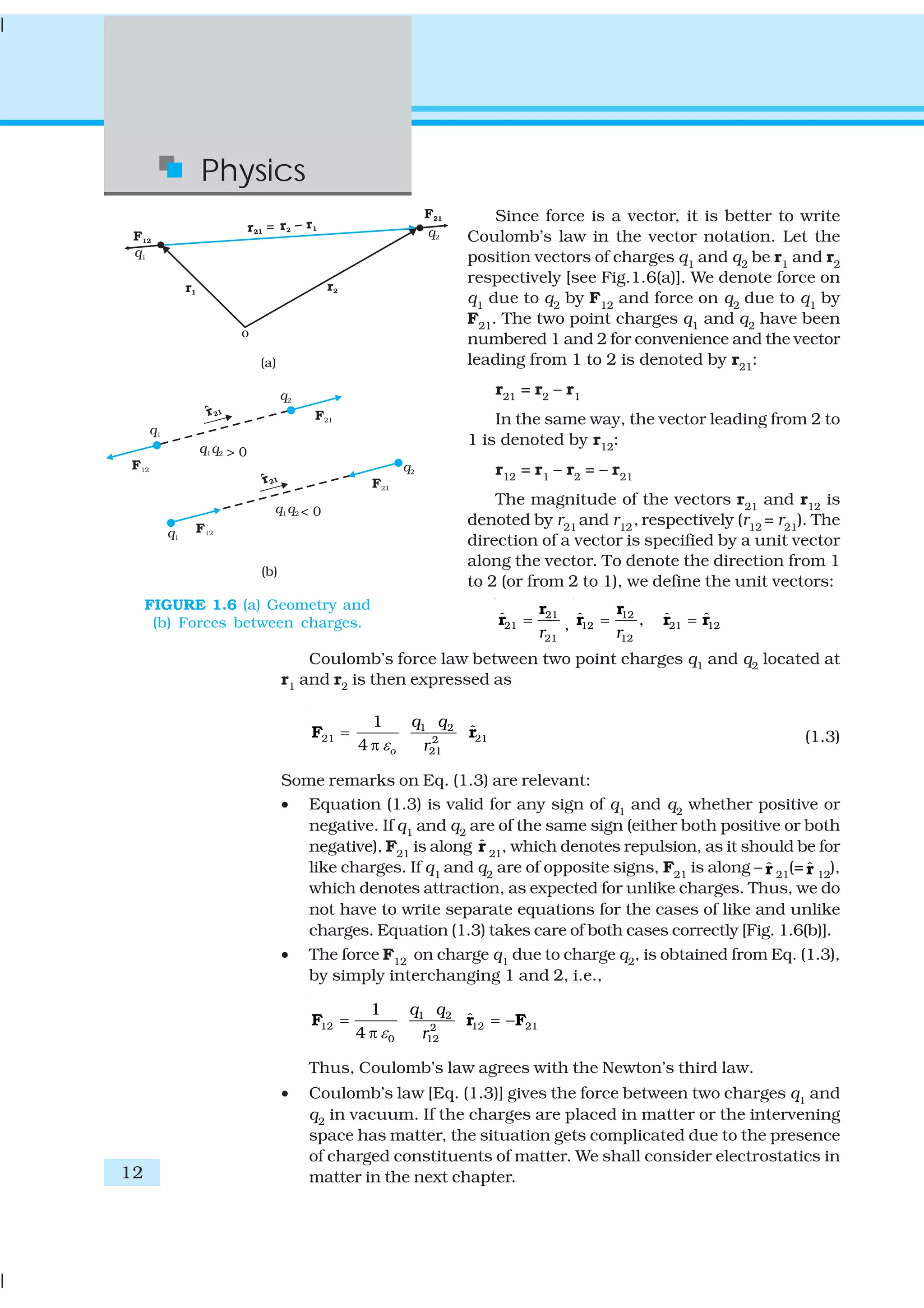 12
Physics
Since force is a vector, it is better to write
Coulomb’s law in the vector notation. Let the
position vectors of charges q1
and q2
be r1
and r2
respectively [see Fig.1.6(a)]. We denote force on
q1
due to q2
by F12
and force on q2
due to q1
by
F21
. The two point charges q1
and q2
have been
numbered 1 and 2 for convenience and the vector
leading from 1 to 2 is denoted by r21
:
r21
= r2
– r1
In the same way, the vector leading from 2 to
1 is denoted by r12
:
r12
= r1
– r2
= – r21
The magnitude of the vectors r21
and r12
is
denoted by r21
and r12
, respectively (r12
= r21
). The
direction of a vector is specified by a unit vector
along the vector. To denote the direction from 1
to 2 (or from 2 to 1), we define the unit vectors:
21
21
21
ˆ
r
=
r
r ,
12
12 21 12
12
ˆ ˆ ˆ,
r
= =
r
r r r
Coulomb’s force law between two point charges q1 and q2 located at
r1 and r2 is then expressed as
1 2
21 212
21
1
ˆ
4 o
q q
rε
=
π
F r (1.3)
Some remarks on Eq. (1.3) are relevant:
• Equation (1.3) is valid for any sign of q1
and q2
whether positive or
negative. If q1 and q2 are of the same sign (either both positive or both
negative), F21
is along ˆr 21
, which denotes repulsion, as it should be for
like charges. If q1
and q2
are of opposite signs, F21
is along – ˆr 21
(= ˆr 12
),
which denotes attraction, as expected for unlike charges. Thus, we do
not have to write separate equations for the cases of like and unlike
charges. Equation (1.3) takes care of both cases correctly [Fig. 1.6(b)].
• The force F12 on charge q1 due to charge q2, is obtained from Eq. (1.3),
by simply interchanging 1 and 2, i.e.,
1 2
12 12 212
0 12
1
ˆ
4
q q
rε
= = −
π
F r F
Thus, Coulomb’s law agrees with the Newton’s third law.
• Coulomb’s law [Eq. (1.3)] gives the force between two charges q1
and
q2 in vacuum. If the charges are placed in matter or the intervening
space has matter, the situation gets complicated due to the presence
of charged constituents of matter. We shall consider electrostatics in
matter in the next chapter.
FIGURE 1.6 (a) Geometry and
(b) Forces between charges.
 