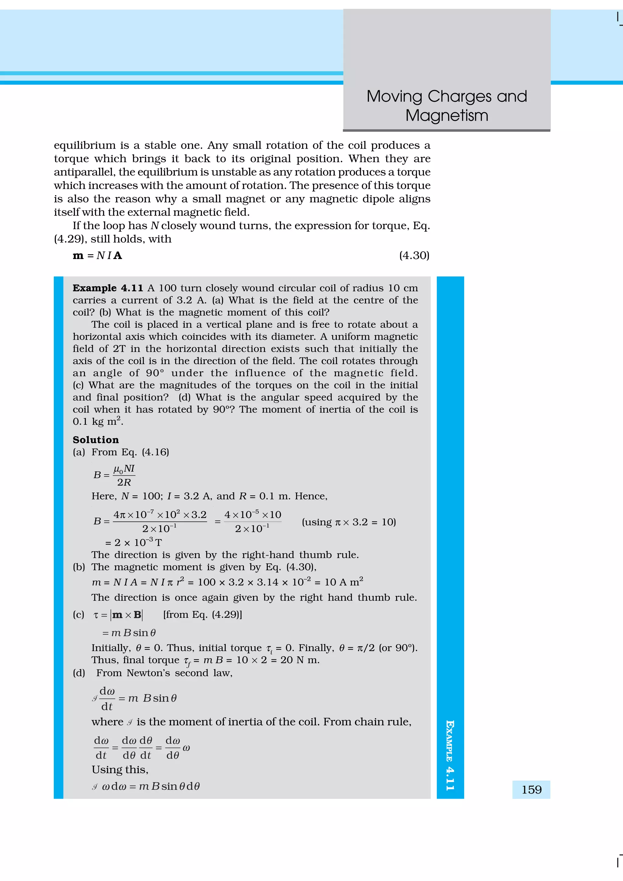 Moving Charges and
Magnetism
159
EXAMPLE4.11
equilibrium is a stable one. Any small rotation of the coil produces a
torque which brings it back to its original position. When they are
antiparallel, the equilibrium is unstable as any rotation produces a torque
which increases with the amount of rotation. The presence of this torque
is also the reason why a small magnet or any magnetic dipole aligns
itself with the external magnetic field.
If the loop has N closely wound turns, the expression for torque, Eq.
(4.29), still holds, with
m = N I A (4.30)
Example 4.11 A 100 turn closely wound circular coil of radius 10 cm
carries a current of 3.2 A. (a) What is the field at the centre of the
coil? (b) What is the magnetic moment of this coil?
The coil is placed in a vertical plane and is free to rotate about a
horizontal axis which coincides with its diameter. A uniform magnetic
field of 2T in the horizontal direction exists such that initially the
axis of the coil is in the direction of the field. The coil rotates through
an angle of 90º under the influence of the magnetic field.
(c) What are the magnitudes of the torques on the coil in the initial
and final position? (d) What is the angular speed acquired by the
coil when it has rotated by 90º? The moment of inertia of the coil is
0.1 kg m2
.
Solution
(a) From Eq. (4.16)
0
2
NI
B
R
µ
=
Here, N = 100; I = 3.2 A, and R = 0.1 m. Hence,
7 2
1
4 10 10 3.2
2 10
B
−
−
π × × ×
=
×
5
1
4 10 10
2 10
−
−
× ×
=
×
(using π × 3.2 = 10)
= 2 × 10–3
T
The direction is given by the right-hand thumb rule.
(b) The magnetic moment is given by Eq. (4.30),
m = N I A = N I π r2
= 100 × 3.2 × 3.14 × 10–2
= 10 A m2
The direction is once again given by the right hand thumb rule.
(c) τ = ×m B [from Eq. (4.29)]
sinm B θ=
Initially, θ = 0. Thus, initial torque τi
= 0. Finally, θ = π/2 (or 90º).
Thus, final torque τf
= m B = 10 × 2 = 20 N m.
(d) From Newton’s second law,
1
d
sin
d
m B
t
ω
θ=
where 1 is the moment of inertia of the coil. From chain rule,
d d d d
d d d dt t
ω ω θ ω
ω
θ θ
= =
Using this,
1 d sin dm Bω ω θ θ=
 