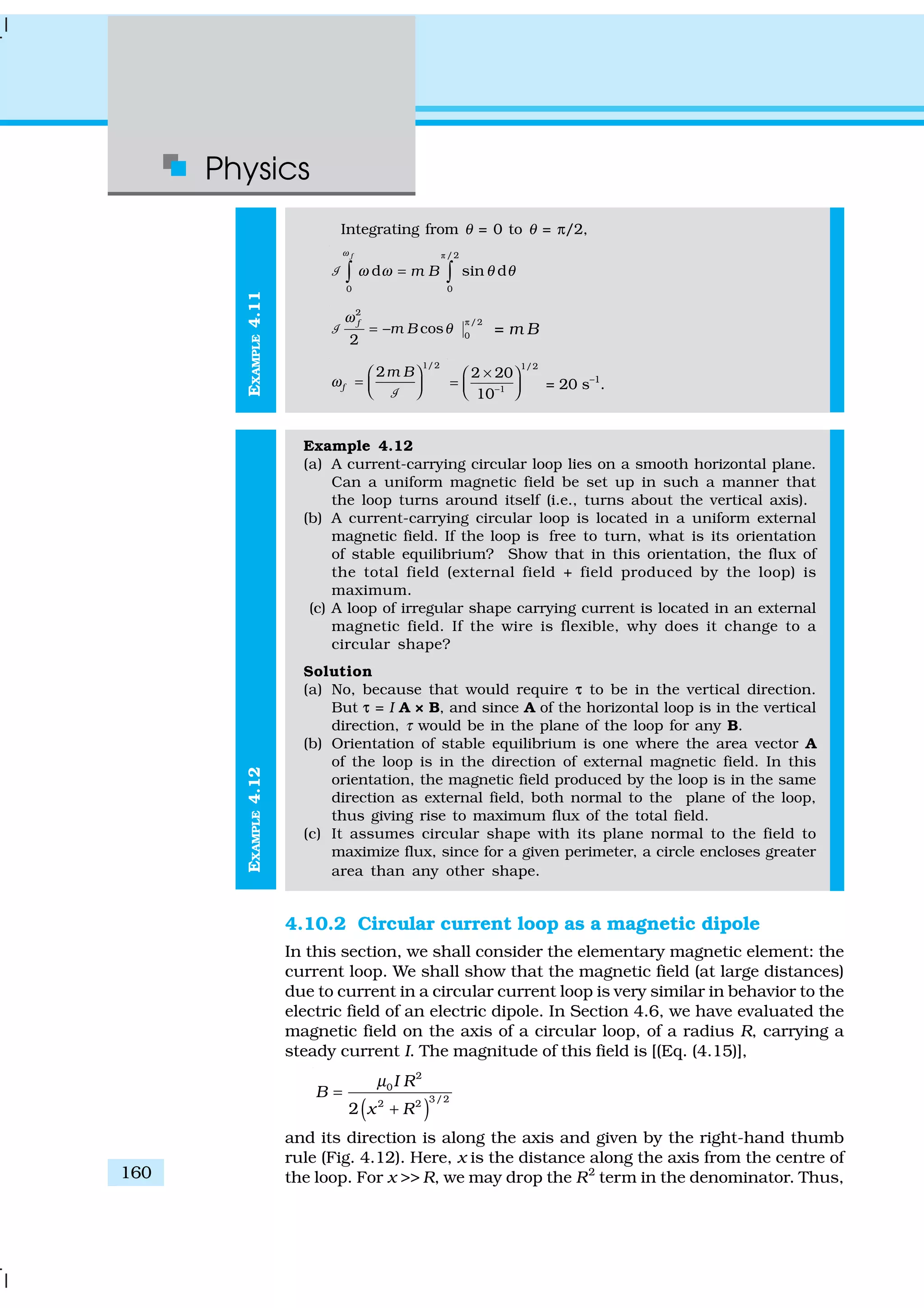 Physics
160
EXAMPLE4.12EXAMPLE4.11
Integrating from θ = 0 to θ = π/2,
ð / 2
0 0
d sin d
f
m B
ω
ω ω θ θ=∫ ∫1
2
/2
0
cos
2
f
m B
ω
θ
π
= −1 = m B
1/2
2
f
m B
ω
 
=   1
1/2
1
2 20
10−
× 
=   
= 20 s–1
.
Example 4.12
(a) A current-carrying circular loop lies on a smooth horizontal plane.
Can a uniform magnetic field be set up in such a manner that
the loop turns around itself (i.e., turns about the vertical axis).
(b) A current-carrying circular loop is located in a uniform external
magnetic field. If the loop is free to turn, what is its orientation
of stable equilibrium? Show that in this orientation, the flux of
the total field (external field + field produced by the loop) is
maximum.
(c) A loop of irregular shape carrying current is located in an external
magnetic field. If the wire is flexible, why does it change to a
circular shape?
Solution
(a) No, because that would require ττ to be in the vertical direction.
But ττ = I A × B, and since A of the horizontal loop is in the vertical
direction, τ would be in the plane of the loop for any B.
(b) Orientation of stable equilibrium is one where the area vector A
of the loop is in the direction of external magnetic field. In this
orientation, the magnetic field produced by the loop is in the same
direction as external field, both normal to the plane of the loop,
thus giving rise to maximum flux of the total field.
(c) It assumes circular shape with its plane normal to the field to
maximize flux, since for a given perimeter, a circle encloses greater
area than any other shape.
4.10.2 Circular current loop as a magnetic dipole
In this section, we shall consider the elementary magnetic element: the
current loop. We shall show that the magnetic field (at large distances)
due to current in a circular current loop is very similar in behavior to the
electric field of an electric dipole. In Section 4.6, we have evaluated the
magnetic field on the axis of a circular loop, of a radius R, carrying a
steady current I. The magnitude of this field is [(Eq. (4.15)],
( )
2
0
3/22 2
2
I R
B
x R
µ
=
+
and its direction is along the axis and given by the right-hand thumb
rule (Fig. 4.12). Here, x is the distance along the axis from the centre of
the loop. For x >> R, we may drop the R2
term in the denominator. Thus,
 