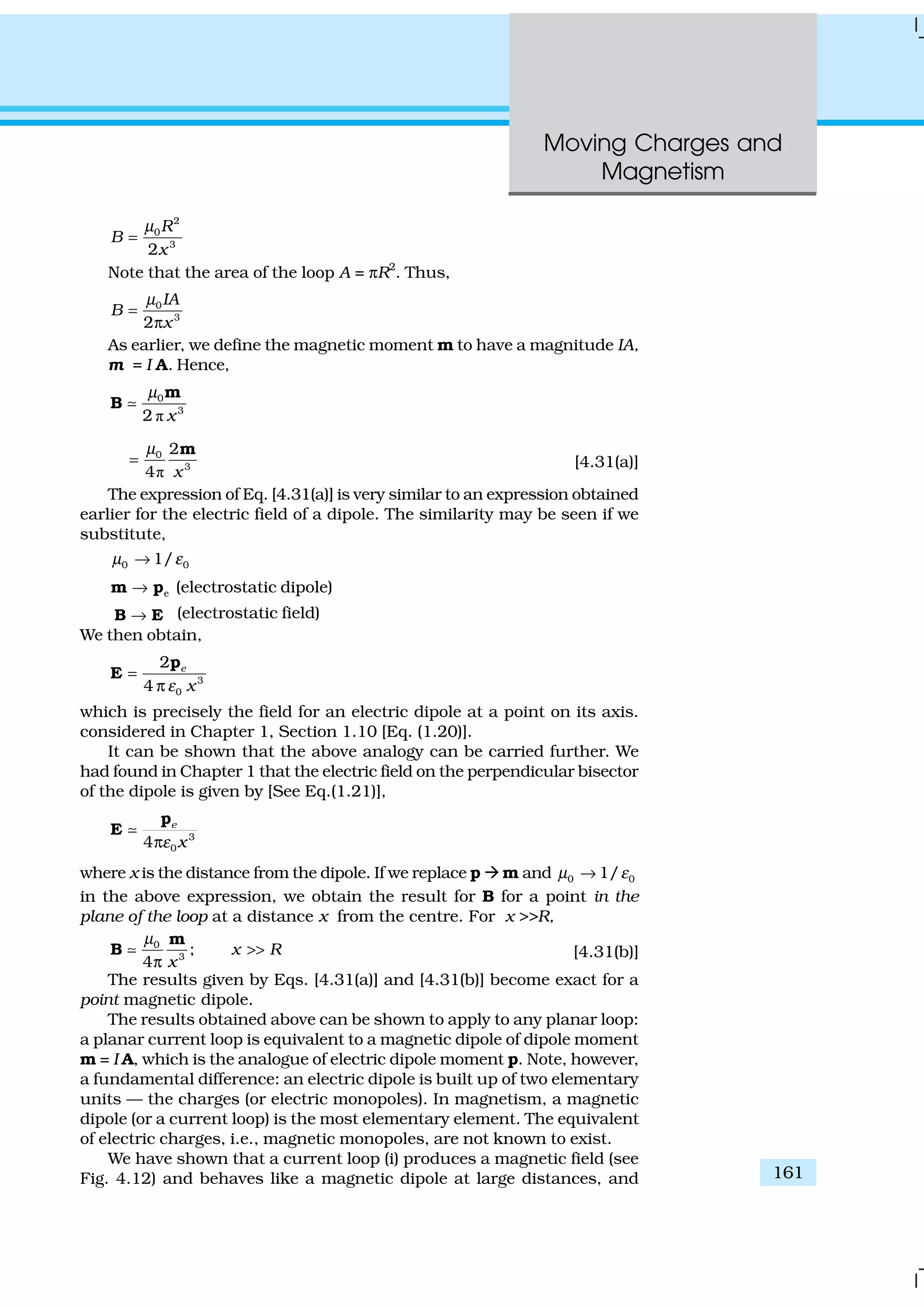 Moving Charges and
Magnetism
161
2
0
3
2
R
B
x
µ
=
Note that the area of the loop A = πR2
. Thus,
0
3
2
IA
B
x
µ
=
π
As earlier, we define the magnetic moment m to have a magnitude IA,
m = I A. Hence,
ð
0
3
2 x
µ m
B ;
ð
0
3
2
4 x
µ
=
m
[4.31(a)]
The expression of Eq. [4.31(a)] is very similar to an expression obtained
earlier for the electric field of a dipole. The similarity may be seen if we
substitute,
0 01/µ ε→
e→m p (electrostatic dipole)
→B E (electrostatic field)
We then obtain,
3
0
2
4
e
xε
=
π
p
E
which is precisely the field for an electric dipole at a point on its axis.
considered in Chapter 1, Section 1.10 [Eq. (1.20)].
It can be shown that the above analogy can be carried further. We
had found in Chapter 1 that the electric field on the perpendicular bisector
of the dipole is given by [See Eq.(1.21)],
3
04
e
xεπ
p
E ;
where x is the distance from the dipole. If we replace p à m and 0 01/µ ε→
in the above expression, we obtain the result for B for a point in the
plane of the loop at a distance x from the centre. For x >>R,
0
3
;
4
x R
x
µ
>>
π
m
B ; [4.31(b)]
The results given by Eqs. [4.31(a)] and [4.31(b)] become exact for a
point magnetic dipole.
The results obtained above can be shown to apply to any planar loop:
a planar current loop is equivalent to a magnetic dipole of dipole moment
m = I A, which is the analogue of electric dipole moment p. Note, however,
a fundamental difference: an electric dipole is built up of two elementary
units — the charges (or electric monopoles). In magnetism, a magnetic
dipole (or a current loop) is the most elementary element. The equivalent
of electric charges, i.e., magnetic monopoles, are not known to exist.
We have shown that a current loop (i) produces a magnetic field (see
Fig. 4.12) and behaves like a magnetic dipole at large distances, and
 