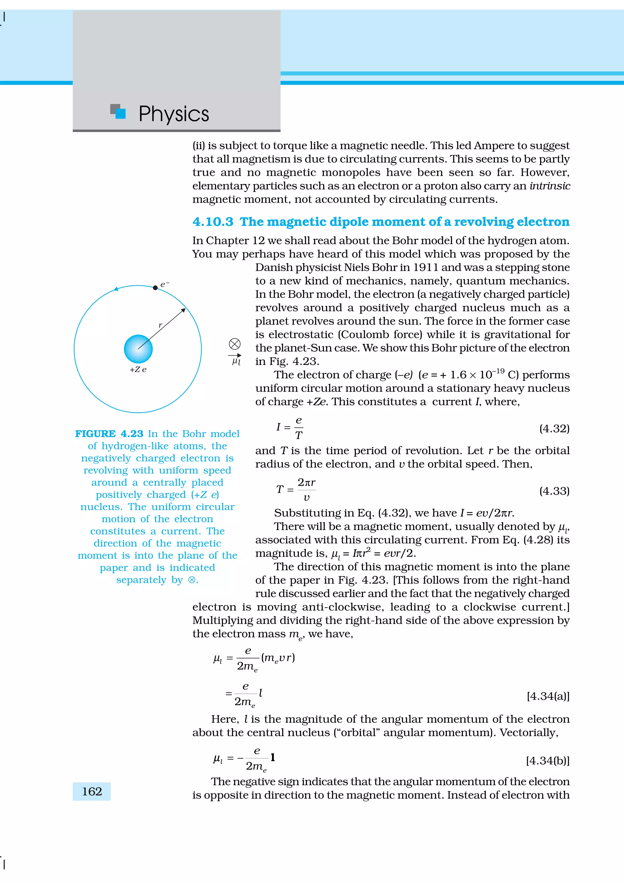 Physics
162
(ii) is subject to torque like a magnetic needle. This led Ampere to suggest
that all magnetism is due to circulating currents. This seems to be partly
true and no magnetic monopoles have been seen so far. However,
elementary particles such as an electron or a proton also carry an intrinsic
magnetic moment, not accounted by circulating currents.
4.10.3 The magnetic dipole moment of a revolving electron
In Chapter 12 we shall read about the Bohr model of the hydrogen atom.
You may perhaps have heard of this model which was proposed by the
Danish physicist Niels Bohr in 1911 and was a stepping stone
to a new kind of mechanics, namely, quantum mechanics.
In the Bohr model, the electron (a negatively charged particle)
revolves around a positively charged nucleus much as a
planet revolves around the sun. The force in the former case
is electrostatic (Coulomb force) while it is gravitational for
the planet-Sun case. We show this Bohr picture of the electron
in Fig. 4.23.
The electron of charge (–e) (e = + 1.6 × 10–19
C) performs
uniform circular motion around a stationary heavy nucleus
of charge +Ze. This constitutes a current I, where,
e
I
T
= (4.32)
and T is the time period of revolution. Let r be the orbital
radius of the electron, and v the orbital speed. Then,
ð2 r
T =
v
(4.33)
Substituting in Eq. (4.32), we have I = ev/2πr.
There will be a magnetic moment, usually denoted by µl
,
associated with this circulating current. From Eq. (4.28) its
magnitude is, µl
= Iπr2
= evr/2.
The direction of this magnetic moment is into the plane
of the paper in Fig. 4.23. [This follows from the right-hand
rule discussed earlier and the fact that the negatively charged
electron is moving anti-clockwise, leading to a clockwise current.]
Multiplying and dividing the right-hand side of the above expression by
the electron mass me
, we have,
( )
2
l e
e
e
m vr
m
µ =
2 e
e
l
m
= [4.34(a)]
Here, l is the magnitude of the angular momentum of the electron
about the central nucleus (“orbital” angular momentum). Vectorially,
2
l
e
e
m
= − lµ [4.34(b)]
The negative sign indicates that the angular momentum of the electron
is opposite in direction to the magnetic moment. Instead of electron with
FIGURE 4.23 In the Bohr model
of hydrogen-like atoms, the
negatively charged electron is
revolving with uniform speed
around a centrally placed
positively charged (+Z e)
nucleus. The uniform circular
motion of the electron
constitutes a current. The
direction of the magnetic
moment is into the plane of the
paper and is indicated
separately by ⊗.
 