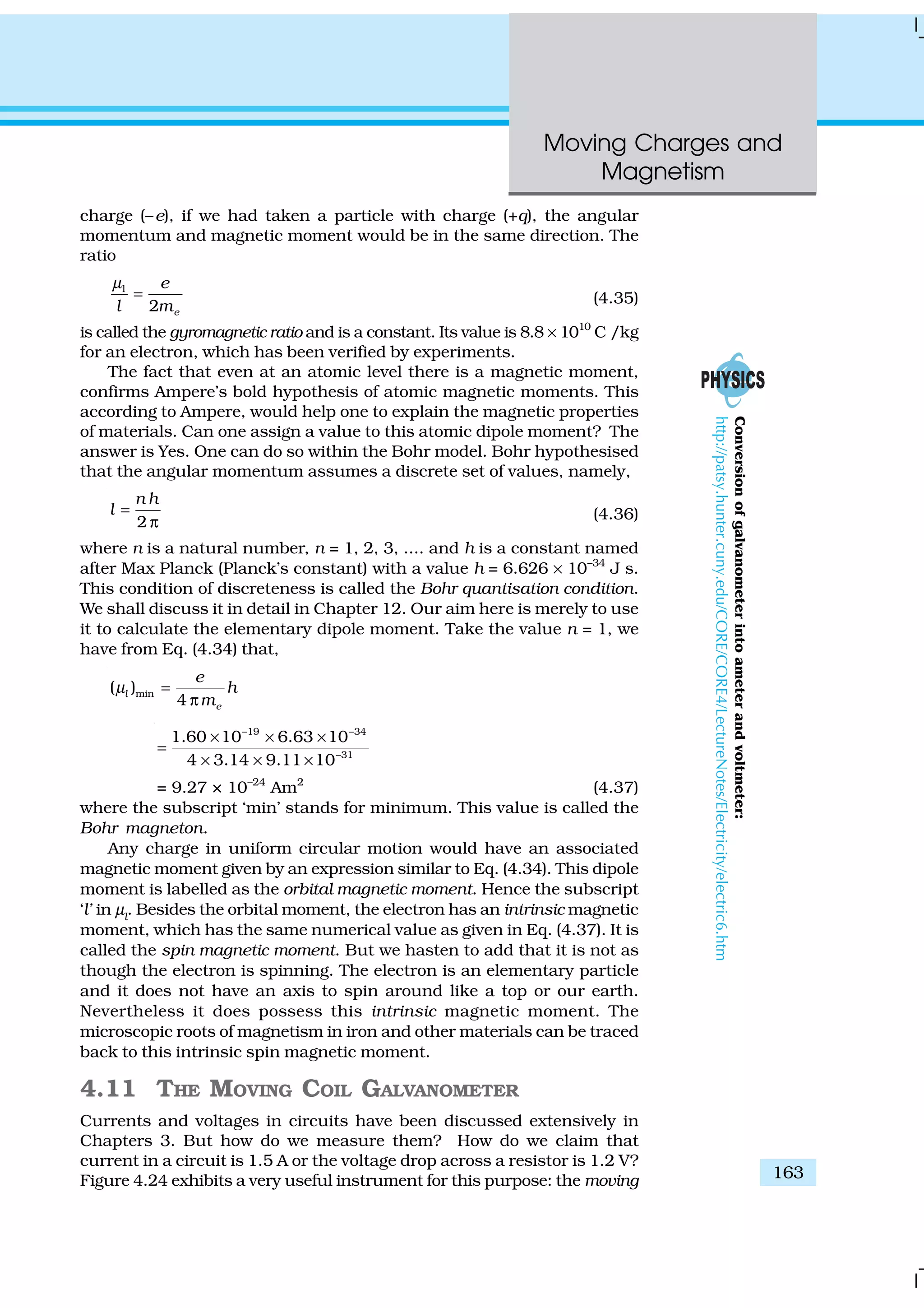 Moving Charges and
Magnetism
163
charge (–e), if we had taken a particle with charge (+q), the angular
momentum and magnetic moment would be in the same direction. The
ratio
l
2 e
e
l m
µ
= (4.35)
is called the gyromagnetic ratio and is a constant. Its value is 8.8 × 1010
C /kg
for an electron, which has been verified by experiments.
The fact that even at an atomic level there is a magnetic moment,
confirms Ampere’s bold hypothesis of atomic magnetic moments. This
according to Ampere, would help one to explain the magnetic properties
of materials. Can one assign a value to this atomic dipole moment? The
answer is Yes. One can do so within the Bohr model. Bohr hypothesised
that the angular momentum assumes a discrete set of values, namely,
2
n h
l =
π (4.36)
where n is a natural number, n = 1, 2, 3, .... and h is a constant named
after Max Planck (Planck’s constant) with a value h = 6.626 × 10–34
J s.
This condition of discreteness is called the Bohr quantisation condition.
We shall discuss it in detail in Chapter 12. Our aim here is merely to use
it to calculate the elementary dipole moment. Take the value n = 1, we
have from Eq. (4.34) that,
min( )
4
l
e
e
h
m
µ =
π
19 34
31
1.60 10 6.63 10
4 3.14 9.11 10
− −
−
× × ×
=
× × ×
= 9.27 × 10–24
Am2
(4.37)
where the subscript ‘min’ stands for minimum. This value is called the
Bohr magneton.
Any charge in uniform circular motion would have an associated
magnetic moment given by an expression similar to Eq. (4.34). This dipole
moment is labelled as the orbital magnetic moment. Hence the subscript
‘l’ in µl
. Besides the orbital moment, the electron has an intrinsic magnetic
moment, which has the same numerical value as given in Eq. (4.37). It is
called the spin magnetic moment. But we hasten to add that it is not as
though the electron is spinning. The electron is an elementary particle
and it does not have an axis to spin around like a top or our earth.
Nevertheless it does possess this intrinsic magnetic moment. The
microscopic roots of magnetism in iron and other materials can be traced
back to this intrinsic spin magnetic moment.
4.11 THE MOVING COIL GALVANOMETER
Currents and voltages in circuits have been discussed extensively in
Chapters 3. But how do we measure them? How do we claim that
current in a circuit is 1.5 A or the voltage drop across a resistor is 1.2 V?
Figure 4.24 exhibits a very useful instrument for this purpose: the moving
Conversionofgalvanometerintoameterandvoltmeter:
http://patsy.hunter.cuny.edu/CORE/CORE4/LectureNotes/Electricity/electric6.htm
 