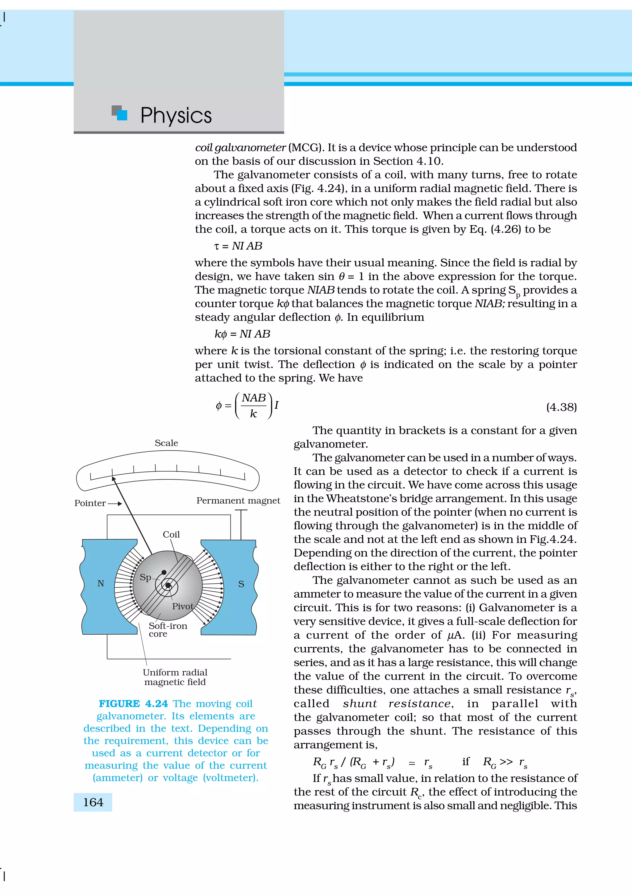 Physics
164
coil galvanometer (MCG). It is a device whose principle can be understood
on the basis of our discussion in Section 4.10.
The galvanometer consists of a coil, with many turns, free to rotate
about a fixed axis (Fig. 4.24), in a uniform radial magnetic field. There is
a cylindrical soft iron core which not only makes the field radial but also
increases the strength of the magnetic field. When a current flows through
the coil, a torque acts on it. This torque is given by Eq. (4.26) to be
τ = NI AB
where the symbols have their usual meaning. Since the field is radial by
design, we have taken sin θ = 1 in the above expression for the torque.
The magnetic torque NIAB tends to rotate the coil. A spring Sp
provides a
counter torque kφ that balances the magnetic torque NIAB; resulting in a
steady angular deflection φ. In equilibrium
kφ = NI AB
where k is the torsional constant of the spring; i.e. the restoring torque
per unit twist. The deflection φ is indicated on the scale by a pointer
attached to the spring. We have
NAB
I
k
φ
 
=    (4.38)
The quantity in brackets is a constant for a given
galvanometer.
The galvanometer can be used in a number of ways.
It can be used as a detector to check if a current is
flowing in the circuit. We have come across this usage
in the Wheatstone’s bridge arrangement. In this usage
the neutral position of the pointer (when no current is
flowing through the galvanometer) is in the middle of
the scale and not at the left end as shown in Fig.4.24.
Depending on the direction of the current, the pointer
deflection is either to the right or the left.
The galvanometer cannot as such be used as an
ammeter to measure the value of the current in a given
circuit. This is for two reasons: (i) Galvanometer is a
very sensitive device, it gives a full-scale deflection for
a current of the order of µA. (ii) For measuring
currents, the galvanometer has to be connected in
series, and as it has a large resistance, this will change
the value of the current in the circuit. To overcome
these difficulties, one attaches a small resistance rs
,
called shunt resistance, in parallel with
the galvanometer coil; so that most of the current
passes through the shunt. The resistance of this
arrangement is,
RG
rs
/ (RG
+ rs
) ; rs
if RG
>> rs
If rs
has small value, in relation to the resistance of
the rest of the circuit Rc
, the effect of introducing the
measuring instrument is also small and negligible. This
FIGURE 4.24 The moving coil
galvanometer. Its elements are
described in the text. Depending on
the requirement, this device can be
used as a current detector or for
measuring the value of the current
(ammeter) or voltage (voltmeter).
 