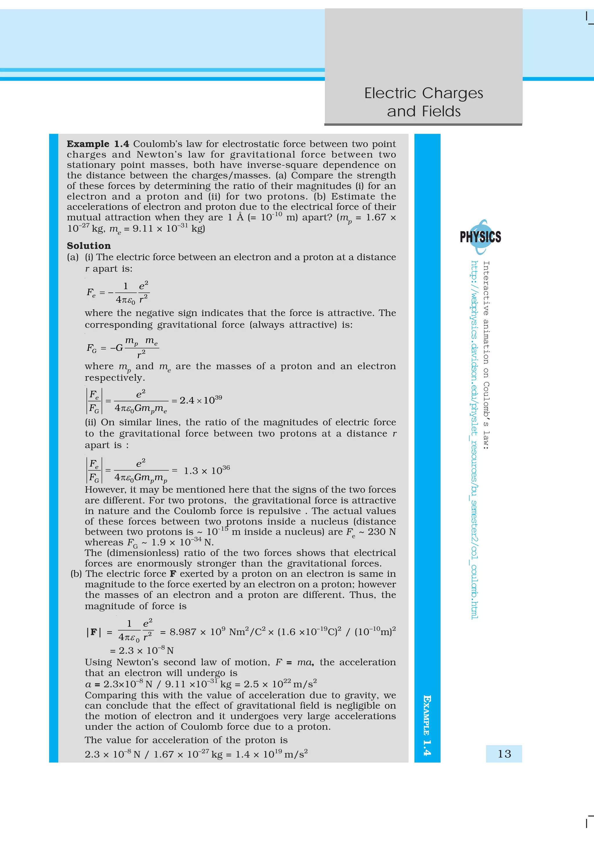 Electric Charges
and Fields
13
EXAMPLE1.4
Example 1.4 Coulomb’s law for electrostatic force between two point
charges and Newton’s law for gravitational force between two
stationary point masses, both have inverse-square dependence on
the distance between the charges/masses. (a) Compare the strength
of these forces by determining the ratio of their magnitudes (i) for an
electron and a proton and (ii) for two protons. (b) Estimate the
accelerations of electron and proton due to the electrical force of their
mutual attraction when they are 1 Å (= 10-10
m) apart? (mp
= 1.67 ×
10–27
kg, me
= 9.11 × 10–31
kg)
Solution
(a) (i) The electric force between an electron and a proton at a distance
r apart is:
2
2
0
1
4
e
e
F
rε
= −
π
where the negative sign indicates that the force is attractive. The
corresponding gravitational force (always attractive) is:
2
p e
G
m m
F G
r
= −
where mp
and me
are the masses of a proton and an electron
respectively.
2
39
0
2.4 10
4
e
G p e
F e
F Gm mε
= = ×
π
(ii) On similar lines, the ratio of the magnitudes of electric force
to the gravitational force between two protons at a distance r
apart is :
2
04
e
G p p
F e
F Gm mε
= =
π
1.3 × 1036
However, it may be mentioned here that the signs of the two forces
are different. For two protons, the gravitational force is attractive
in nature and the Coulomb force is repulsive . The actual values
of these forces between two protons inside a nucleus (distance
between two protons is ~ 10-15
m inside a nucleus) are Fe
~ 230 N
whereas FG
~ 1.9 × 10–34
N.
The (dimensionless) ratio of the two forces shows that electrical
forces are enormously stronger than the gravitational forces.
(b) The electric force F exerted by a proton on an electron is same in
magnitude to the force exerted by an electron on a proton; however
the masses of an electron and a proton are different. Thus, the
magnitude of force is
|F| =
2
2
0
1
4
e
rεπ
= 8.987 × 109
Nm2
/C2
× (1.6 ×10–19
C)2
/ (10–10
m)2
= 2.3 × 10–8
N
Using Newton’s second law of motion, F = ma, the acceleration
that an electron will undergo is
a = 2.3×10–8
N / 9.11 ×10–31
kg = 2.5 × 1022
m/s2
Comparing this with the value of acceleration due to gravity, we
can conclude that the effect of gravitational field is negligible on
the motion of electron and it undergoes very large accelerations
under the action of Coulomb force due to a proton.
The value for acceleration of the proton is
2.3 × 10–8
N / 1.67 × 10–27
kg = 1.4 × 1019
m/s2
InteractiveanimationonCoulomb’slaw:
http://webphysics.davidson.edu/physlet_resources/bu_semester2/co1_coulomb.html
 