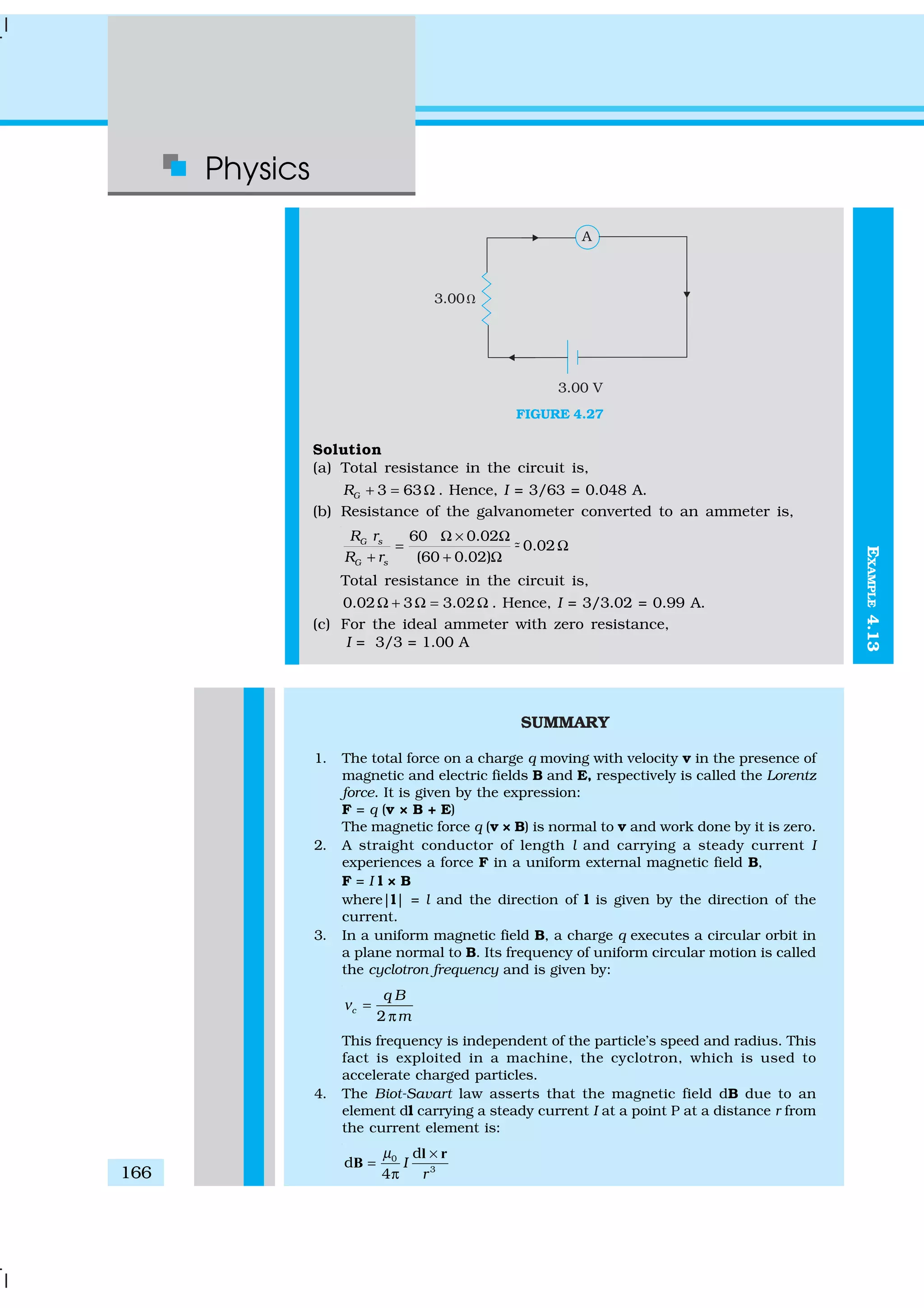 Physics
166
FIGURE 4.27
Solution
(a) Total resistance in the circuit is,
3 63GR + = Ω . Hence, I = 3/63 = 0.048 A.
(b) Resistance of the galvanometer converted to an ammeter is,
60 0.02
- 0.02
(60 0.02)
G s
G s
R r
R r
Ω × Ω
= Ω
+ + Ω
%
Total resistance in the circuit is,
0.02 3 3.02Ω + Ω = Ω . Hence, I = 3/3.02 = 0.99 A.
(c) For the ideal ammeter with zero resistance,
I = 3/3 = 1.00 A
SUMMARY
1. The total force on a charge q moving with velocity v in the presence of
magnetic and electric fields B and E, respectively is called the Lorentz
force. It is given by the expression:
F = q (v × B + E)
The magnetic force q (v × B) is normal to v and work done by it is zero.
2. A straight conductor of length l and carrying a steady current I
experiences a force F in a uniform external magnetic field B,
F = I l × B
where|l| = l and the direction of l is given by the direction of the
current.
3. In a uniform magnetic field B, a charge q executes a circular orbit in
a plane normal to B. Its frequency of uniform circular motion is called
the cyclotron frequency and is given by:
2
c
q B
m
ν =
π
This frequency is independent of the particle’s speed and radius. This
fact is exploited in a machine, the cyclotron, which is used to
accelerate charged particles.
4. The Biot-Savart law asserts that the magnetic field dB due to an
element dl carrying a steady current I at a point P at a distance r from
the current element is:
0
3
d
d
4
I
r
µ ×
=
π
l r
B
EXAMPLE4.13
 