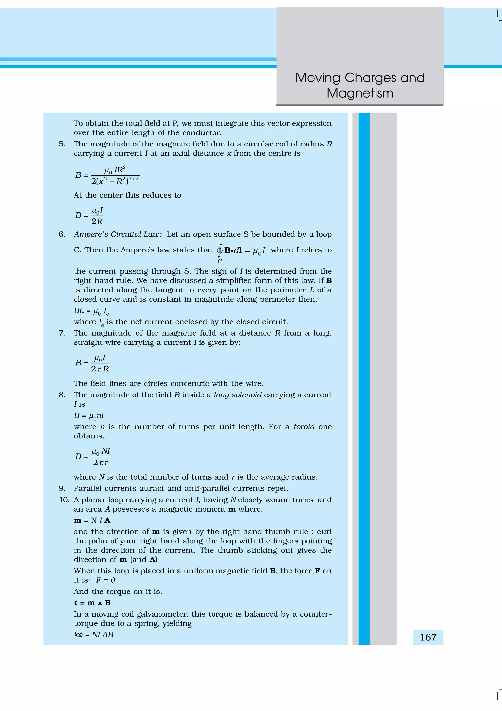 Moving Charges and
Magnetism
167
To obtain the total field at P, we must integrate this vector expression
over the entire length of the conductor.
5. The magnitude of the magnetic field due to a circular coil of radius R
carrying a current I at an axial distance x from the centre is
2
0
2 2 3/2
2( )
IR
B
x R
µ
=
+
At the center this reduces to
0
2
I
B
R
µ
=
6. Ampere’s Circuital Law: Let an open surface S be bounded by a loop
C. Then the Ampere’s law states that 0
C
d Iµ=∫ B lgÑ where I refers to
the current passing through S. The sign of I is determined from the
right-hand rule. We have discussed a simplified form of this law. If B
is directed along the tangent to every point on the perimeter L of a
closed curve and is constant in magnitude along perimeter then,
BL = µ0
Ie
where Ie
is the net current enclosed by the closed circuit.
7. The magnitude of the magnetic field at a distance R from a long,
straight wire carrying a current I is given by:
ð
0
2
I
B
R
µ
=
The field lines are circles concentric with the wire.
8. The magnitude of the field B inside a long solenoid carrying a current
I is
B = µ0
nI
where n is the number of turns per unit length. For a toroid one
obtains,
0
2
NI
B
r
µ
=
π
where N is the total number of turns and r is the average radius.
9. Parallel currents attract and anti-parallel currents repel.
10. A planar loop carrying a current I, having N closely wound turns, and
an area A possesses a magnetic moment m where,
m = N I A
and the direction of m is given by the right-hand thumb rule : curl
the palm of your right hand along the loop with the fingers pointing
in the direction of the current. The thumb sticking out gives the
direction of m (and A)
When this loop is placed in a uniform magnetic field B, the force F on
it is: F = 0
And the torque on it is,
ττ = m × B
In a moving coil galvanometer, this torque is balanced by a counter-
torque due to a spring, yielding
kφ = NI AB
 