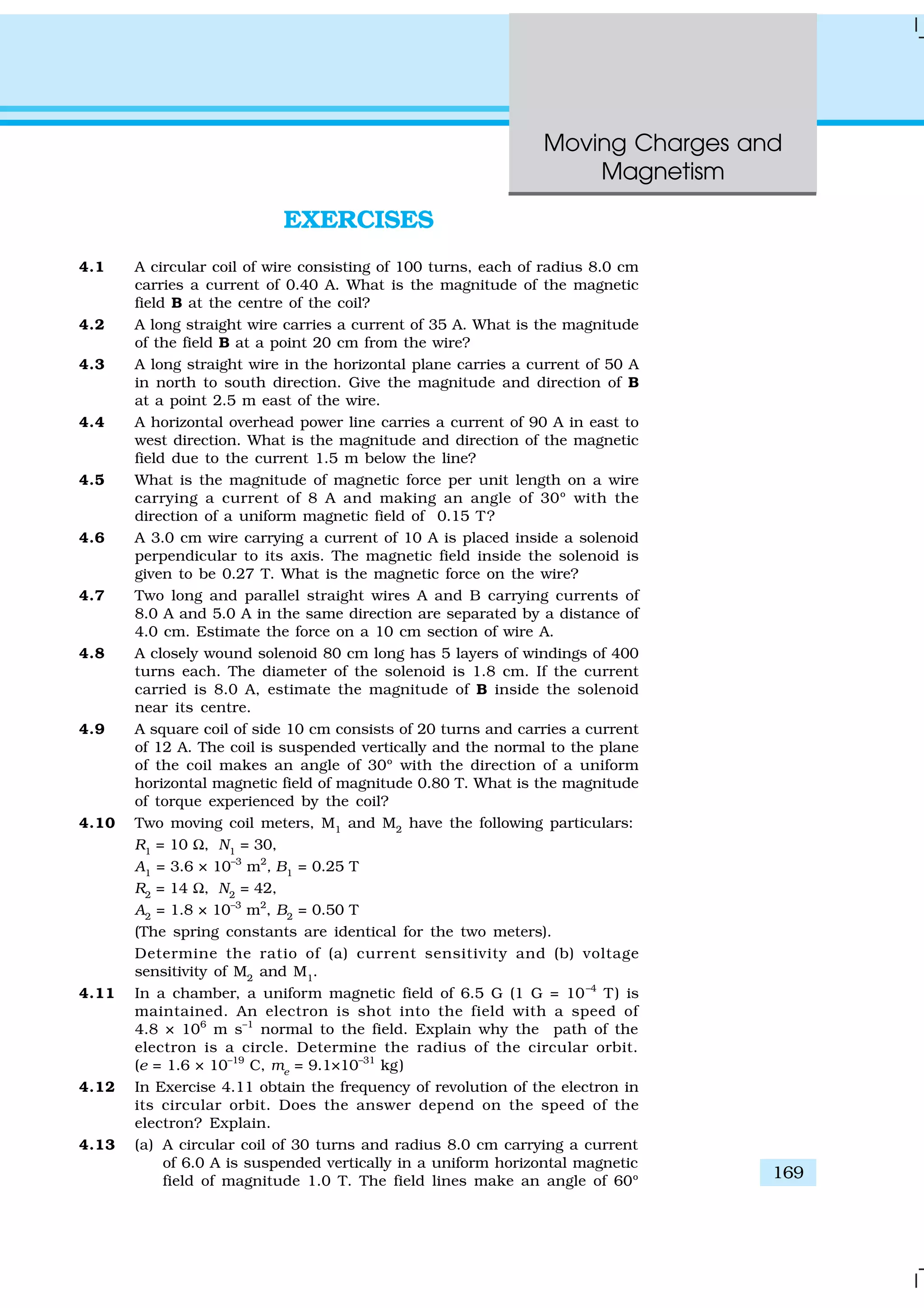 Moving Charges and
Magnetism
169
EXERCISES
4.1 A circular coil of wire consisting of 100 turns, each of radius 8.0 cm
carries a current of 0.40 A. What is the magnitude of the magnetic
field B at the centre of the coil?
4.2 A long straight wire carries a current of 35 A. What is the magnitude
of the field B at a point 20 cm from the wire?
4.3 A long straight wire in the horizontal plane carries a current of 50 A
in north to south direction. Give the magnitude and direction of B
at a point 2.5 m east of the wire.
4.4 A horizontal overhead power line carries a current of 90 A in east to
west direction. What is the magnitude and direction of the magnetic
field due to the current 1.5 m below the line?
4.5 What is the magnitude of magnetic force per unit length on a wire
carrying a current of 8 A and making an angle of 30º with the
direction of a uniform magnetic field of 0.15 T?
4.6 A 3.0 cm wire carrying a current of 10 A is placed inside a solenoid
perpendicular to its axis. The magnetic field inside the solenoid is
given to be 0.27 T. What is the magnetic force on the wire?
4.7 Two long and parallel straight wires A and B carrying currents of
8.0 A and 5.0 A in the same direction are separated by a distance of
4.0 cm. Estimate the force on a 10 cm section of wire A.
4.8 A closely wound solenoid 80 cm long has 5 layers of windings of 400
turns each. The diameter of the solenoid is 1.8 cm. If the current
carried is 8.0 A, estimate the magnitude of B inside the solenoid
near its centre.
4.9 A square coil of side 10 cm consists of 20 turns and carries a current
of 12 A. The coil is suspended vertically and the normal to the plane
of the coil makes an angle of 30º with the direction of a uniform
horizontal magnetic field of magnitude 0.80 T. What is the magnitude
of torque experienced by the coil?
4.10 Two moving coil meters, M1
and M2
have the following particulars:
R1
= 10 Ω, N1
= 30,
A1
= 3.6 × 10–3
m2
, B1
= 0.25 T
R2
= 14 Ω, N2
= 42,
A2
= 1.8 × 10–3
m2
, B2
= 0.50 T
(The spring constants are identical for the two meters).
Determine the ratio of (a) current sensitivity and (b) voltage
sensitivity of M2
and M1
.
4.11 In a chamber, a uniform magnetic field of 6.5 G (1 G = 10–4
T) is
maintained. An electron is shot into the field with a speed of
4.8 × 106
m s–1
normal to the field. Explain why the path of the
electron is a circle. Determine the radius of the circular orbit.
(e = 1.6 × 10–19
C, me
= 9.1×10–31
kg)
4.12 In Exercise 4.11 obtain the frequency of revolution of the electron in
its circular orbit. Does the answer depend on the speed of the
electron? Explain.
4.13 (a) A circular coil of 30 turns and radius 8.0 cm carrying a current
of 6.0 A is suspended vertically in a uniform horizontal magnetic
field of magnitude 1.0 T. The field lines make an angle of 60º
 