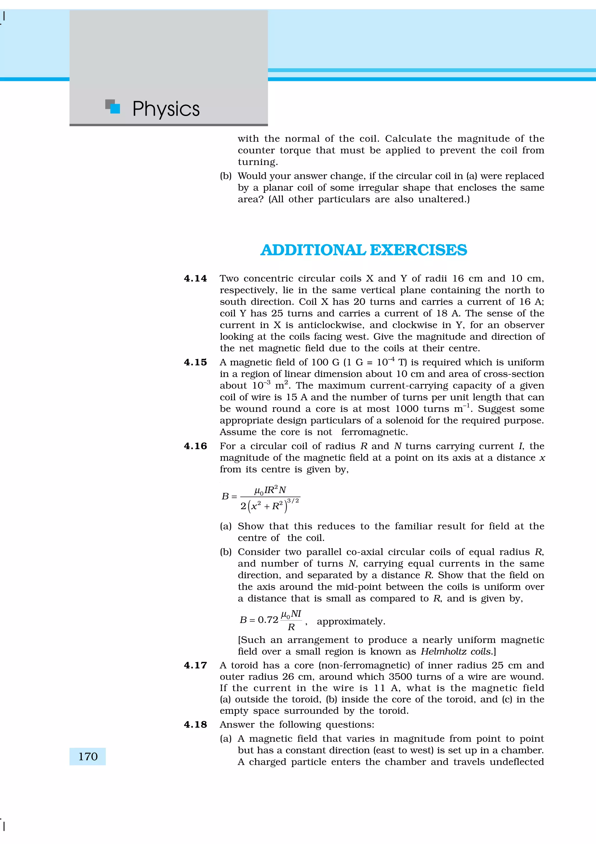Physics
170
with the normal of the coil. Calculate the magnitude of the
counter torque that must be applied to prevent the coil from
turning.
(b) Would your answer change, if the circular coil in (a) were replaced
by a planar coil of some irregular shape that encloses the same
area? (All other particulars are also unaltered.)
ADDITIONAL EXERCISES
4.14 Two concentric circular coils X and Y of radii 16 cm and 10 cm,
respectively, lie in the same vertical plane containing the north to
south direction. Coil X has 20 turns and carries a current of 16 A;
coil Y has 25 turns and carries a current of 18 A. The sense of the
current in X is anticlockwise, and clockwise in Y, for an observer
looking at the coils facing west. Give the magnitude and direction of
the net magnetic field due to the coils at their centre.
4.15 A magnetic field of 100 G (1 G = 10–4
T) is required which is uniform
in a region of linear dimension about 10 cm and area of cross-section
about 10–3
m2
. The maximum current-carrying capacity of a given
coil of wire is 15 A and the number of turns per unit length that can
be wound round a core is at most 1000 turns m–1
. Suggest some
appropriate design particulars of a solenoid for the required purpose.
Assume the core is not ferromagnetic.
4.16 For a circular coil of radius R and N turns carrying current I, the
magnitude of the magnetic field at a point on its axis at a distance x
from its centre is given by,
( )
2
0
3/22 2
2
IR N
B
x R
µ
=
+
(a) Show that this reduces to the familiar result for field at the
centre of the coil.
(b) Consider two parallel co-axial circular coils of equal radius R,
and number of turns N, carrying equal currents in the same
direction, and separated by a distance R. Show that the field on
the axis around the mid-point between the coils is uniform over
a distance that is small as compared to R, and is given by,
0
0.72
NI
B
R
µ
= , approximately.
[Such an arrangement to produce a nearly uniform magnetic
field over a small region is known as Helmholtz coils.]
4.17 A toroid has a core (non-ferromagnetic) of inner radius 25 cm and
outer radius 26 cm, around which 3500 turns of a wire are wound.
If the current in the wire is 11 A, what is the magnetic field
(a) outside the toroid, (b) inside the core of the toroid, and (c) in the
empty space surrounded by the toroid.
4.18 Answer the following questions:
(a) A magnetic field that varies in magnitude from point to point
but has a constant direction (east to west) is set up in a chamber.
A charged particle enters the chamber and travels undeflected
 