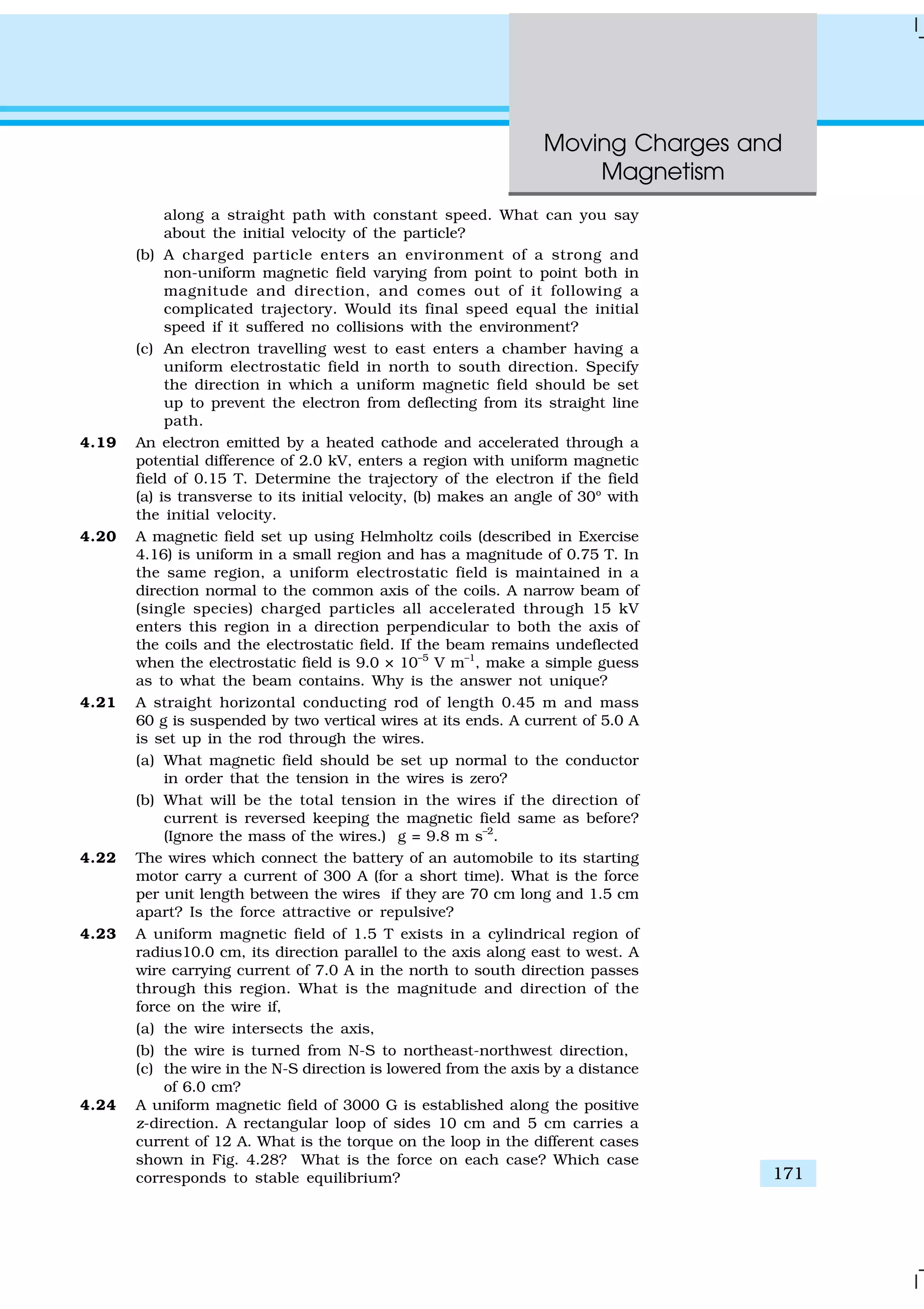 Moving Charges and
Magnetism
171
along a straight path with constant speed. What can you say
about the initial velocity of the particle?
(b) A charged particle enters an environment of a strong and
non-uniform magnetic field varying from point to point both in
magnitude and direction, and comes out of it following a
complicated trajectory. Would its final speed equal the initial
speed if it suffered no collisions with the environment?
(c) An electron travelling west to east enters a chamber having a
uniform electrostatic field in north to south direction. Specify
the direction in which a uniform magnetic field should be set
up to prevent the electron from deflecting from its straight line
path.
4.19 An electron emitted by a heated cathode and accelerated through a
potential difference of 2.0 kV, enters a region with uniform magnetic
field of 0.15 T. Determine the trajectory of the electron if the field
(a) is transverse to its initial velocity, (b) makes an angle of 30º with
the initial velocity.
4.20 A magnetic field set up using Helmholtz coils (described in Exercise
4.16) is uniform in a small region and has a magnitude of 0.75 T. In
the same region, a uniform electrostatic field is maintained in a
direction normal to the common axis of the coils. A narrow beam of
(single species) charged particles all accelerated through 15 kV
enters this region in a direction perpendicular to both the axis of
the coils and the electrostatic field. If the beam remains undeflected
when the electrostatic field is 9.0 × 10–5
V m–1
, make a simple guess
as to what the beam contains. Why is the answer not unique?
4.21 A straight horizontal conducting rod of length 0.45 m and mass
60 g is suspended by two vertical wires at its ends. A current of 5.0 A
is set up in the rod through the wires.
(a) What magnetic field should be set up normal to the conductor
in order that the tension in the wires is zero?
(b) What will be the total tension in the wires if the direction of
current is reversed keeping the magnetic field same as before?
(Ignore the mass of the wires.) g = 9.8 m s–2
.
4.22 The wires which connect the battery of an automobile to its starting
motor carry a current of 300 A (for a short time). What is the force
per unit length between the wires if they are 70 cm long and 1.5 cm
apart? Is the force attractive or repulsive?
4.23 A uniform magnetic field of 1.5 T exists in a cylindrical region of
radius10.0 cm, its direction parallel to the axis along east to west. A
wire carrying current of 7.0 A in the north to south direction passes
through this region. What is the magnitude and direction of the
force on the wire if,
(a) the wire intersects the axis,
(b) the wire is turned from N-S to northeast-northwest direction,
(c) the wire in the N-S direction is lowered from the axis by a distance
of 6.0 cm?
4.24 A uniform magnetic field of 3000 G is established along the positive
z-direction. A rectangular loop of sides 10 cm and 5 cm carries a
current of 12 A. What is the torque on the loop in the different cases
shown in Fig. 4.28? What is the force on each case? Which case
corresponds to stable equilibrium?
 