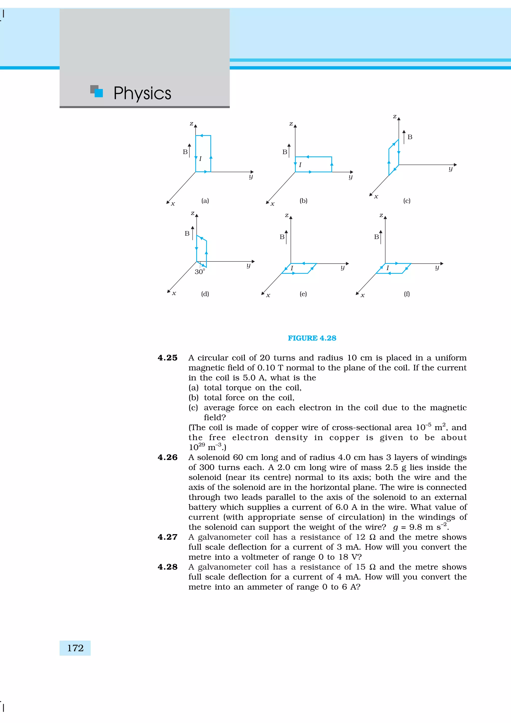 Physics
172
FIGURE 4.28
4.25 A circular coil of 20 turns and radius 10 cm is placed in a uniform
magnetic field of 0.10 T normal to the plane of the coil. If the current
in the coil is 5.0 A, what is the
(a) total torque on the coil,
(b) total force on the coil,
(c) average force on each electron in the coil due to the magnetic
field?
(The coil is made of copper wire of cross-sectional area 10–5
m2
, and
the free electron density in copper is given to be about
1029
m–3
.)
4.26 A solenoid 60 cm long and of radius 4.0 cm has 3 layers of windings
of 300 turns each. A 2.0 cm long wire of mass 2.5 g lies inside the
solenoid (near its centre) normal to its axis; both the wire and the
axis of the solenoid are in the horizontal plane. The wire is connected
through two leads parallel to the axis of the solenoid to an external
battery which supplies a current of 6.0 A in the wire. What value of
current (with appropriate sense of circulation) in the windings of
the solenoid can support the weight of the wire? g = 9.8 m s–2
.
4.27 A galvanometer coil has a resistance of 12 Ω and the metre shows
full scale deflection for a current of 3 mA. How will you convert the
metre into a voltmeter of range 0 to 18 V?
4.28 A galvanometer coil has a resistance of 15 Ω and the metre shows
full scale deflection for a current of 4 mA. How will you convert the
metre into an ammeter of range 0 to 6 A?
 