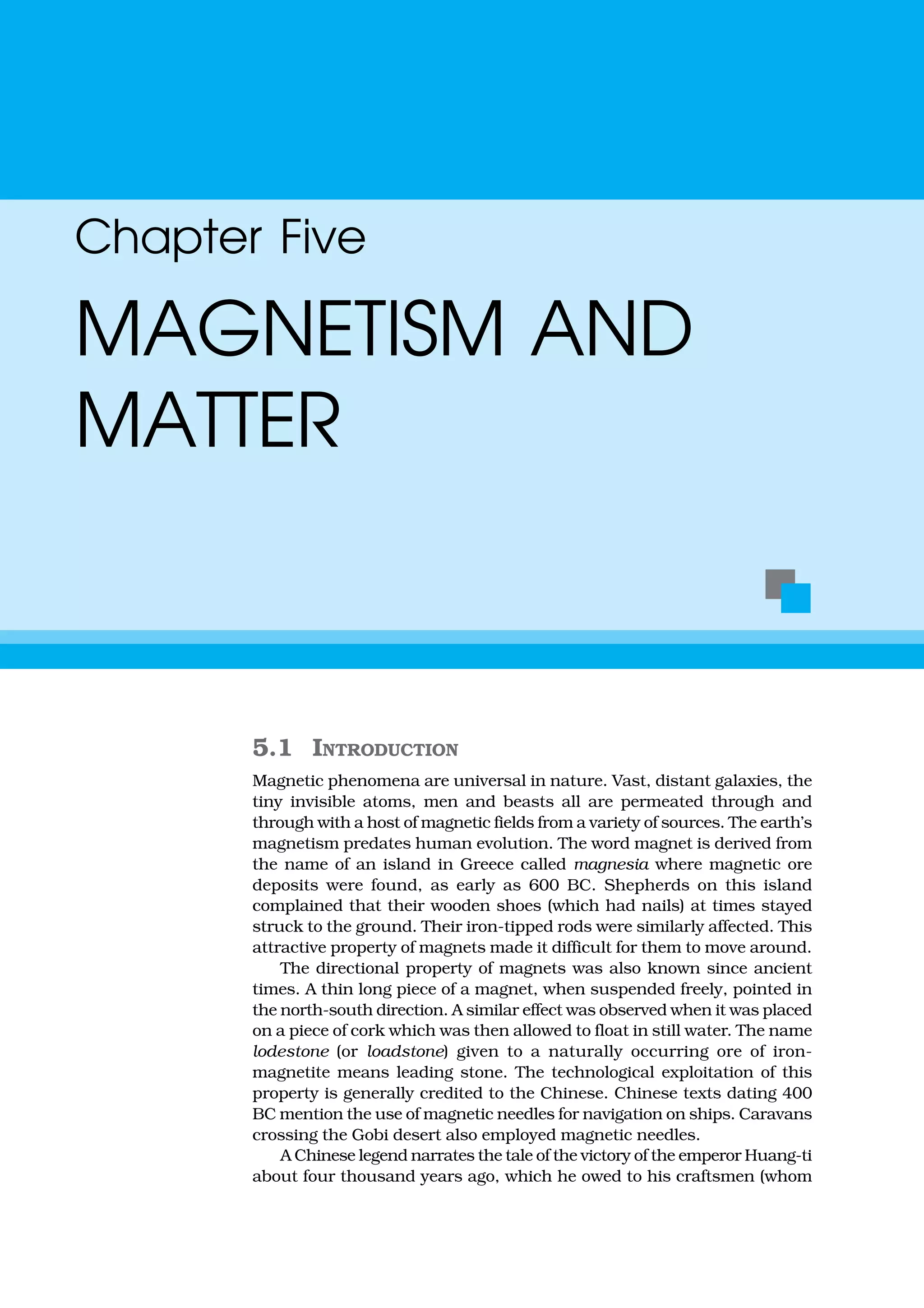 5.1 INTRODUCTION
Magnetic phenomena are universal in nature. Vast, distant galaxies, the
tiny invisible atoms, men and beasts all are permeated through and
through with a host of magnetic fields from a variety of sources. The earth’s
magnetism predates human evolution. The word magnet is derived from
the name of an island in Greece called magnesia where magnetic ore
deposits were found, as early as 600 BC. Shepherds on this island
complained that their wooden shoes (which had nails) at times stayed
struck to the ground. Their iron-tipped rods were similarly affected. This
attractive property of magnets made it difficult for them to move around.
The directional property of magnets was also known since ancient
times. A thin long piece of a magnet, when suspended freely, pointed in
the north-south direction. A similar effect was observed when it was placed
on a piece of cork which was then allowed to float in still water. The name
lodestone (or loadstone) given to a naturally occurring ore of iron-
magnetite means leading stone. The technological exploitation of this
property is generally credited to the Chinese. Chinese texts dating 400
BC mention the use of magnetic needles for navigation on ships. Caravans
crossing the Gobi desert also employed magnetic needles.
A Chinese legend narrates the tale of the victory of the emperor Huang-ti
about four thousand years ago, which he owed to his craftsmen (whom
Chapter Five
MAGNETISM AND
MATTER
 