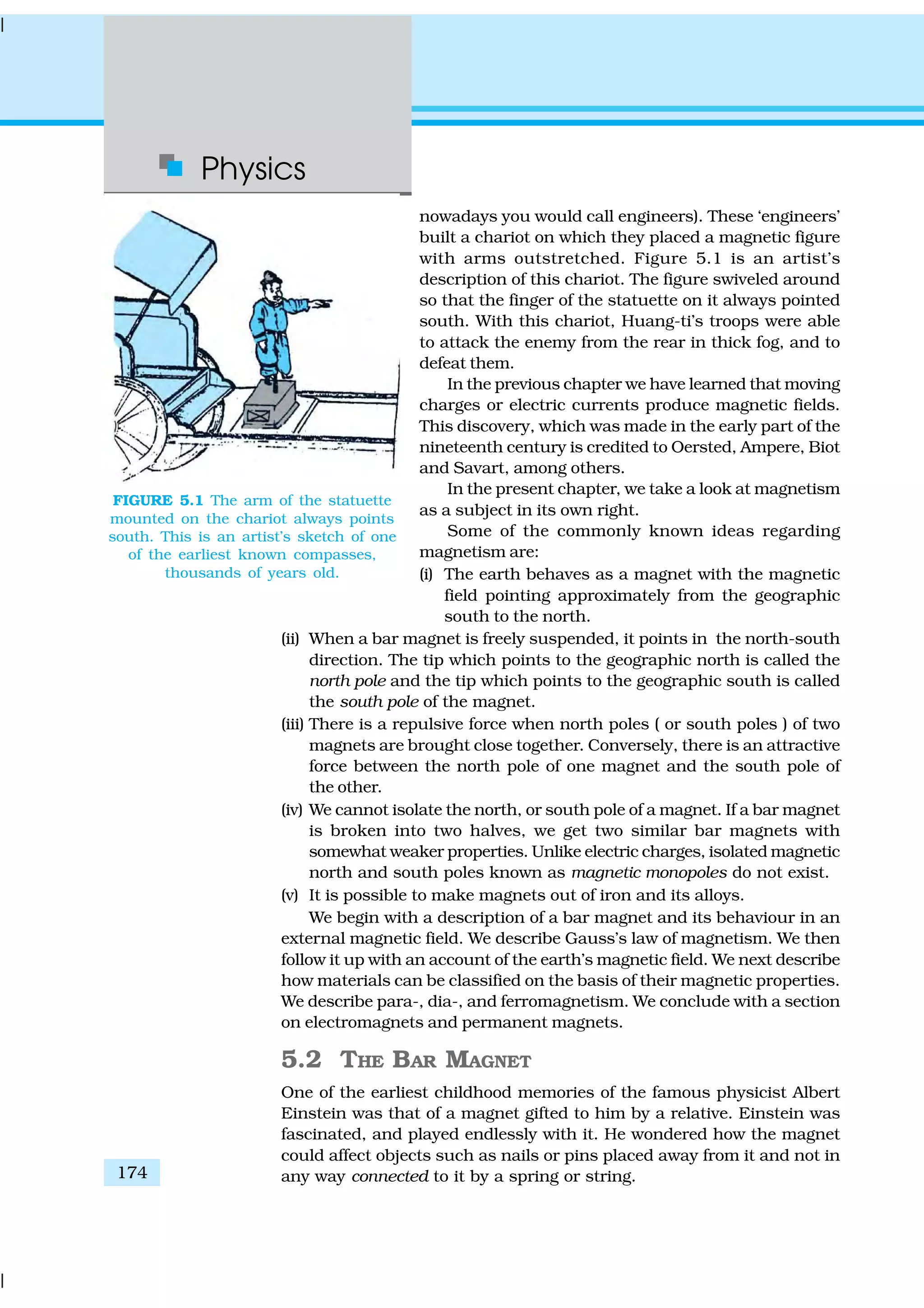 Physics
174
nowadays you would call engineers). These ‘engineers’
built a chariot on which they placed a magnetic figure
with arms outstretched. Figure 5.1 is an artist’s
description of this chariot. The figure swiveled around
so that the finger of the statuette on it always pointed
south. With this chariot, Huang-ti’s troops were able
to attack the enemy from the rear in thick fog, and to
defeat them.
In the previous chapter we have learned that moving
charges or electric currents produce magnetic fields.
This discovery, which was made in the early part of the
nineteenth century is credited to Oersted, Ampere, Biot
and Savart, among others.
In the present chapter, we take a look at magnetism
as a subject in its own right.
Some of the commonly known ideas regarding
magnetism are:
(i) The earth behaves as a magnet with the magnetic
field pointing approximately from the geographic
south to the north.
(ii) When a bar magnet is freely suspended, it points in the north-south
direction. The tip which points to the geographic north is called the
north pole and the tip which points to the geographic south is called
the south pole of the magnet.
(iii) There is a repulsive force when north poles ( or south poles ) of two
magnets are brought close together. Conversely, there is an attractive
force between the north pole of one magnet and the south pole of
the other.
(iv) We cannot isolate the north, or south pole of a magnet. If a bar magnet
is broken into two halves, we get two similar bar magnets with
somewhat weaker properties. Unlike electric charges, isolated magnetic
north and south poles known as magnetic monopoles do not exist.
(v) It is possible to make magnets out of iron and its alloys.
We begin with a description of a bar magnet and its behaviour in an
external magnetic field. We describe Gauss’s law of magnetism. We then
follow it up with an account of the earth’s magnetic field. We next describe
how materials can be classified on the basis of their magnetic properties.
We describe para-, dia-, and ferromagnetism. We conclude with a section
on electromagnets and permanent magnets.
5.2 THE BAR MAGNET
One of the earliest childhood memories of the famous physicist Albert
Einstein was that of a magnet gifted to him by a relative. Einstein was
fascinated, and played endlessly with it. He wondered how the magnet
could affect objects such as nails or pins placed away from it and not in
any way connected to it by a spring or string.
FIGURE 5.1 The arm of the statuette
mounted on the chariot always points
south. This is an artist’s sketch of one
of the earliest known compasses,
thousands of years old.
 