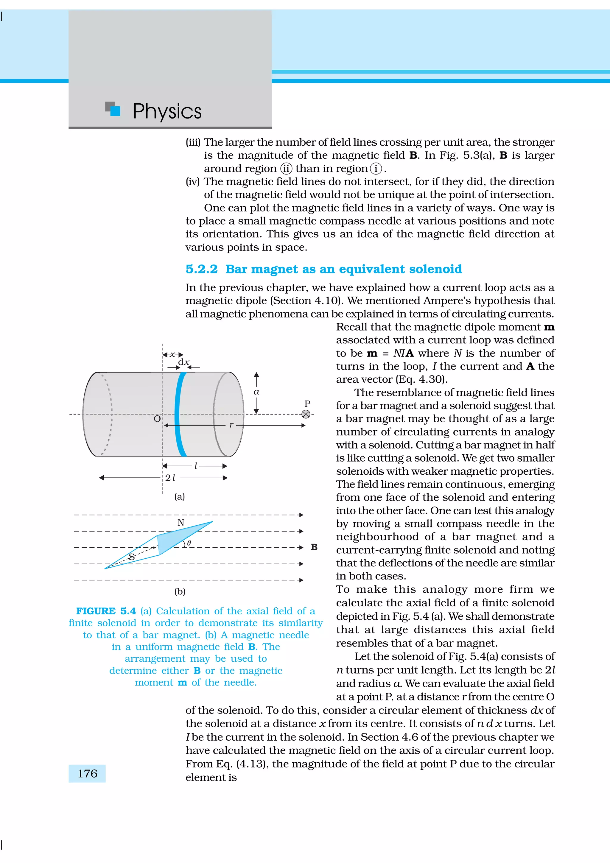 Physics
176
(iii) The larger the number of field lines crossing per unit area, the stronger
is the magnitude of the magnetic field B. In Fig. 5.3(a), B is larger
around region ii than in region i .
(iv) The magnetic field lines do not intersect, for if they did, the direction
of the magnetic field would not be unique at the point of intersection.
One can plot the magnetic field lines in a variety of ways. One way is
to place a small magnetic compass needle at various positions and note
its orientation. This gives us an idea of the magnetic field direction at
various points in space.
5.2.2 Bar magnet as an equivalent solenoid
In the previous chapter, we have explained how a current loop acts as a
magnetic dipole (Section 4.10). We mentioned Ampere’s hypothesis that
all magnetic phenomena can be explained in terms of circulating currents.
Recall that the magnetic dipole moment m
associated with a current loop was defined
to be m = NIA where N is the number of
turns in the loop, I the current and A the
area vector (Eq. 4.30).
The resemblance of magnetic field lines
for a bar magnet and a solenoid suggest that
a bar magnet may be thought of as a large
number of circulating currents in analogy
with a solenoid. Cutting a bar magnet in half
is like cutting a solenoid. We get two smaller
solenoids with weaker magnetic properties.
The field lines remain continuous, emerging
from one face of the solenoid and entering
into the other face. One can test this analogy
by moving a small compass needle in the
neighbourhood of a bar magnet and a
current-carrying finite solenoid and noting
that the deflections of the needle are similar
in both cases.
To make this analogy more firm we
calculate the axial field of a finite solenoid
depicted in Fig. 5.4 (a). We shall demonstrate
that at large distances this axial field
resembles that of a bar magnet.
Let the solenoid of Fig. 5.4(a) consists of
n turns per unit length. Let its length be 2l
and radius a. We can evaluate the axial field
at a point P, at a distance r from the centre O
of the solenoid. To do this, consider a circular element of thickness dx of
the solenoid at a distance x from its centre. It consists of n d x turns. Let
I be the current in the solenoid. In Section 4.6 of the previous chapter we
have calculated the magnetic field on the axis of a circular current loop.
From Eq. (4.13), the magnitude of the field at point P due to the circular
element is
FIGURE 5.4 (a) Calculation of the axial field of a
finite solenoid in order to demonstrate its similarity
to that of a bar magnet. (b) A magnetic needle
in a uniform magnetic field B. The
arrangement may be used to
determine either B or the magnetic
moment m of the needle.
 