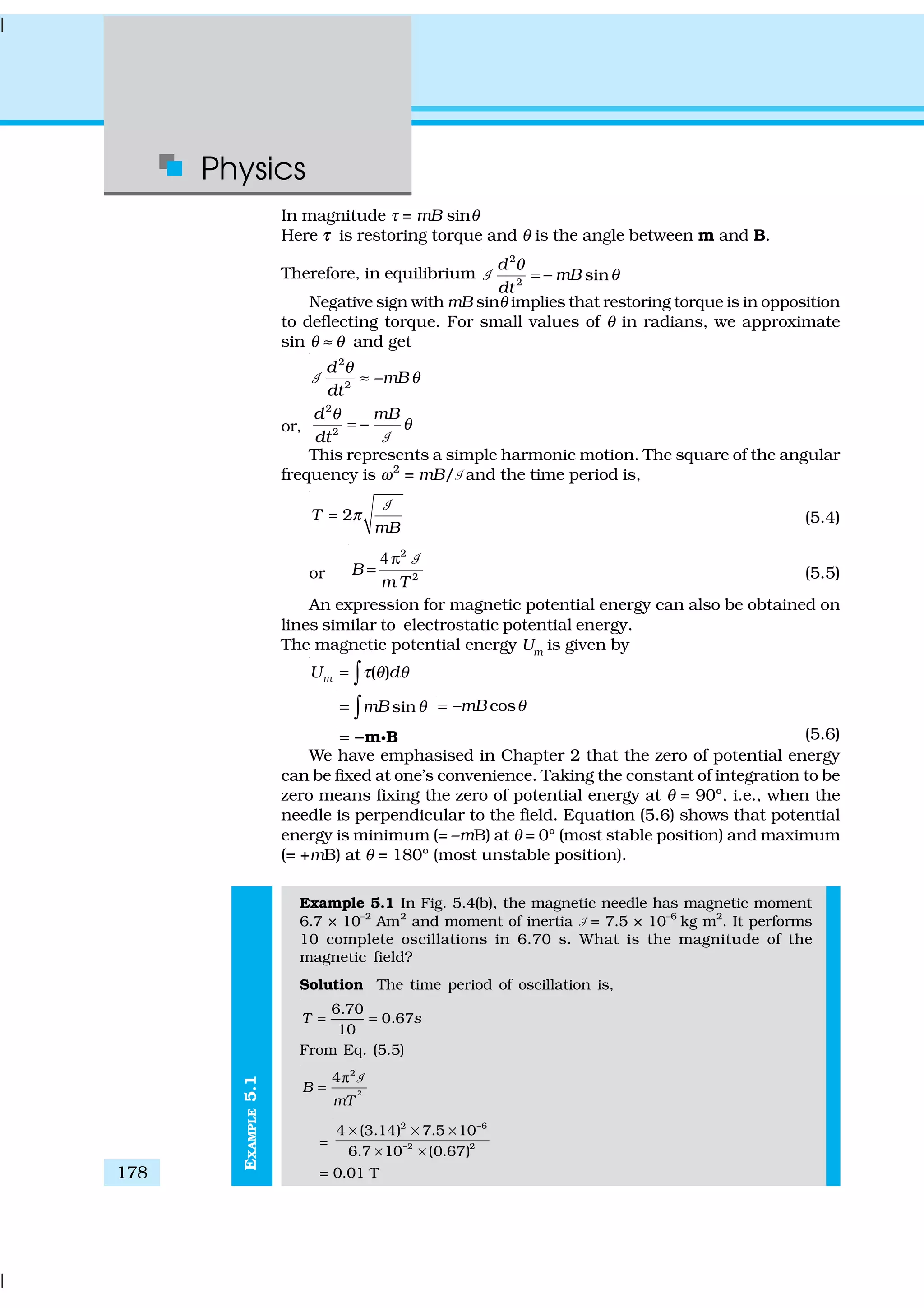 Physics
178
EXAMPLE5.1
In magnitude τ = mB sinθ
Here ττ is restoring torque and θ is the angle between m and B.
Therefore, in equilibrium
2
2
sin
d
mB
dt
θ
θ= −1
Negative sign with mB sinθ implies that restoring torque is in opposition
to deflecting torque. For small values of θ in radians, we approximate
sin θ ≈ θ and get
2
2
–
d
mB
dt
θ
θ≈1
or,
2
2
d mB
dt
θ
θ= −
1
This represents a simple harmonic motion. The square of the angular
frequency is ω2
= mB/1 and the time period is,
2T
mB
π=
1
(5.4)
or
4 2
2
B
m T
π
=
1
(5.5)
An expression for magnetic potential energy can also be obtained on
lines similar to electrostatic potential energy.
The magnetic potential energy Um
is given by
( )mU dτ θ θ= ∫
sinmB θ= ∫ cosmB θ= −
= −m Bg (5.6)
We have emphasised in Chapter 2 that the zero of potential energy
can be fixed at one’s convenience. Taking the constant of integration to be
zero means fixing the zero of potential energy at θ = 90º, i.e., when the
needle is perpendicular to the field. Equation (5.6) shows that potential
energy is minimum (= –mB) at θ = 0º (most stable position) and maximum
(= +mB) at θ = 180º (most unstable position).
Example 5.1 In Fig. 5.4(b), the magnetic needle has magnetic moment
6.7 × 10–2
Am2
and moment of inertia 1 = 7.5 × 10–6
kg m2
. It performs
10 complete oscillations in 6.70 s. What is the magnitude of the
magnetic field?
Solution The time period of oscillation is,
6.70
0.67
10
T s= =
From Eq. (5.5)
2
2
4
B
mT
π
=
1
=
2 6
–2 2
4 (3.14) 7.5 10
6.7 10 (0.67)
−
× × ×
× ×
= 0.01 T
 