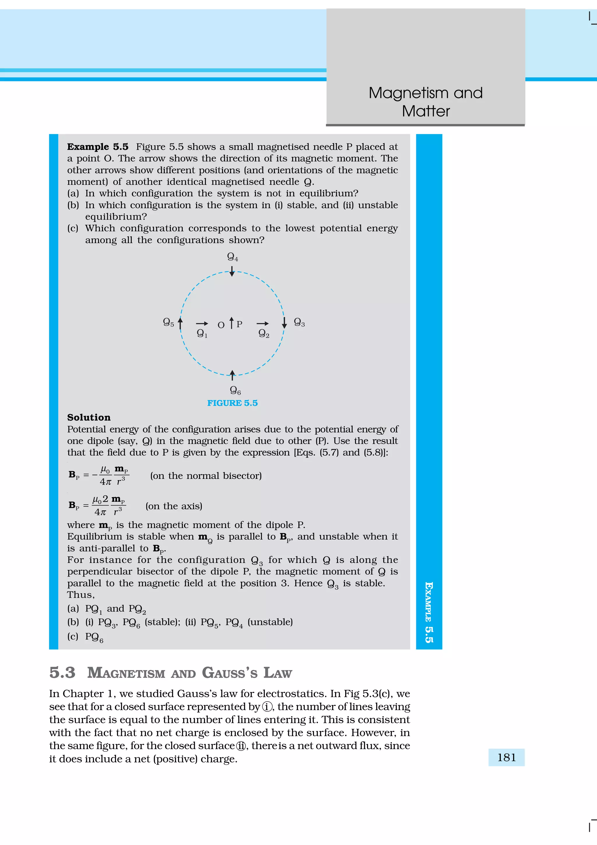 Magnetism and
Matter
181
EXAMPLE5.5
Example 5.5 Figure 5.5 shows a small magnetised needle P placed at
a point O. The arrow shows the direction of its magnetic moment. The
other arrows show different positions (and orientations of the magnetic
moment) of another identical magnetised needle Q.
(a) In which configuration the system is not in equilibrium?
(b) In which configuration is the system in (i) stable, and (ii) unstable
equilibrium?
(c) Which configuration corresponds to the lowest potential energy
among all the configurations shown?
FIGURE 5.5
Solution
Potential energy of the configuration arises due to the potential energy of
one dipole (say, Q) in the magnetic field due to other (P). Use the result
that the field due to P is given by the expression [Eqs. (5.7) and (5.8)]:
0 P
P 3
4 r
µ
π
= −
m
B (on the normal bisector)
0 P
P 3
2
4 r
µ
π
=
m
B (on the axis)
where mP
is the magnetic moment of the dipole P.
Equilibrium is stable when mQ
is parallel to BP
, and unstable when it
is anti-parallel to BP
.
For instance for the configuration Q3
for which Q is along the
perpendicular bisector of the dipole P, the magnetic moment of Q is
parallel to the magnetic field at the position 3. Hence Q3
is stable.
Thus,
(a) PQ1
and PQ2
(b) (i) PQ3
, PQ6
(stable); (ii) PQ5
, PQ4
(unstable)
(c) PQ6
5.3 MAGNETISM AND GAUSS’S LAW
In Chapter 1, we studied Gauss’s law for electrostatics. In Fig 5.3(c), we
see that for a closed surface represented by i , the number of lines leaving
the surface is equal to the number of lines entering it. This is consistent
with the fact that no net charge is enclosed by the surface. However, in
the same figure, for the closed surface ii, thereis a net outward flux, since
it does include a net (positive) charge.
 