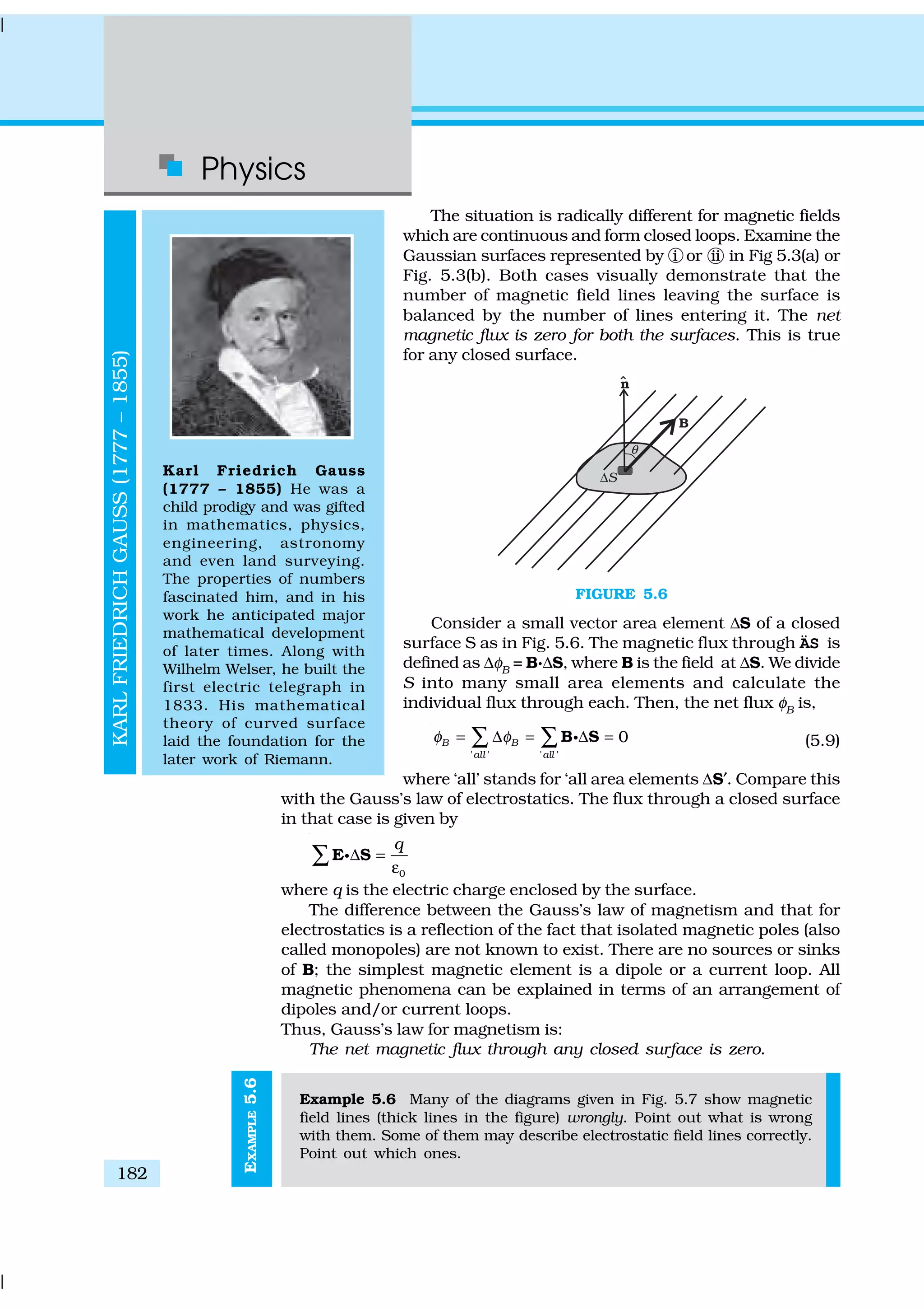 Physics
182
EXAMPLE5.6
The situation is radically different for magnetic fields
which are continuous and form closed loops. Examine the
Gaussian surfaces represented by i or ii in Fig 5.3(a) or
Fig. 5.3(b). Both cases visually demonstrate that the
number of magnetic field lines leaving the surface is
balanced by the number of lines entering it. The net
magnetic flux is zero for both the surfaces. This is true
for any closed surface.
FIGURE 5.6
Consider a small vector area element ∆S of a closed
surface S as in Fig. 5.6. The magnetic flux through ÄS is
defined as ∆φB
= B.∆S, where B is the field at ∆S. We divide
S into many small area elements and calculate the
individual flux through each. Then, the net flux φB
is,
' ' ' '
0B B
all all
φ φ= ∆ = ∆ =∑ ∑B Sg (5.9)
where ‘all’ stands for ‘all area elements ∆S′. Compare this
with the Gauss’s law of electrostatics. The flux through a closed surface
in that case is given by
0
q
∆ =
ε
∑E Sg
where q is the electric charge enclosed by the surface.
The difference between the Gauss’s law of magnetism and that for
electrostatics is a reflection of the fact that isolated magnetic poles (also
called monopoles) are not known to exist. There are no sources or sinks
of B; the simplest magnetic element is a dipole or a current loop. All
magnetic phenomena can be explained in terms of an arrangement of
dipoles and/or current loops.
Thus, Gauss’s law for magnetism is:
The net magnetic flux through any closed surface is zero.
Example 5.6 Many of the diagrams given in Fig. 5.7 show magnetic
field lines (thick lines in the figure) wrongly. Point out what is wrong
with them. Some of them may describe electrostatic field lines correctly.
Point out which ones.
KARLFRIEDRICHGAUSS(1777–1855)
Karl Friedrich Gauss
(1777 – 1855) He was a
child prodigy and was gifted
in mathematics, physics,
engineering, astronomy
and even land surveying.
The properties of numbers
fascinated him, and in his
work he anticipated major
mathematical development
of later times. Along with
Wilhelm Welser, he built the
first electric telegraph in
1833. His mathematical
theory of curved surface
laid the foundation for the
later work of Riemann.
 