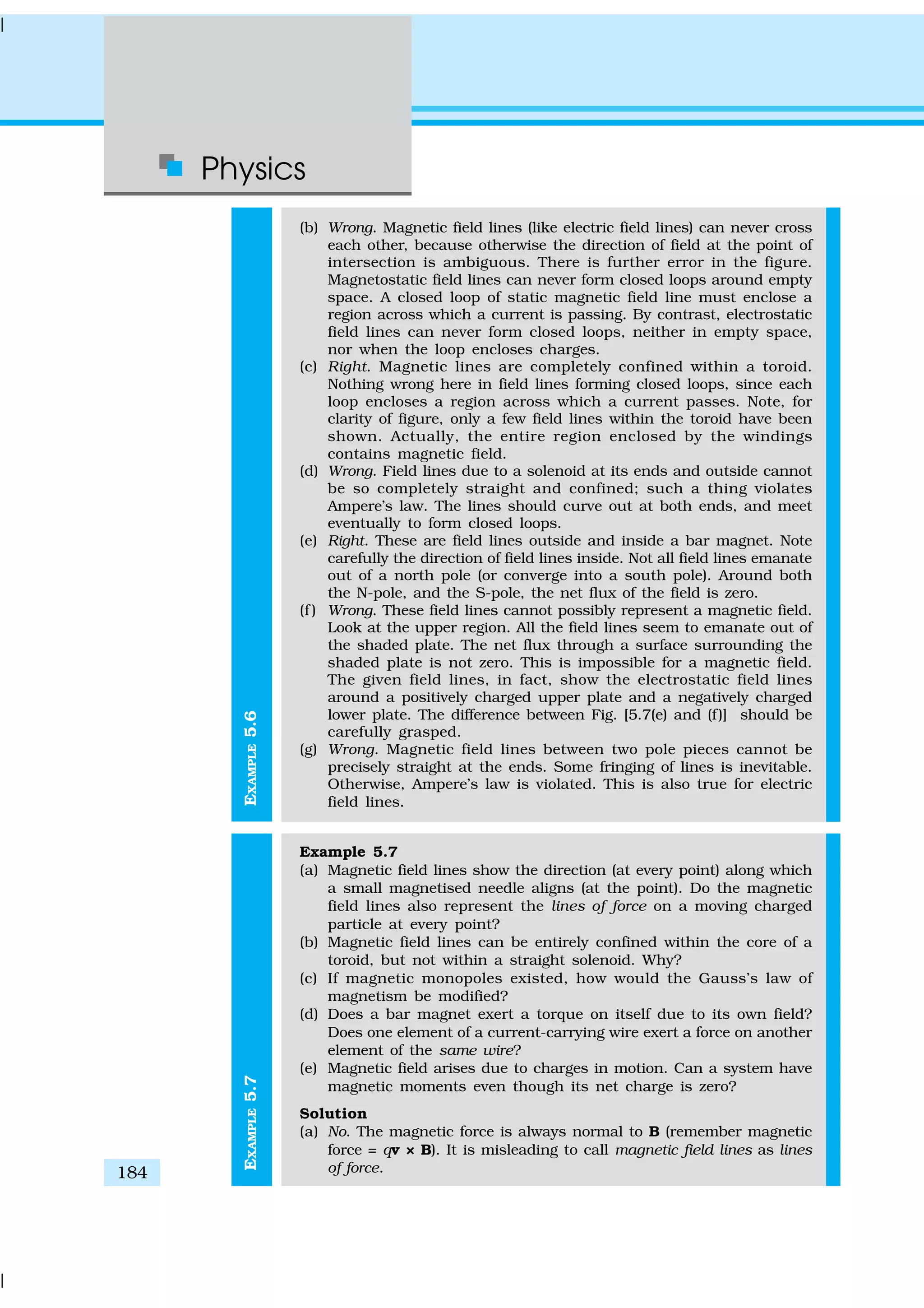 Physics
184
EXAMPLE5.7EXAMPLE5.6
(b) Wrong. Magnetic field lines (like electric field lines) can never cross
each other, because otherwise the direction of field at the point of
intersection is ambiguous. There is further error in the figure.
Magnetostatic field lines can never form closed loops around empty
space. A closed loop of static magnetic field line must enclose a
region across which a current is passing. By contrast, electrostatic
field lines can never form closed loops, neither in empty space,
nor when the loop encloses charges.
(c) Right. Magnetic lines are completely confined within a toroid.
Nothing wrong here in field lines forming closed loops, since each
loop encloses a region across which a current passes. Note, for
clarity of figure, only a few field lines within the toroid have been
shown. Actually, the entire region enclosed by the windings
contains magnetic field.
(d) Wrong. Field lines due to a solenoid at its ends and outside cannot
be so completely straight and confined; such a thing violates
Ampere’s law. The lines should curve out at both ends, and meet
eventually to form closed loops.
(e) Right. These are field lines outside and inside a bar magnet. Note
carefully the direction of field lines inside. Not all field lines emanate
out of a north pole (or converge into a south pole). Around both
the N-pole, and the S-pole, the net flux of the field is zero.
(f ) Wrong. These field lines cannot possibly represent a magnetic field.
Look at the upper region. All the field lines seem to emanate out of
the shaded plate. The net flux through a surface surrounding the
shaded plate is not zero. This is impossible for a magnetic field.
The given field lines, in fact, show the electrostatic field lines
around a positively charged upper plate and a negatively charged
lower plate. The difference between Fig. [5.7(e) and (f)] should be
carefully grasped.
(g) Wrong. Magnetic field lines between two pole pieces cannot be
precisely straight at the ends. Some fringing of lines is inevitable.
Otherwise, Ampere’s law is violated. This is also true for electric
field lines.
Example 5.7
(a) Magnetic field lines show the direction (at every point) along which
a small magnetised needle aligns (at the point). Do the magnetic
field lines also represent the lines of force on a moving charged
particle at every point?
(b) Magnetic field lines can be entirely confined within the core of a
toroid, but not within a straight solenoid. Why?
(c) If magnetic monopoles existed, how would the Gauss’s law of
magnetism be modified?
(d) Does a bar magnet exert a torque on itself due to its own field?
Does one element of a current-carrying wire exert a force on another
element of the same wire?
(e) Magnetic field arises due to charges in motion. Can a system have
magnetic moments even though its net charge is zero?
Solution
(a) No. The magnetic force is always normal to B (remember magnetic
force = qv × B). It is misleading to call magnetic field lines as lines
of force.
 
