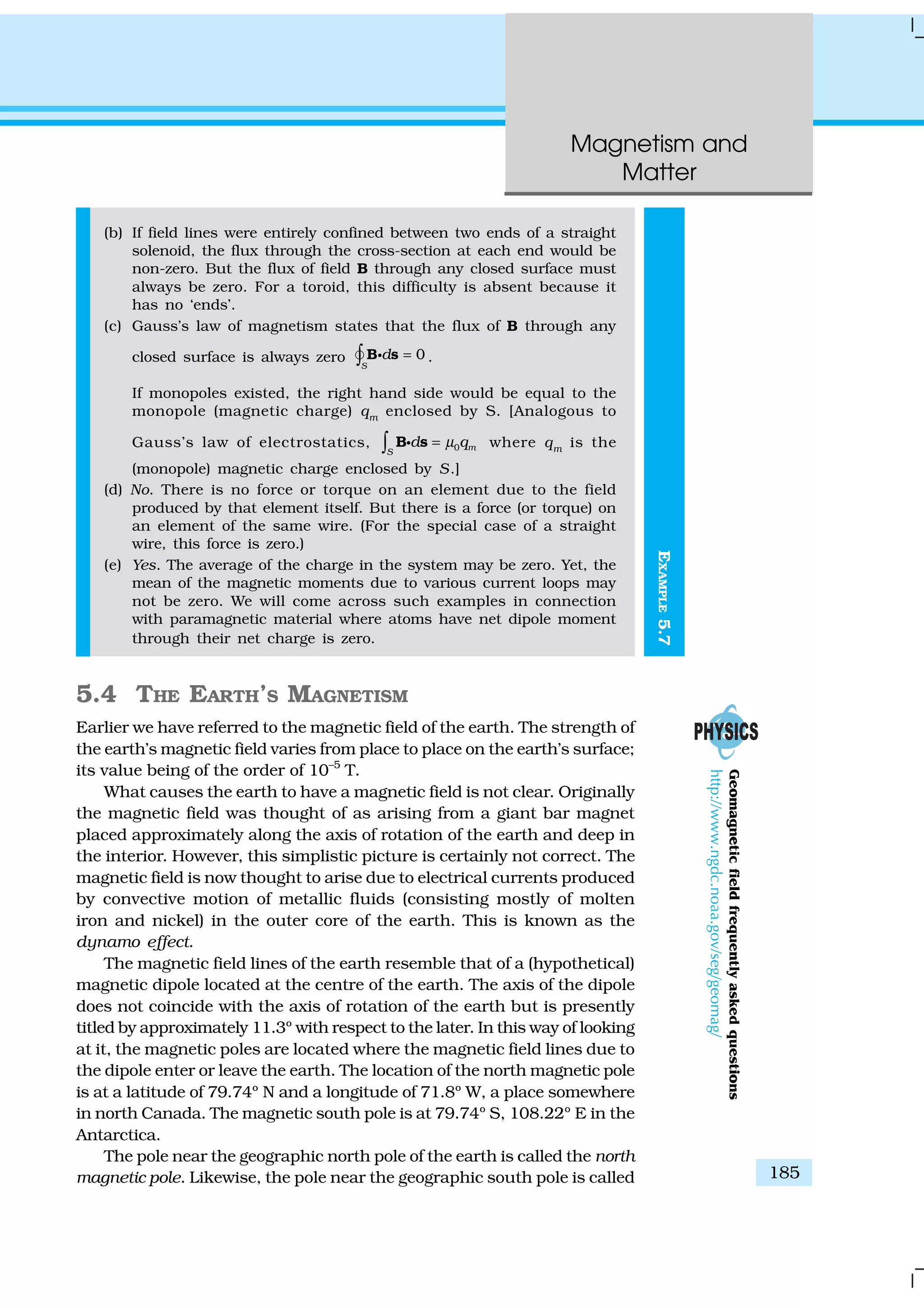 Magnetism and
Matter
185
EXAMPLE5.7
(b) If field lines were entirely confined between two ends of a straight
solenoid, the flux through the cross-section at each end would be
non-zero. But the flux of field B through any closed surface must
always be zero. For a toroid, this difficulty is absent because it
has no ‘ends’.
(c) Gauss’s law of magnetism states that the flux of B through any
closed surface is always zero 0
S
d =∫ B sgÑ .
If monopoles existed, the right hand side would be equal to the
monopole (magnetic charge) qm
enclosed by S. [Analogous to
Gauss’s law of electrostatics, 0 mS
d qµ=∫ B sg where qm
is the
(monopole) magnetic charge enclosed by S.]
(d) No. There is no force or torque on an element due to the field
produced by that element itself. But there is a force (or torque) on
an element of the same wire. (For the special case of a straight
wire, this force is zero.)
(e) Yes. The average of the charge in the system may be zero. Yet, the
mean of the magnetic moments due to various current loops may
not be zero. We will come across such examples in connection
with paramagnetic material where atoms have net dipole moment
through their net charge is zero.
5.4 THE EARTH’S MAGNETISM
Earlier we have referred to the magnetic field of the earth. The strength of
the earth’s magnetic field varies from place to place on the earth’s surface;
its value being of the order of 10–5
T.
What causes the earth to have a magnetic field is not clear. Originally
the magnetic field was thought of as arising from a giant bar magnet
placed approximately along the axis of rotation of the earth and deep in
the interior. However, this simplistic picture is certainly not correct. The
magnetic field is now thought to arise due to electrical currents produced
by convective motion of metallic fluids (consisting mostly of molten
iron and nickel) in the outer core of the earth. This is known as the
dynamo effect.
The magnetic field lines of the earth resemble that of a (hypothetical)
magnetic dipole located at the centre of the earth. The axis of the dipole
does not coincide with the axis of rotation of the earth but is presently
titled by approximately 11.3º with respect to the later. In this way of looking
at it, the magnetic poles are located where the magnetic field lines due to
the dipole enter or leave the earth. The location of the north magnetic pole
is at a latitude of 79.74º N and a longitude of 71.8º W, a place somewhere
in north Canada. The magnetic south pole is at 79.74º S, 108.22º E in the
Antarctica.
The pole near the geographic north pole of the earth is called the north
magnetic pole. Likewise, the pole near the geographic south pole is called
oneldioGeomagneticfieldfrequentlyaskedquestions
http://www.ngdc.noaa.gov/seg/geomag/
 