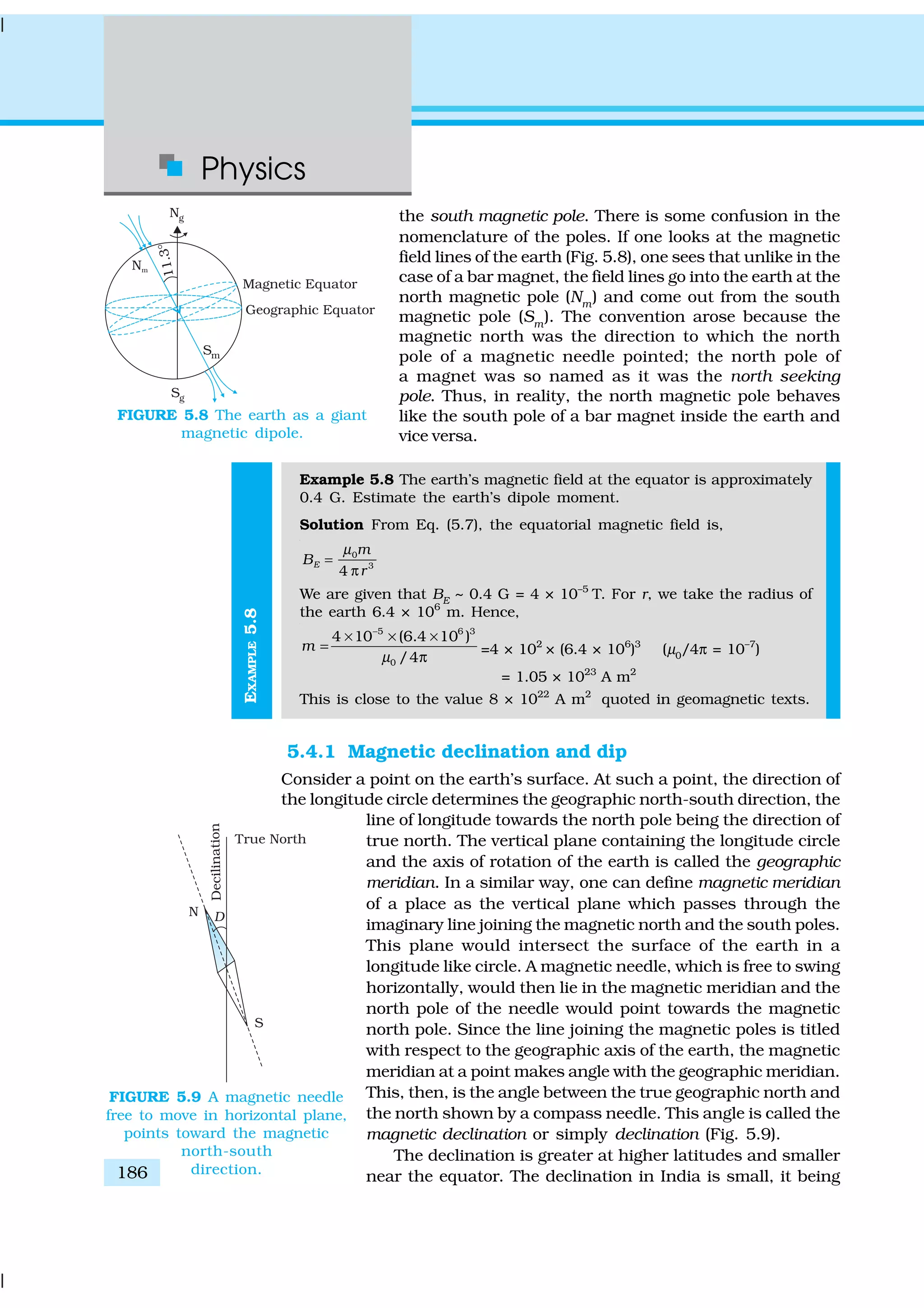 Physics
186
EXAMPLE5.8
the south magnetic pole. There is some confusion in the
nomenclature of the poles. If one looks at the magnetic
field lines of the earth (Fig. 5.8), one sees that unlike in the
case of a bar magnet, the field lines go into the earth at the
north magnetic pole (Nm) and come out from the south
magnetic pole (Sm
). The convention arose because the
magnetic north was the direction to which the north
pole of a magnetic needle pointed; the north pole of
a magnet was so named as it was the north seeking
pole. Thus, in reality, the north magnetic pole behaves
like the south pole of a bar magnet inside the earth and
vice versa.
Example 5.8 The earth’s magnetic field at the equator is approximately
0.4 G. Estimate the earth’s dipole moment.
Solution From Eq. (5.7), the equatorial magnetic field is,
0
3
4
E
m
B
r
µ
=
π
We are given that BE
~ 0.4 G = 4 × 10–5
T. For r, we take the radius of
the earth 6.4 × 106
m. Hence,
5 6 3
0
4 10 (6.4 10 )
/4
m
µ
−
× × ×
=
π
=4 × 102
× (6.4 × 106
)3
(µ0
/4π = 10–7
)
= 1.05 × 1023
A m2
This is close to the value 8 × 1022
A m2
quoted in geomagnetic texts.
5.4.1 Magnetic declination and dip
Consider a point on the earth’s surface. At such a point, the direction of
the longitude circle determines the geographic north-south direction, the
line of longitude towards the north pole being the direction of
true north. The vertical plane containing the longitude circle
and the axis of rotation of the earth is called the geographic
meridian. In a similar way, one can define magnetic meridian
of a place as the vertical plane which passes through the
imaginary line joining the magnetic north and the south poles.
This plane would intersect the surface of the earth in a
longitude like circle. A magnetic needle, which is free to swing
horizontally, would then lie in the magnetic meridian and the
north pole of the needle would point towards the magnetic
north pole. Since the line joining the magnetic poles is titled
with respect to the geographic axis of the earth, the magnetic
meridian at a point makes angle with the geographic meridian.
This, then, is the angle between the true geographic north and
the north shown by a compass needle. This angle is called the
magnetic declination or simply declination (Fig. 5.9).
The declination is greater at higher latitudes and smaller
near the equator. The declination in India is small, it being
FIGURE 5.8 The earth as a giant
magnetic dipole.
FIGURE 5.9 A magnetic needle
free to move in horizontal plane,
points toward the magnetic
north-south
direction.
 