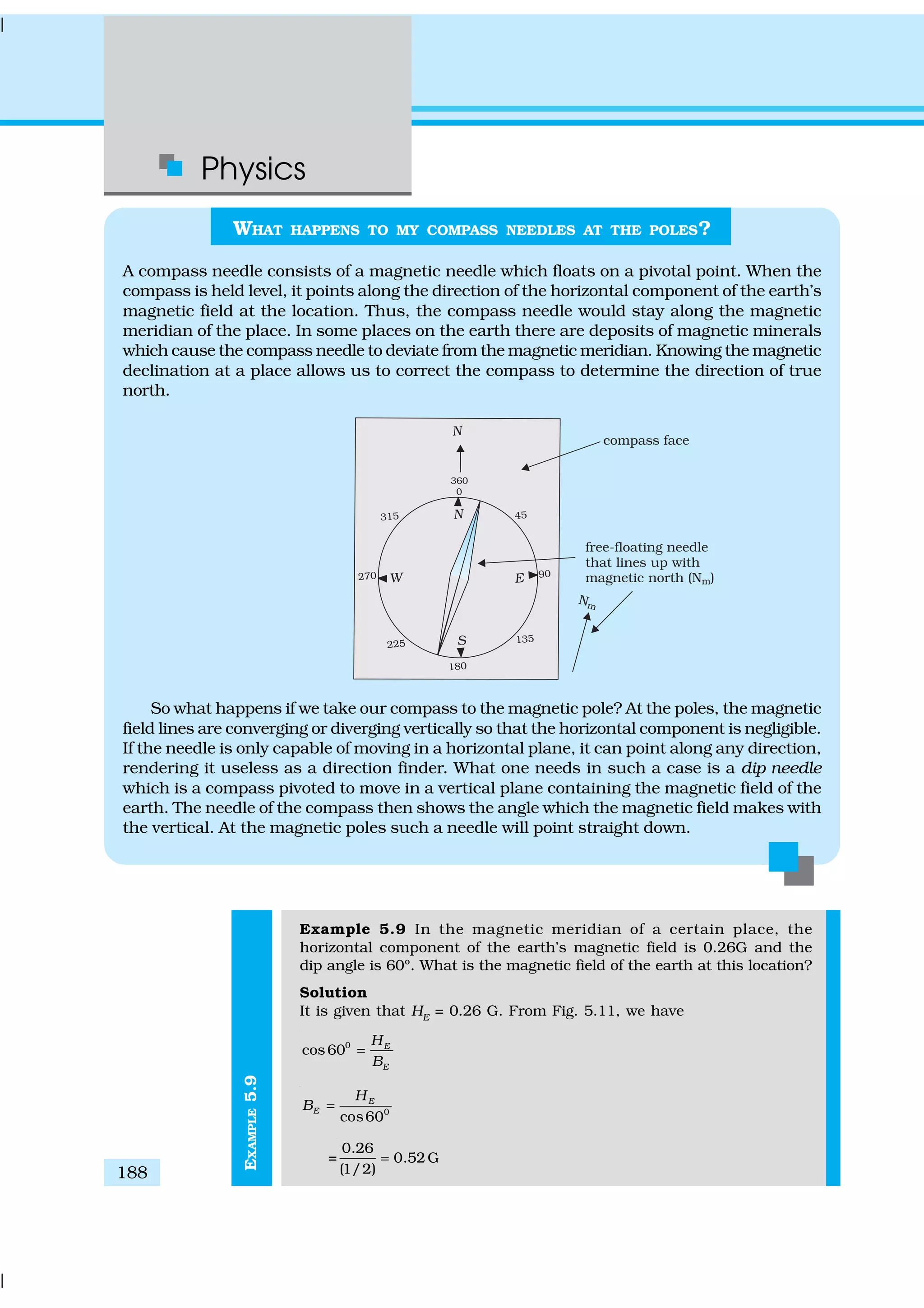 Physics
188
EXAMPLE5.9
WHAT HAPPENS TO MY COMPASS NEEDLES AT THE POLES?
A compass needle consists of a magnetic needle which floats on a pivotal point. When the
compass is held level, it points along the direction of the horizontal component of the earth’s
magnetic field at the location. Thus, the compass needle would stay along the magnetic
meridian of the place. In some places on the earth there are deposits of magnetic minerals
which cause the compass needle to deviate from the magnetic meridian. Knowing the magnetic
declination at a place allows us to correct the compass to determine the direction of true
north.
So what happens if we take our compass to the magnetic pole? At the poles, the magnetic
field lines are converging or diverging vertically so that the horizontal component is negligible.
If the needle is only capable of moving in a horizontal plane, it can point along any direction,
rendering it useless as a direction finder. What one needs in such a case is a dip needle
which is a compass pivoted to move in a vertical plane containing the magnetic field of the
earth. The needle of the compass then shows the angle which the magnetic field makes with
the vertical. At the magnetic poles such a needle will point straight down.
Example 5.9 In the magnetic meridian of a certain place, the
horizontal component of the earth’s magnetic field is 0.26G and the
dip angle is 60º. What is the magnetic field of the earth at this location?
Solution
It is given that HE
= 0.26 G. From Fig. 5.11, we have
0
cos60 E
E
H
B
=
0
cos60
E
E
H
B =
=
0.26
0.52G
(1/2)
=
 