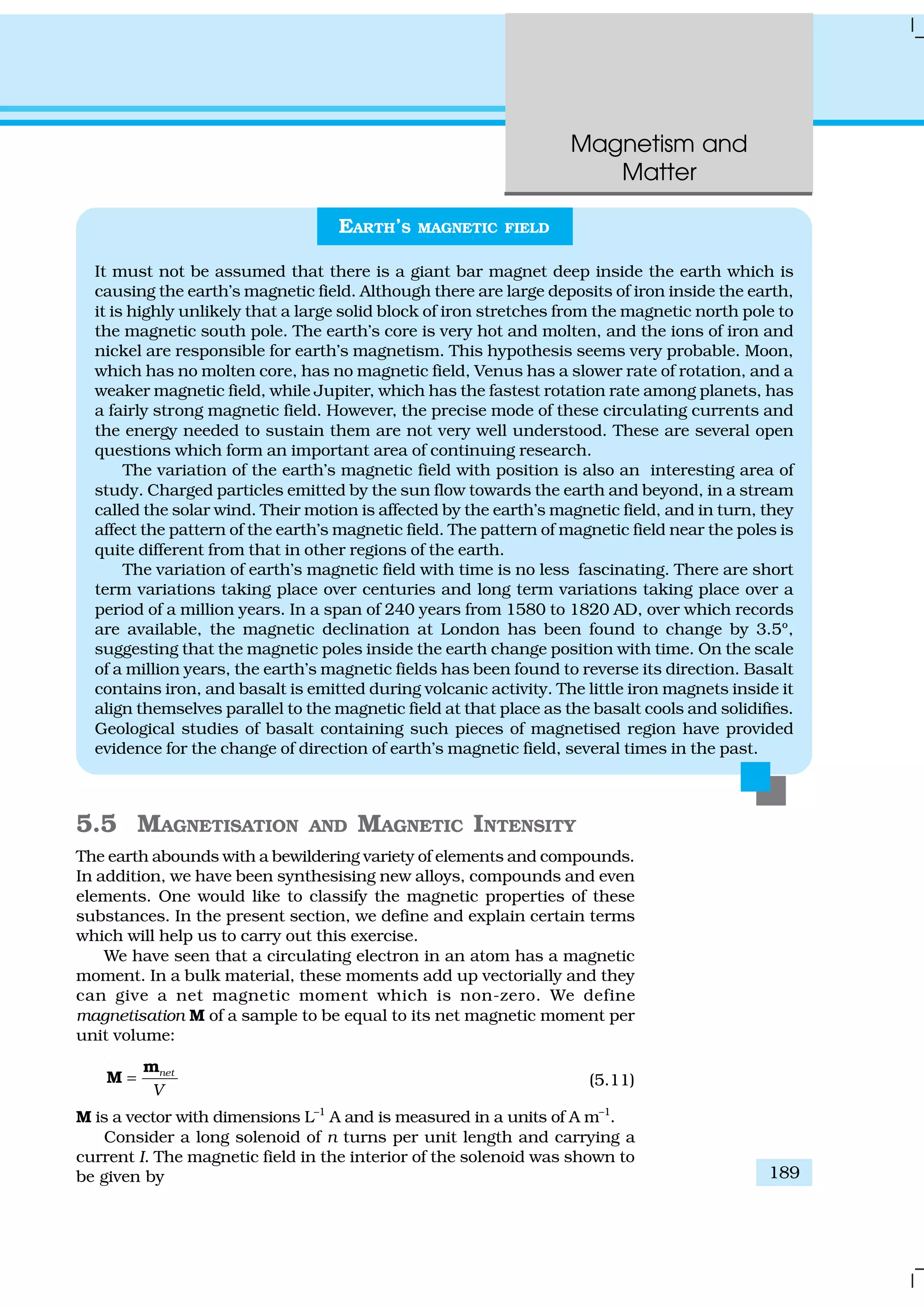 Magnetism and
Matter
189
5.5 MAGNETISATION AND MAGNETIC INTENSITY
The earth abounds with a bewildering variety of elements and compounds.
In addition, we have been synthesising new alloys, compounds and even
elements. One would like to classify the magnetic properties of these
substances. In the present section, we define and explain certain terms
which will help us to carry out this exercise.
We have seen that a circulating electron in an atom has a magnetic
moment. In a bulk material, these moments add up vectorially and they
can give a net magnetic moment which is non-zero. We define
magnetisation M of a sample to be equal to its net magnetic moment per
unit volume:
net
V
=
m
M (5.11)
M is a vector with dimensions L–1
A and is measured in a units of A m–1
.
Consider a long solenoid of n turns per unit length and carrying a
current I. The magnetic field in the interior of the solenoid was shown to
be given by
EARTH’S MAGNETIC FIELD
It must not be assumed that there is a giant bar magnet deep inside the earth which is
causing the earth’s magnetic field. Although there are large deposits of iron inside the earth,
it is highly unlikely that a large solid block of iron stretches from the magnetic north pole to
the magnetic south pole. The earth’s core is very hot and molten, and the ions of iron and
nickel are responsible for earth’s magnetism. This hypothesis seems very probable. Moon,
which has no molten core, has no magnetic field, Venus has a slower rate of rotation, and a
weaker magnetic field, while Jupiter, which has the fastest rotation rate among planets, has
a fairly strong magnetic field. However, the precise mode of these circulating currents and
the energy needed to sustain them are not very well understood. These are several open
questions which form an important area of continuing research.
The variation of the earth’s magnetic field with position is also an interesting area of
study. Charged particles emitted by the sun flow towards the earth and beyond, in a stream
called the solar wind. Their motion is affected by the earth’s magnetic field, and in turn, they
affect the pattern of the earth’s magnetic field. The pattern of magnetic field near the poles is
quite different from that in other regions of the earth.
The variation of earth’s magnetic field with time is no less fascinating. There are short
term variations taking place over centuries and long term variations taking place over a
period of a million years. In a span of 240 years from 1580 to 1820 AD, over which records
are available, the magnetic declination at London has been found to change by 3.5º,
suggesting that the magnetic poles inside the earth change position with time. On the scale
of a million years, the earth’s magnetic fields has been found to reverse its direction. Basalt
contains iron, and basalt is emitted during volcanic activity. The little iron magnets inside it
align themselves parallel to the magnetic field at that place as the basalt cools and solidifies.
Geological studies of basalt containing such pieces of magnetised region have provided
evidence for the change of direction of earth’s magnetic field, several times in the past.
 