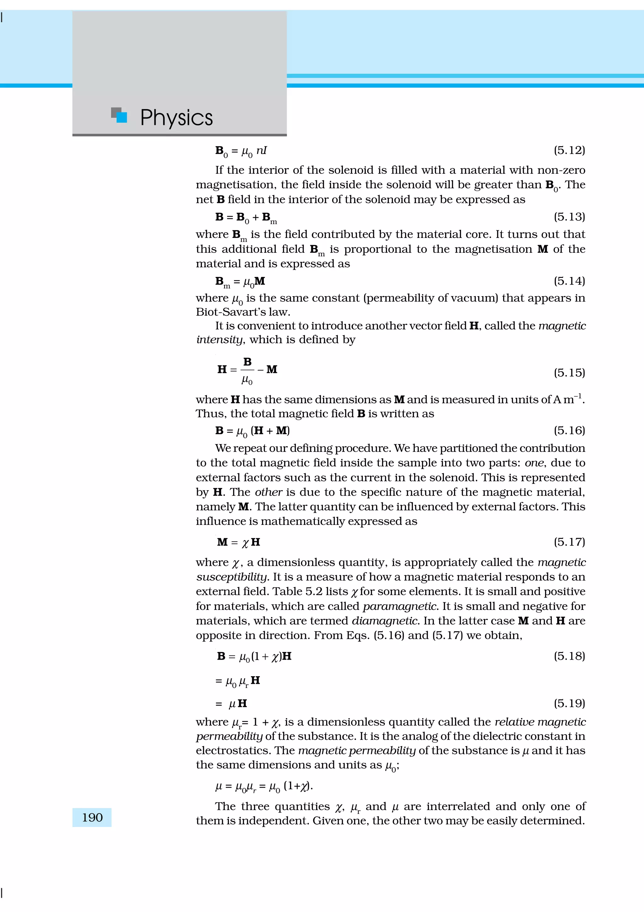 Physics
190
B0
= µ0
nI (5.12)
If the interior of the solenoid is filled with a material with non-zero
magnetisation, the field inside the solenoid will be greater than B0
. The
net B field in the interior of the solenoid may be expressed as
B = B0 + Bm (5.13)
where Bm
is the field contributed by the material core. It turns out that
this additional field Bm is proportional to the magnetisation M of the
material and is expressed as
Bm = µ0M (5.14)
where µ0
is the same constant (permeability of vacuum) that appears in
Biot-Savart’s law.
It is convenient to introduce another vector field H, called the magnetic
intensity, which is defined by
0
–
µ
=
B
H M (5.15)
where H has the same dimensions as M and is measured in units of A m–1
.
Thus, the total magnetic field B is written as
B = µ0
(H + M) (5.16)
We repeat our defining procedure. We have partitioned the contribution
to the total magnetic field inside the sample into two parts: one, due to
external factors such as the current in the solenoid. This is represented
by H. The other is due to the specific nature of the magnetic material,
namely M. The latter quantity can be influenced by external factors. This
influence is mathematically expressed as
χ=M H (5.17)
where χ, a dimensionless quantity, is appropriately called the magnetic
susceptibility. It is a measure of how a magnetic material responds to an
external field. Table 5.2 lists χ for some elements. It is small and positive
for materials, which are called paramagnetic. It is small and negative for
materials, which are termed diamagnetic. In the latter case M and H are
opposite in direction. From Eqs. (5.16) and (5.17) we obtain,
0(1 )µ χ= +B H (5.18)
= µ0
µr
H
= µ H (5.19)
where µr
= 1 + χ, is a dimensionless quantity called the relative magnetic
permeability of the substance. It is the analog of the dielectric constant in
electrostatics. The magnetic permeability of the substance is µ and it has
the same dimensions and units as µ0
;
µ = µ0
µr
= µ0
(1+χ).
The three quantities χ, µr
and µ are interrelated and only one of
them is independent. Given one, the other two may be easily determined.
 