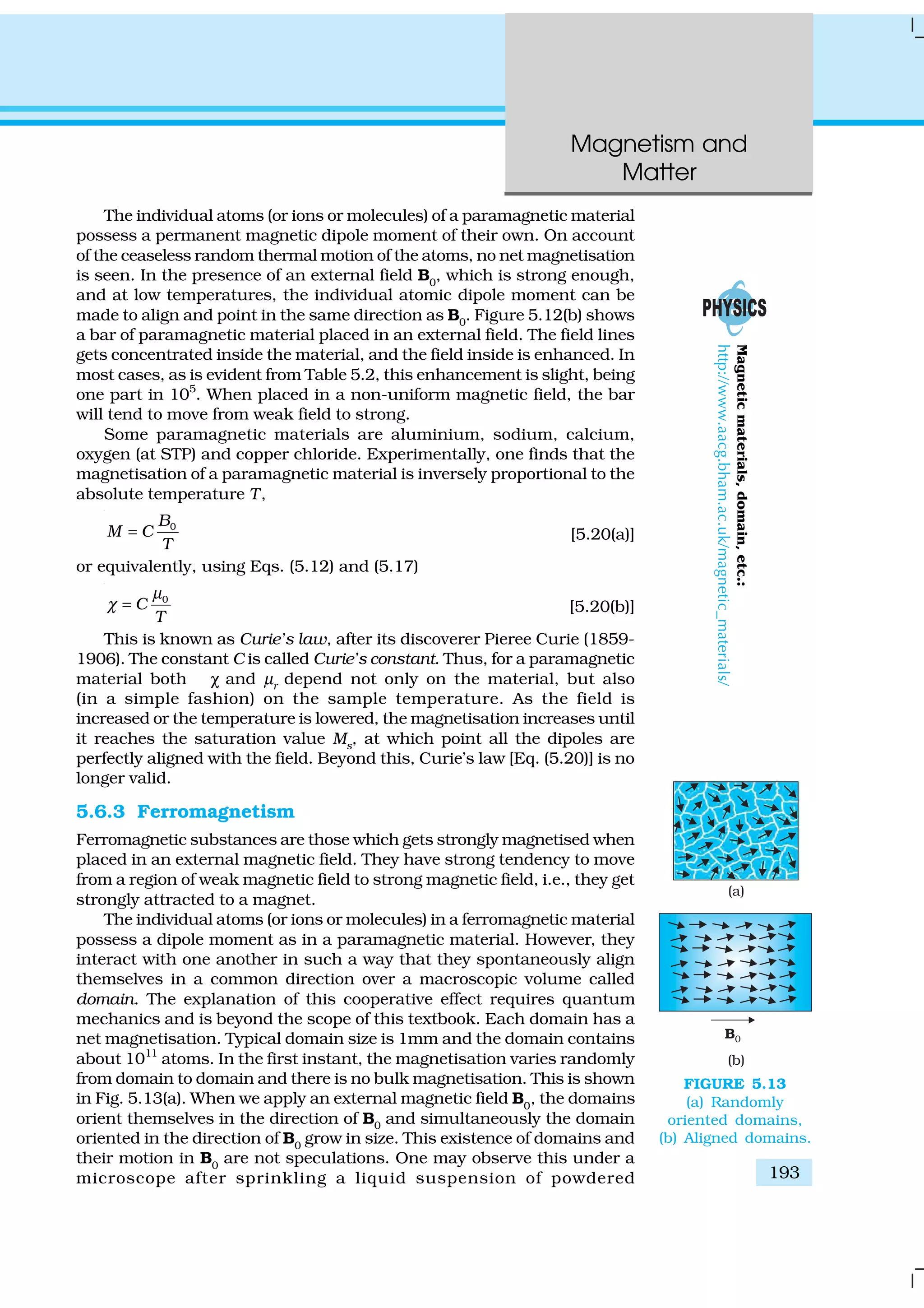 Magnetism and
Matter
193
The individual atoms (or ions or molecules) of a paramagnetic material
possess a permanent magnetic dipole moment of their own. On account
of the ceaseless random thermal motion of the atoms, no net magnetisation
is seen. In the presence of an external field B0
, which is strong enough,
and at low temperatures, the individual atomic dipole moment can be
made to align and point in the same direction as B0. Figure 5.12(b) shows
a bar of paramagnetic material placed in an external field. The field lines
gets concentrated inside the material, and the field inside is enhanced. In
most cases, as is evident from Table 5.2, this enhancement is slight, being
one part in 105
. When placed in a non-uniform magnetic field, the bar
will tend to move from weak field to strong.
Some paramagnetic materials are aluminium, sodium, calcium,
oxygen (at STP) and copper chloride. Experimentally, one finds that the
magnetisation of a paramagnetic material is inversely proportional to the
absolute temperature T,
0B
M C
T
= [5.20(a)]
or equivalently, using Eqs. (5.12) and (5.17)
0
C
T
µ
χ = [5.20(b)]
This is known as Curie’s law, after its discoverer Pieree Curie (1859-
1906). The constant C is called Curie’s constant. Thus, for a paramagnetic
material both χ and µr depend not only on the material, but also
(in a simple fashion) on the sample temperature. As the field is
increased or the temperature is lowered, the magnetisation increases until
it reaches the saturation value Ms, at which point all the dipoles are
perfectly aligned with the field. Beyond this, Curie’s law [Eq. (5.20)] is no
longer valid.
5.6.3 Ferromagnetism
Ferromagnetic substances are those which gets strongly magnetised when
placed in an external magnetic field. They have strong tendency to move
from a region of weak magnetic field to strong magnetic field, i.e., they get
strongly attracted to a magnet.
The individual atoms (or ions or molecules) in a ferromagnetic material
possess a dipole moment as in a paramagnetic material. However, they
interact with one another in such a way that they spontaneously align
themselves in a common direction over a macroscopic volume called
domain. The explanation of this cooperative effect requires quantum
mechanics and is beyond the scope of this textbook. Each domain has a
net magnetisation. Typical domain size is 1mm and the domain contains
about 1011
atoms. In the first instant, the magnetisation varies randomly
from domain to domain and there is no bulk magnetisation. This is shown
in Fig. 5.13(a). When we apply an external magnetic field B0
, the domains
orient themselves in the direction of B0 and simultaneously the domain
oriented in the direction of B0
grow in size. This existence of domains and
their motion in B0
are not speculations. One may observe this under a
microscope after sprinkling a liquid suspension of powdered
FIGURE 5.13
(a) Randomly
oriented domains,
(b) Aligned domains.
Magneticmaterials,domain,etc.:
http://www.aacg.bham.ac.uk/magnetic_materials/
 
