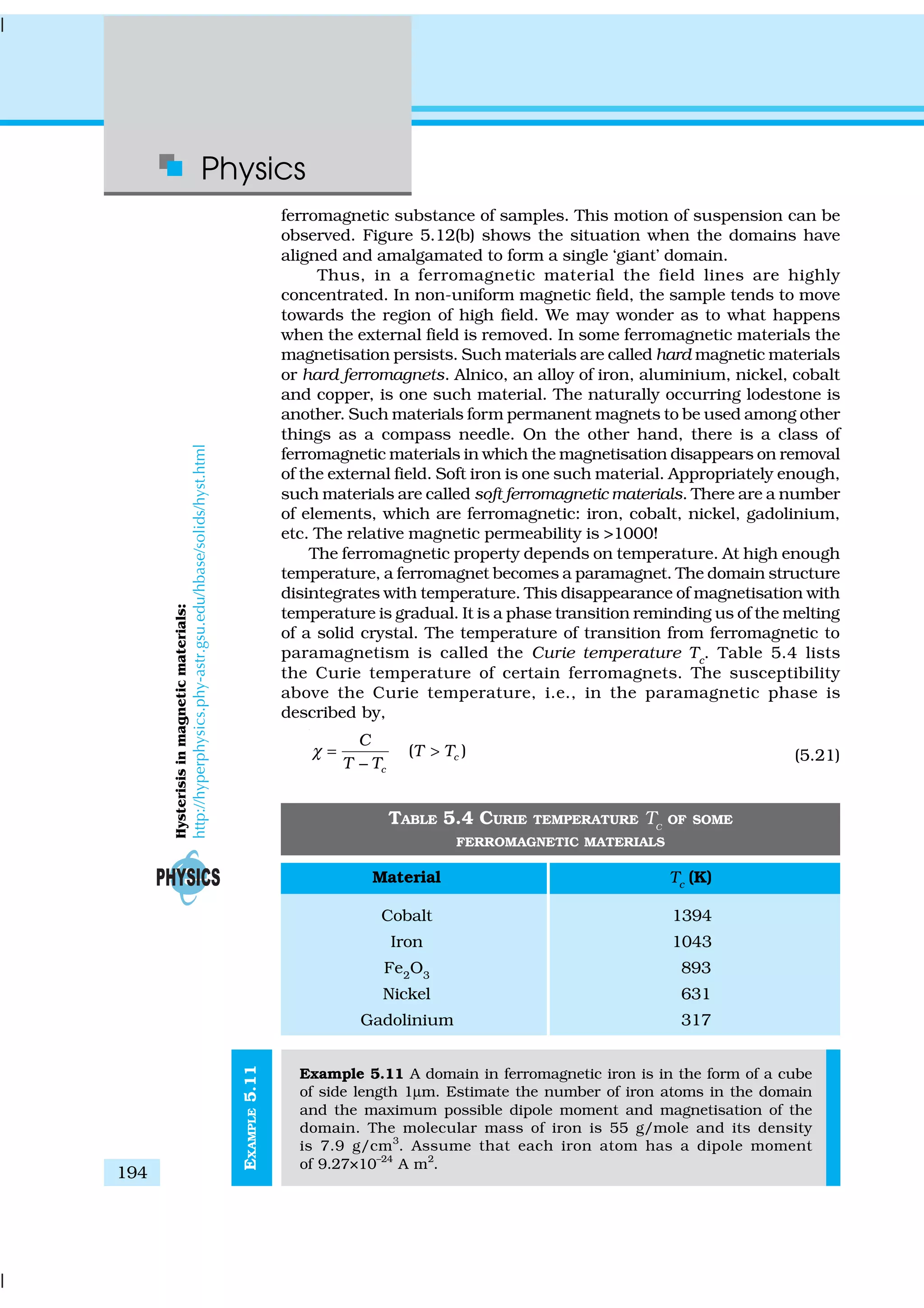 Physics
194
EXAMPLE5.11
ferromagnetic substance of samples. This motion of suspension can be
observed. Figure 5.12(b) shows the situation when the domains have
aligned and amalgamated to form a single ‘giant’ domain.
Thus, in a ferromagnetic material the field lines are highly
concentrated. In non-uniform magnetic field, the sample tends to move
towards the region of high field. We may wonder as to what happens
when the external field is removed. In some ferromagnetic materials the
magnetisation persists. Such materials are called hard magnetic materials
or hard ferromagnets. Alnico, an alloy of iron, aluminium, nickel, cobalt
and copper, is one such material. The naturally occurring lodestone is
another. Such materials form permanent magnets to be used among other
things as a compass needle. On the other hand, there is a class of
ferromagnetic materials in which the magnetisation disappears on removal
of the external field. Soft iron is one such material. Appropriately enough,
such materials are called soft ferromagnetic materials. There are a number
of elements, which are ferromagnetic: iron, cobalt, nickel, gadolinium,
etc. The relative magnetic permeability is >1000!
The ferromagnetic property depends on temperature. At high enough
temperature, a ferromagnet becomes a paramagnet. The domain structure
disintegrates with temperature. This disappearance of magnetisation with
temperature is gradual. It is a phase transition reminding us of the melting
of a solid crystal. The temperature of transition from ferromagnetic to
paramagnetism is called the Curie temperature Tc
. Table 5.4 lists
the Curie temperature of certain ferromagnets. The susceptibility
above the Curie temperature, i.e., in the paramagnetic phase is
described by,
( )c
c
C
T T
T T
χ = >
−
(5.21)
TABLE 5.4 CURIE TEMPERATURE TC
OF SOME
FERROMAGNETIC MATERIALS
Material Tc (K)
Cobalt 1394
Iron 1043
Fe2
O3
893
Nickel 631
Gadolinium 317
Example 5.11 A domain in ferromagnetic iron is in the form of a cube
of side length 1µm. Estimate the number of iron atoms in the domain
and the maximum possible dipole moment and magnetisation of the
domain. The molecular mass of iron is 55 g/mole and its density
is 7.9 g/cm3
. Assume that each iron atom has a dipole moment
of 9.27×10–24
A m2
.
Hysterisisinmagneticmaterials:
http://hyperphysics.phy-astr.gsu.edu/hbase/solids/hyst.html
 