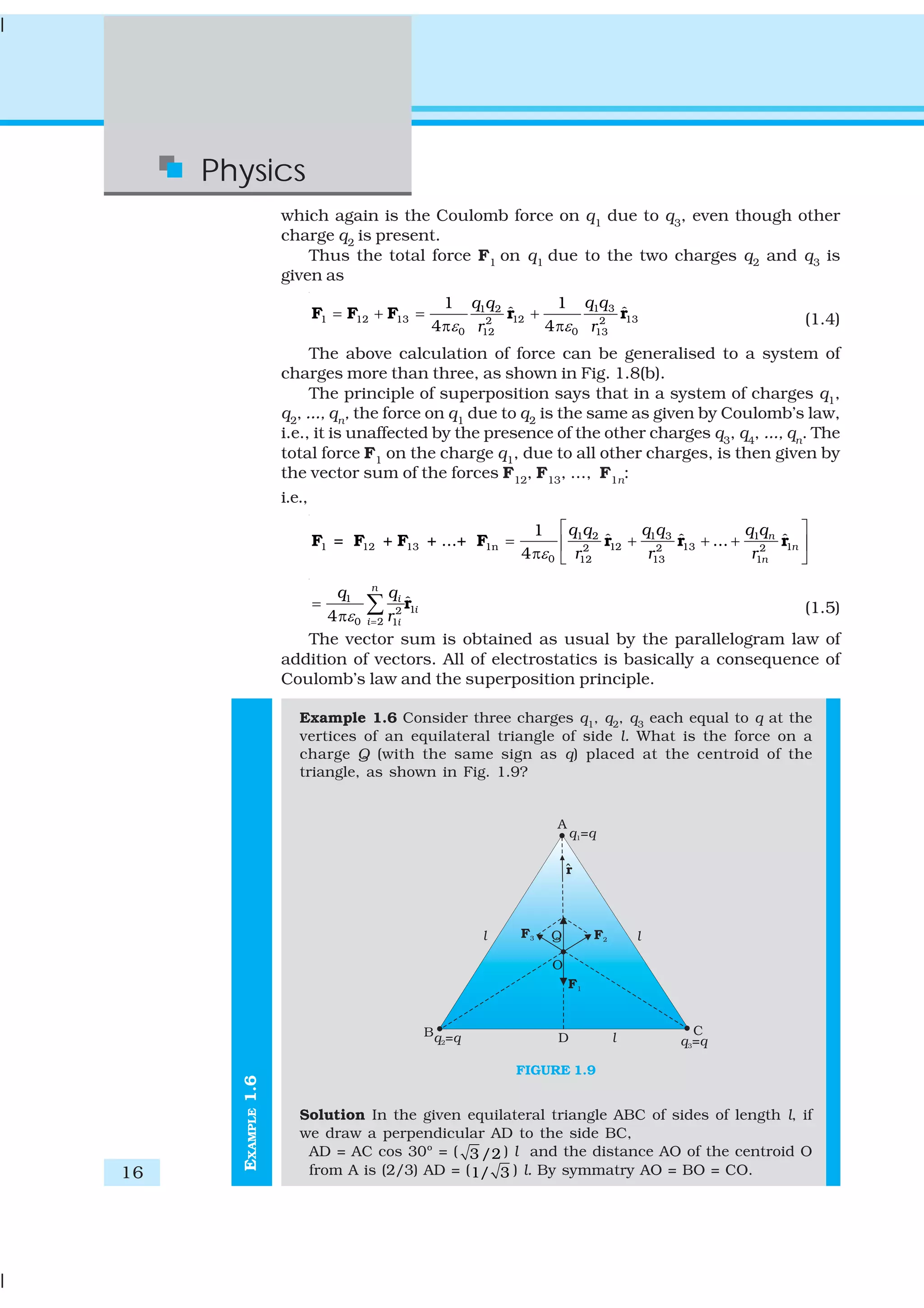 16
Physics
EXAMPLE1.6
which again is the Coulomb force on q1
due to q3
, even though other
charge q2
is present.
Thus the total force F1 on q1 due to the two charges q2 and q3 is
given as
1 31 2
1 12 13 12 132 2
0 012 13
1 1
ˆ ˆ
4 4
q qq q
r rε ε
= + = +
π π
F F F r r (1.4)
The above calculation of force can be generalised to a system of
charges more than three, as shown in Fig. 1.8(b).
The principle of superposition says that in a system of charges q1,
q2
, ..., qn
, the force on q1
due to q2
is the same as given by Coulomb’s law,
i.e., it is unaffected by the presence of the other charges q3
, q4
, ..., qn
. The
total force F1 on the charge q1, due to all other charges, is then given by
the vector sum of the forces F12
, F13
, ..., F1n
:
i.e.,
1 3 11 2
1 12 13 1n 12 13 12 2 2
0 12 13 1
1
ˆ ˆ ˆ= + + ...+ ...
4
n
n
n
q q q qq q
r r rε
⎡ ⎤
= + + +⎢ ⎥
π ⎣ ⎦
F F F F r r r
1
12
20 1
ˆ
4
n
i
i
i i
qq
rε =
=
π
∑ r (1.5)
The vector sum is obtained as usual by the parallelogram law of
addition of vectors. All of electrostatics is basically a consequence of
Coulomb’s law and the superposition principle.
Example 1.6 Consider three charges q1
, q2
, q3
each equal to q at the
vertices of an equilateral triangle of side l. What is the force on a
charge Q (with the same sign as q) placed at the centroid of the
triangle, as shown in Fig. 1.9?
FIGURE 1.9
Solution In the given equilateral triangle ABC of sides of length l, if
we draw a perpendicular AD to the side BC,
AD = AC cos 30º = ( 3 /2 ) l and the distance AO of the centroid O
from A is (2/3) AD = (1/ 3 ) l. By symmatry AO = BO = CO.
 