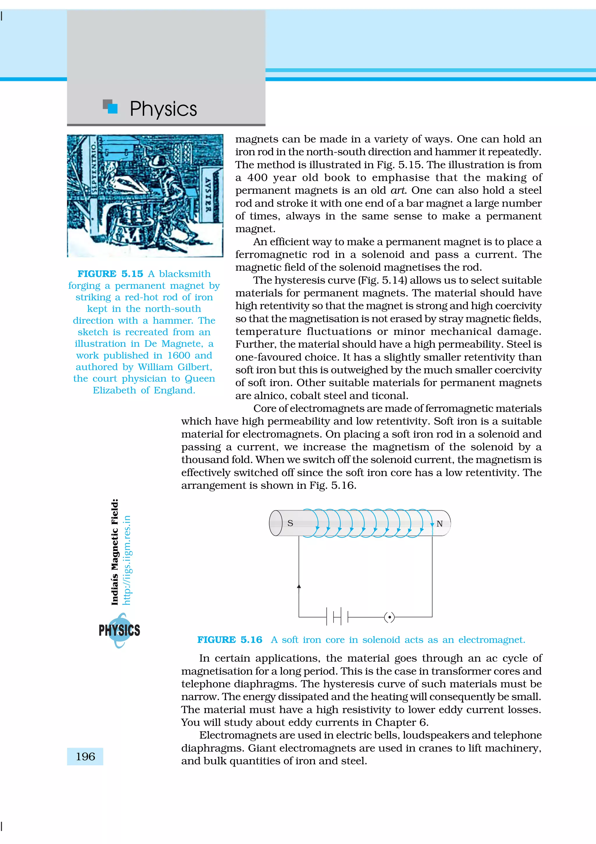 Physics
196
magnets can be made in a variety of ways. One can hold an
iron rod in the north-south direction and hammer it repeatedly.
The method is illustrated in Fig. 5.15. The illustration is from
a 400 year old book to emphasise that the making of
permanent magnets is an old art. One can also hold a steel
rod and stroke it with one end of a bar magnet a large number
of times, always in the same sense to make a permanent
magnet.
An efficient way to make a permanent magnet is to place a
ferromagnetic rod in a solenoid and pass a current. The
magnetic field of the solenoid magnetises the rod.
The hysteresis curve (Fig. 5.14) allows us to select suitable
materials for permanent magnets. The material should have
high retentivity so that the magnet is strong and high coercivity
so that the magnetisation is not erased by stray magnetic fields,
temperature fluctuations or minor mechanical damage.
Further, the material should have a high permeability. Steel is
one-favoured choice. It has a slightly smaller retentivity than
soft iron but this is outweighed by the much smaller coercivity
of soft iron. Other suitable materials for permanent magnets
are alnico, cobalt steel and ticonal.
Core of electromagnets are made of ferromagnetic materials
which have high permeability and low retentivity. Soft iron is a suitable
material for electromagnets. On placing a soft iron rod in a solenoid and
passing a current, we increase the magnetism of the solenoid by a
thousand fold. When we switch off the solenoid current, the magnetism is
effectively switched off since the soft iron core has a low retentivity. The
arrangement is shown in Fig. 5.16.
FIGURE 5.15 A blacksmith
forging a permanent magnet by
striking a red-hot rod of iron
kept in the north-south
direction with a hammer. The
sketch is recreated from an
illustration in De Magnete, a
work published in 1600 and
authored by William Gilbert,
the court physician to Queen
Elizabeth of England.
FIGURE 5.16 A soft iron core in solenoid acts as an electromagnet.
In certain applications, the material goes through an ac cycle of
magnetisation for a long period. This is the case in transformer cores and
telephone diaphragms. The hysteresis curve of such materials must be
narrow. The energy dissipated and the heating will consequently be small.
The material must have a high resistivity to lower eddy current losses.
You will study about eddy currents in Chapter 6.
Electromagnets are used in electric bells, loudspeakers and telephone
diaphragms. Giant electromagnets are used in cranes to lift machinery,
and bulk quantities of iron and steel.
IndiaísMagneticField:
http://iigs.iigm.res.in
 