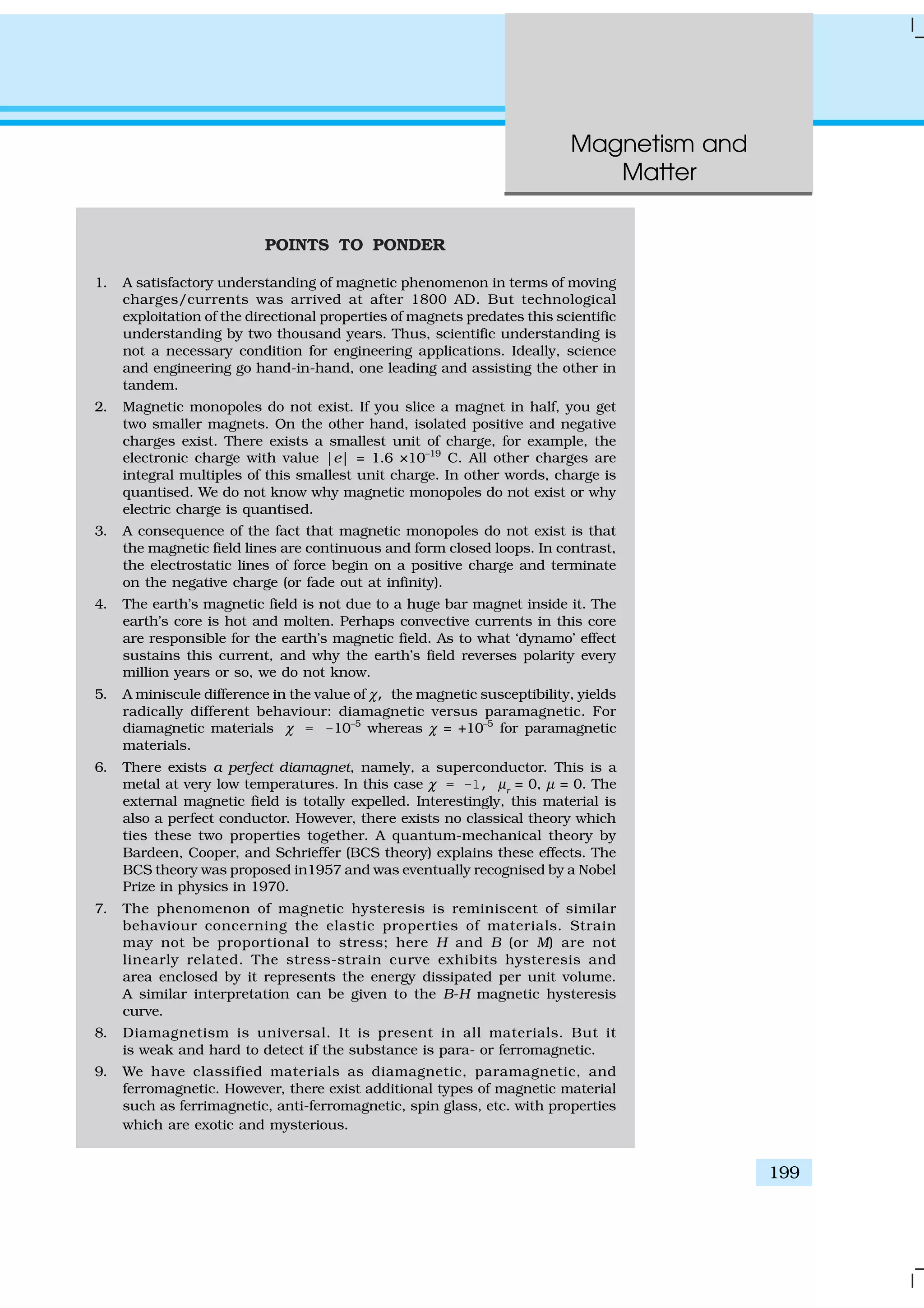 Magnetism and
Matter
199
POINTS TO PONDER
1. A satisfactory understanding of magnetic phenomenon in terms of moving
charges/currents was arrived at after 1800 AD. But technological
exploitation of the directional properties of magnets predates this scientific
understanding by two thousand years. Thus, scientific understanding is
not a necessary condition for engineering applications. Ideally, science
and engineering go hand-in-hand, one leading and assisting the other in
tandem.
2. Magnetic monopoles do not exist. If you slice a magnet in half, you get
two smaller magnets. On the other hand, isolated positive and negative
charges exist. There exists a smallest unit of charge, for example, the
electronic charge with value |e| = 1.6 ×10–19
C. All other charges are
integral multiples of this smallest unit charge. In other words, charge is
quantised. We do not know why magnetic monopoles do not exist or why
electric charge is quantised.
3. A consequence of the fact that magnetic monopoles do not exist is that
the magnetic field lines are continuous and form closed loops. In contrast,
the electrostatic lines of force begin on a positive charge and terminate
on the negative charge (or fade out at infinity).
4. The earth’s magnetic field is not due to a huge bar magnet inside it. The
earth’s core is hot and molten. Perhaps convective currents in this core
are responsible for the earth’s magnetic field. As to what ‘dynamo’ effect
sustains this current, and why the earth’s field reverses polarity every
million years or so, we do not know.
5. A miniscule difference in the value of χ, the magnetic susceptibility, yields
radically different behaviour: diamagnetic versus paramagnetic. For
diamagnetic materials χ = –10–5
whereas χ = +10–5
for paramagnetic
materials.
6. There exists a perfect diamagnet, namely, a superconductor. This is a
metal at very low temperatures. In this case χ = –1, µr
= 0, µ = 0. The
external magnetic field is totally expelled. Interestingly, this material is
also a perfect conductor. However, there exists no classical theory which
ties these two properties together. A quantum-mechanical theory by
Bardeen, Cooper, and Schrieffer (BCS theory) explains these effects. The
BCS theory was proposed in1957 and was eventually recognised by a Nobel
Prize in physics in 1970.
7. The phenomenon of magnetic hysteresis is reminiscent of similar
behaviour concerning the elastic properties of materials. Strain
may not be proportional to stress; here H and B (or M) are not
linearly related. The stress-strain curve exhibits hysteresis and
area enclosed by it represents the energy dissipated per unit volume.
A similar interpretation can be given to the B-H magnetic hysteresis
curve.
8. Diamagnetism is universal. It is present in all materials. But it
is weak and hard to detect if the substance is para- or ferromagnetic.
9. We have classified materials as diamagnetic, paramagnetic, and
ferromagnetic. However, there exist additional types of magnetic material
such as ferrimagnetic, anti-ferromagnetic, spin glass, etc. with properties
which are exotic and mysterious.
 
