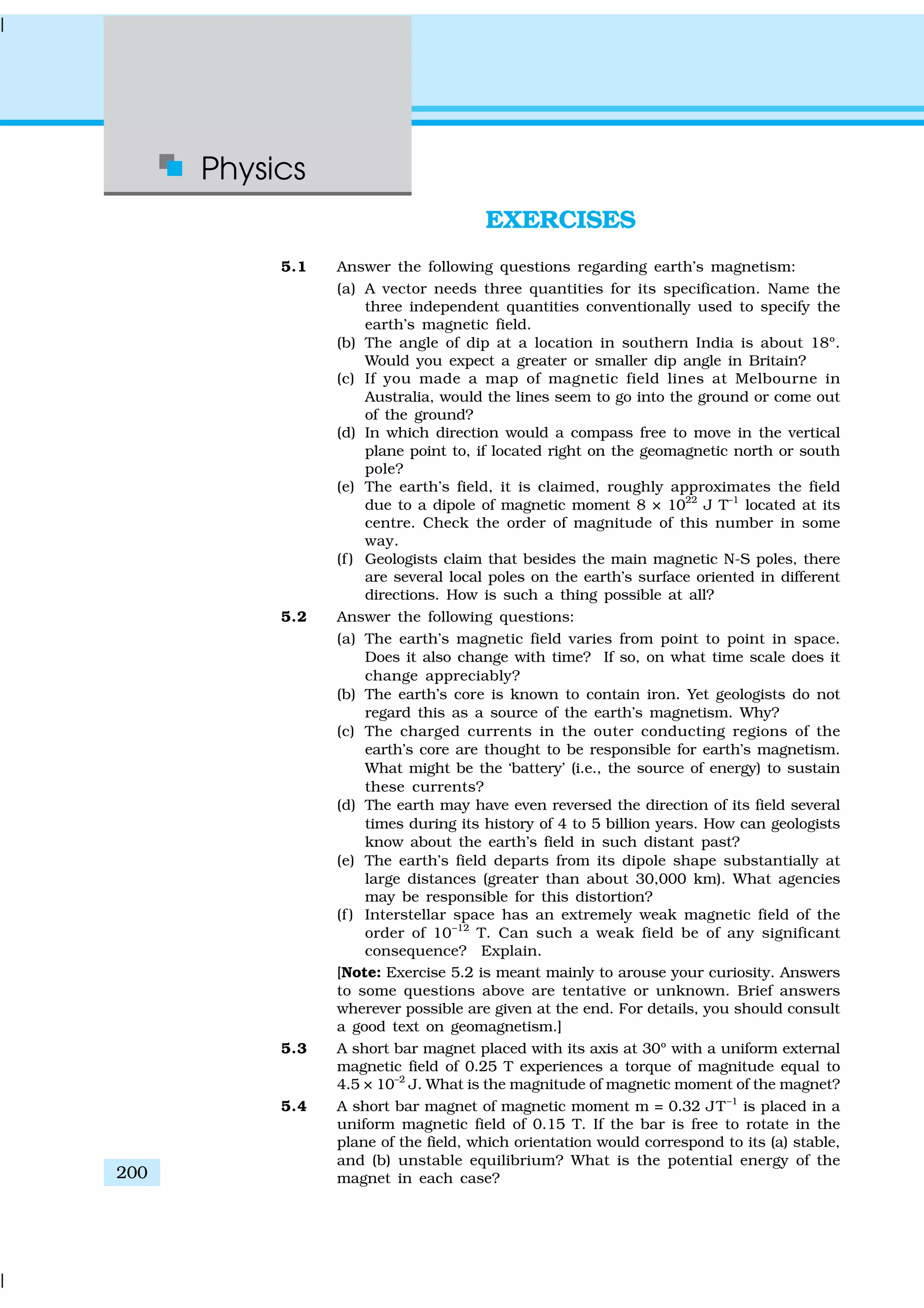 Physics
200
EXERCISES
5.1 Answer the following questions regarding earth’s magnetism:
(a) A vector needs three quantities for its specification. Name the
three independent quantities conventionally used to specify the
earth’s magnetic field.
(b) The angle of dip at a location in southern India is about 18º.
Would you expect a greater or smaller dip angle in Britain?
(c) If you made a map of magnetic field lines at Melbourne in
Australia, would the lines seem to go into the ground or come out
of the ground?
(d) In which direction would a compass free to move in the vertical
plane point to, if located right on the geomagnetic north or south
pole?
(e) The earth’s field, it is claimed, roughly approximates the field
due to a dipole of magnetic moment 8 × 1022
J T–1
located at its
centre. Check the order of magnitude of this number in some
way.
(f ) Geologists claim that besides the main magnetic N-S poles, there
are several local poles on the earth’s surface oriented in different
directions. How is such a thing possible at all?
5.2 Answer the following questions:
(a) The earth’s magnetic field varies from point to point in space.
Does it also change with time? If so, on what time scale does it
change appreciably?
(b) The earth’s core is known to contain iron. Yet geologists do not
regard this as a source of the earth’s magnetism. Why?
(c) The charged currents in the outer conducting regions of the
earth’s core are thought to be responsible for earth’s magnetism.
What might be the ‘battery’ (i.e., the source of energy) to sustain
these currents?
(d) The earth may have even reversed the direction of its field several
times during its history of 4 to 5 billion years. How can geologists
know about the earth’s field in such distant past?
(e) The earth’s field departs from its dipole shape substantially at
large distances (greater than about 30,000 km). What agencies
may be responsible for this distortion?
(f ) Interstellar space has an extremely weak magnetic field of the
order of 10–12
T. Can such a weak field be of any significant
consequence? Explain.
[Note: Exercise 5.2 is meant mainly to arouse your curiosity. Answers
to some questions above are tentative or unknown. Brief answers
wherever possible are given at the end. For details, you should consult
a good text on geomagnetism.]
5.3 A short bar magnet placed with its axis at 30º with a uniform external
magnetic field of 0.25 T experiences a torque of magnitude equal to
4.5 × 10–2
J. What is the magnitude of magnetic moment of the magnet?
5.4 A short bar magnet of magnetic moment m = 0.32 JT–1
is placed in a
uniform magnetic field of 0.15 T. If the bar is free to rotate in the
plane of the field, which orientation would correspond to its (a) stable,
and (b) unstable equilibrium? What is the potential energy of the
magnet in each case?
 
