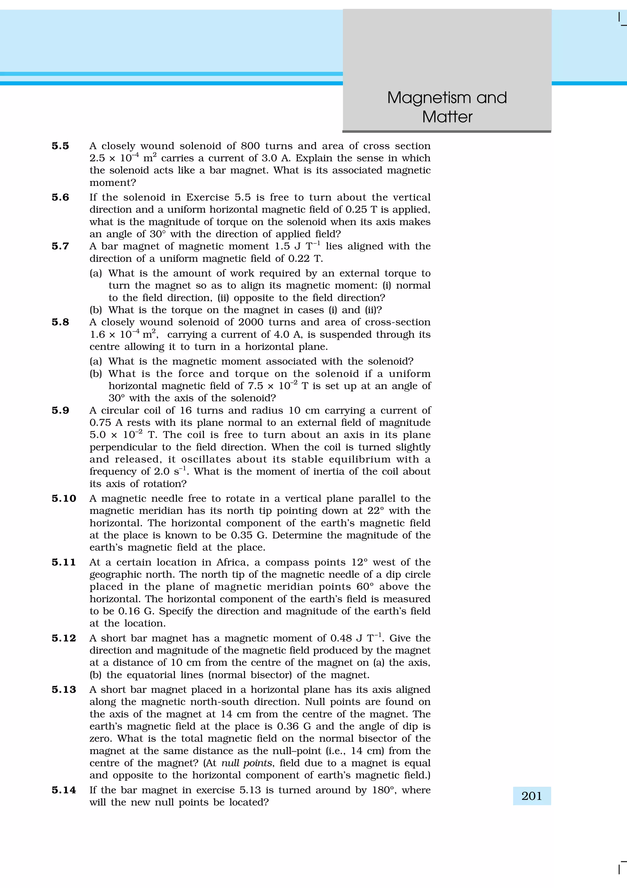 Magnetism and
Matter
201
5.5 A closely wound solenoid of 800 turns and area of cross section
2.5 × 10–4
m2
carries a current of 3.0 A. Explain the sense in which
the solenoid acts like a bar magnet. What is its associated magnetic
moment?
5.6 If the solenoid in Exercise 5.5 is free to turn about the vertical
direction and a uniform horizontal magnetic field of 0.25 T is applied,
what is the magnitude of torque on the solenoid when its axis makes
an angle of 30° with the direction of applied field?
5.7 A bar magnet of magnetic moment 1.5 J T–1
lies aligned with the
direction of a uniform magnetic field of 0.22 T.
(a) What is the amount of work required by an external torque to
turn the magnet so as to align its magnetic moment: (i) normal
to the field direction, (ii) opposite to the field direction?
(b) What is the torque on the magnet in cases (i) and (ii)?
5.8 A closely wound solenoid of 2000 turns and area of cross-section
1.6 × 10–4
m2
, carrying a current of 4.0 A, is suspended through its
centre allowing it to turn in a horizontal plane.
(a) What is the magnetic moment associated with the solenoid?
(b) What is the force and torque on the solenoid if a uniform
horizontal magnetic field of 7.5 × 10–2
T is set up at an angle of
30º with the axis of the solenoid?
5.9 A circular coil of 16 turns and radius 10 cm carrying a current of
0.75 A rests with its plane normal to an external field of magnitude
5.0 × 10–2
T. The coil is free to turn about an axis in its plane
perpendicular to the field direction. When the coil is turned slightly
and released, it oscillates about its stable equilibrium with a
frequency of 2.0 s–1
. What is the moment of inertia of the coil about
its axis of rotation?
5.10 A magnetic needle free to rotate in a vertical plane parallel to the
magnetic meridian has its north tip pointing down at 22º with the
horizontal. The horizontal component of the earth’s magnetic field
at the place is known to be 0.35 G. Determine the magnitude of the
earth’s magnetic field at the place.
5.11 At a certain location in Africa, a compass points 12º west of the
geographic north. The north tip of the magnetic needle of a dip circle
placed in the plane of magnetic meridian points 60º above the
horizontal. The horizontal component of the earth’s field is measured
to be 0.16 G. Specify the direction and magnitude of the earth’s field
at the location.
5.12 A short bar magnet has a magnetic moment of 0.48 J T–1
. Give the
direction and magnitude of the magnetic field produced by the magnet
at a distance of 10 cm from the centre of the magnet on (a) the axis,
(b) the equatorial lines (normal bisector) of the magnet.
5.13 A short bar magnet placed in a horizontal plane has its axis aligned
along the magnetic north-south direction. Null points are found on
the axis of the magnet at 14 cm from the centre of the magnet. The
earth’s magnetic field at the place is 0.36 G and the angle of dip is
zero. What is the total magnetic field on the normal bisector of the
magnet at the same distance as the null–point (i.e., 14 cm) from the
centre of the magnet? (At null points, field due to a magnet is equal
and opposite to the horizontal component of earth’s magnetic field.)
5.14 If the bar magnet in exercise 5.13 is turned around by 180º, where
will the new null points be located?
 