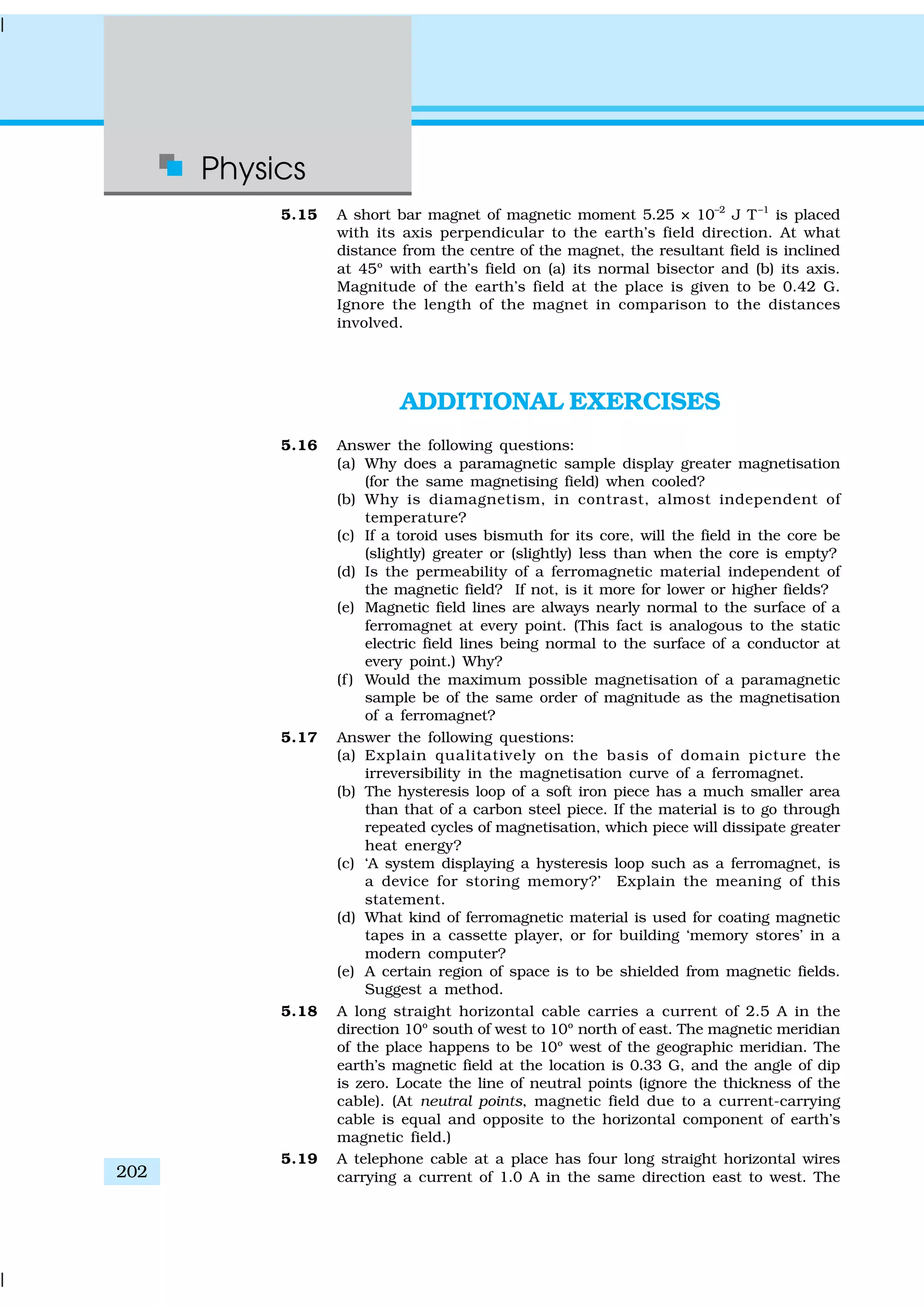 Physics
202
5.15 A short bar magnet of magnetic moment 5.25 × 10–2
J T–1
is placed
with its axis perpendicular to the earth’s field direction. At what
distance from the centre of the magnet, the resultant field is inclined
at 45º with earth’s field on (a) its normal bisector and (b) its axis.
Magnitude of the earth’s field at the place is given to be 0.42 G.
Ignore the length of the magnet in comparison to the distances
involved.
ADDITIONAL EXERCISES
5.16 Answer the following questions:
(a) Why does a paramagnetic sample display greater magnetisation
(for the same magnetising field) when cooled?
(b) Why is diamagnetism, in contrast, almost independent of
temperature?
(c) If a toroid uses bismuth for its core, will the field in the core be
(slightly) greater or (slightly) less than when the core is empty?
(d) Is the permeability of a ferromagnetic material independent of
the magnetic field? If not, is it more for lower or higher fields?
(e) Magnetic field lines are always nearly normal to the surface of a
ferromagnet at every point. (This fact is analogous to the static
electric field lines being normal to the surface of a conductor at
every point.) Why?
(f ) Would the maximum possible magnetisation of a paramagnetic
sample be of the same order of magnitude as the magnetisation
of a ferromagnet?
5.17 Answer the following questions:
(a) Explain qualitatively on the basis of domain picture the
irreversibility in the magnetisation curve of a ferromagnet.
(b) The hysteresis loop of a soft iron piece has a much smaller area
than that of a carbon steel piece. If the material is to go through
repeated cycles of magnetisation, which piece will dissipate greater
heat energy?
(c) ‘A system displaying a hysteresis loop such as a ferromagnet, is
a device for storing memory?’ Explain the meaning of this
statement.
(d) What kind of ferromagnetic material is used for coating magnetic
tapes in a cassette player, or for building ‘memory stores’ in a
modern computer?
(e) A certain region of space is to be shielded from magnetic fields.
Suggest a method.
5.18 A long straight horizontal cable carries a current of 2.5 A in the
direction 10º south of west to 10º north of east. The magnetic meridian
of the place happens to be 10º west of the geographic meridian. The
earth’s magnetic field at the location is 0.33 G, and the angle of dip
is zero. Locate the line of neutral points (ignore the thickness of the
cable). (At neutral points, magnetic field due to a current-carrying
cable is equal and opposite to the horizontal component of earth’s
magnetic field.)
5.19 A telephone cable at a place has four long straight horizontal wires
carrying a current of 1.0 A in the same direction east to west. The
 